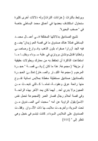 ‫ﻭﻴﺭﺘﺒﻁ ﺒﺎﻟﺘﺭﺍﺙ ) ﺨﺯﺍﻨﺎﺕ ﺍﻟﺘﺭﺍﺙ( ﻭﻟﻪ ﺩﻻﻻﺕ ﺃﺨﺭﻯ ﻜﺜﻴﺭﺓ‬
‫ﺴﻨﺤﺎﻭل ﺍﺴﺘﻜﺸﺎﻑ ﺒﻌﻀﻬﺎ ﻓﻲ ﺃﻋﻤﺎﻕ ﻤﺤﻤﺩ ﺍﻟﺒﺴﺎﻁﻲ ﺨﺎﺼﺔ‬
                                  ‫ﻓﻲ " ﺼﺨﺏ ﺍﻟﺒﺤﻴﺭﺓ".‬

‫ﺘﺸﻴﻊ ﺍﻟﺼﻨﺎﺩﻴﻕ ﺒﺩﻻﻻﺘﻬﺎ ﺍﻟﻤﺨﺘﻠﻔﺔ ﻓـﻲ ﺃﻋﻤـﺎل ﻤﺤﻤـﺩ‬
‫ﺍﻟﺒﺴﺎﻁﻲ ﻓﻤﺜﻼ ﻫﻨﺎﻙ ﺼﻨﺩﻭﻕ ﻤﺎ ﻓﻲ ﻗﺼﺔ ﺍﻟﻌﻡ ﺯﻴﺩﺍﻥ" ﻴﻀـﻊ‬
‫ﻓﻴﻪ ﺍﻟﺠﺩ ﺃﺯﺭﺍﺭﺍ ﺼﻔﺭﺍﺀ ﺒﻠﻭﻥ ﺍﻟﺫﻫﺏ ﻭﻓـﻭﺍﺭﻍ ﺭﺼﺎﺼـﻲ‬
‫ﻭﺸﻅﺎﻴﺎ ﻗﻨﺎﺒل،ﻭﻨﺸﺎﻥ ﺒﺭﻭﻨﺯﻱ ﻓﻲ ﻋﻠﺒﺔ ﺴـﻭﺩﺍﺀ ﻭﺒﻘﺎﻴـﺎ ﻤـﺎ‬
‫ﺍﺴﺘﻁﺎﻋﺕ ﺍﻟﺫﺍﻜﺭﺓ ﺃﻥ ﺘﺤﺘﻔﻅ ﺒﻪ ﻤﻥ ﻤﻌﺎﺭﻙ ﻭﺒﻁﻭﻻﺕ ﺤﻘﻴﻘﻴﺔ‬
‫ﺃﻭ ﻤﺯﻴﻔﺔ" ) ﻤﺠﻤﻭﻋﺔ: ﻫﺫﺍ ﻤﺎ ﻜﺎﻥ ( ﻭﻓـﻲ ﻗﺼـﺔ " ﺤﺠـﺭﺓ‬
‫ﺍﻟﻤﺭﺤﻭﻡ ) ﻤﺠﻤﻭﻋﺔ ﺍﻟﻜﺒـﺎﺭ ﻭﺍﻟﺼـﻐﺎﺭ( ﺘﻤﺘﻠـﺊ ﺍﻟﺤﺠـﺭﺓ‬
‫ﺒﺎﻟﺼﻨﺎﺩﻴﻕ: ﺼﻨﺎﺩﻴﻕ ﻤﺴﺘﻁﻴﻠﺔ ﻤﻐﻁﺎﺓ ﺒﻤﻼﺒﺱ ﻨﺴﺎﺌﻴﺔ ﺘﻔـﻭﺡ‬
‫ﻤﻨﻬﺎ ﺭﺍﺌﺤﺔ ﻋﺭﻕ ﻭﻋﻔﻭﻨـﺔ، ﺘﻤﺎﻤـﺎ ﻜـﺎﻟﺘﻲ ﺘﻨﺒﻌـﺙ ﻤـﻥ‬
‫ﺍﻟﻌﺠﻭﺯ،ﻭﻻ ﻴﺩﺭﻱ ﺃﺤﺩ.. ﺃﻴﻬﻤﺎ ﻜﺎﻥ ﻴﻤﺩ ﺍﻵﺨﺭ ﺒﻬﺫﻩ ﺍﻟﺭﺍﺌﺤـﺔ‬
‫ﻭﻓﻲ ﻗﺼﺔ ﺃﺤﻼﻡ ﺭﺠﺎل ﻗﺼﺎﺭ ﺍﻟﻌﻤﺭ )ﺍﻟﻤﺠﻤﻭﻋﺔ ﺘﺤﻤل ﻨﻔﺱ‬
‫ﺍﻻﺴﻡ( ﻴﻘﻭل ﺍﻟﺭﺍﻭﻴﺔ ﻋﻥ ﺃﻤﻪ " ﺴﺤﺒﺕ ﺃﻤﻲ ﺍﻟﺼـﻨﺩﻭﻕ ﻤـﻥ‬
‫ﺘﺤﺕ ﺍﻟﺴﺭﻴﺔ، ﻭﺃﺨﺭﺠـﺕ ﻤﻼﺒﺴـﻬﺎ ﺫﺍﺕ ﺍﻷﻟـﻭﺍﻥ. ﻭﻗﻔﻠـﺕ‬
‫ﺍﻟﺼﻨﺩﻭﻕ ﻋﻠﻰ ﺍﻟﻤﻼﺒﺱ ﺍﻟﺴﻭﺩﺍﺀ. ﻜﺎﻨﺕ ﺘﺒﺘﺴﻡ ﻓﻲ ﺨﺠل ﻭﻫﻲ‬
                                    ‫ﺘﻨﻅﺭ ﺇﻟﻰ " )٤٤٤(‬
                                            ‫‪‬‬
 