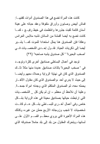 ‫ﻜﺎﻨﺕ ﻫﺫﻩ ﺍﻟﻤﺭﺃﺓ ﺘﻀﻊ ﻓﻲ ﻫﺫﺍ ﺍﻟﺼﻨﺩﻭﻕ ﺃﺩﻭﺍﺕ ﻜﻔﻨﻬـﺎ:‬
‫ﻗﻤﺎﺵ ﺃﺒﻴﺽ ﻭﺼﺎﺒﻭﻥ ﻭﺃﻭﺭﺍﻕ ﻤﻠﻔﻭﻓﺔ ﻭﻋﻘﺩ ﺤﺒﺎﺘﻪ ﻋﻠﻰ ﻫﻴﺌﺔ‬
‫ﺃﺴﻨﺎﻥ ﻗﺎﺘﻤﺔ ﺜﻘﺒﺕ ﺠﺫﻭﺭﻫﺎ ﻭﺍﻨﺘﻅﻤﺕ ﻓﻲ ﺨﻴﻁ ﺭﻓﻴـﻊ ، ﻜﻤـﺎ‬
‫ﻜﺎﻨﺕ ﺘﻀﻊ ﺒﻪ ﺃﻴﻀﺎ ﺃﻗﻤﺸﺔ ﻤﻥ ﺍﻟﺴﺎﺘﺎﻥ ﺘﺸﺒﻪ ﻤﻼﺒﺱ ﺍﻟﻌﺭﺍﺌﺱ‬
‫ﻭﻫﻜﺫﺍ ﻓﺈﻥ ﺍﻟﺼﻨﺩﻭﻕ ﻫﻨﺎ ﻴﻤﺜل ﺍﺴﺘﻌﺩﺍﺩﺍ ﻟﻠﻤﻭﺕ ﻜﻤـﺎ ﻴﺸـﻴﺭ‬
‫ﺃﻴﻀﺎ ﺇﻟﻰ ﺫﻜﺭﻴﺎﺕ ﺍﻟﺤﻴﺎﺓ. ﺘﻘـﻭل ﺇﺤـﺩﻯ ﺍﻟﺸﺨﺼـﻴﺎﺕ ﻓـﻲ‬
         ‫"ﺼﺨﺏ ﺍﻟﺒﺤﻴﺭﺓ" " ﻜل ﺼﻨﺩﻭﻕ ﻴﺸﺒﻪ ﺼﺎﺤﺒﻪ" )٩٣(‬

‫ﺘﻭﺠﺩ ﻓﻲ ﺃﻋﻤﺎل ﺍﻟﺒﺴﺎﻁﻲ ﺼﻨﺎﺩﻴﻕ ﺃﺨﺭﻯ ﻜﺜﺭﺓ ﻭﺘﻭﺠـﺩ‬
‫ﻓﻲ " ﺼﺨﺏ ﺍﻟﺒﺤﻴﺭﺓ" ﺒﺎﻟﺫﺍﺕ ﺼﻨﺎﺩﻴﻕ ﻋﺩﻴﺩﺓ ﻤﻨﻬﺎ ﻤﺜﻼ ﺫﻟـﻙ‬
‫ﺍﻟﺼﻨﺩﻭﻕ ﺍﻟﺫﻱ ﻜﺎﻥ ﻓﻲ ﻨﻬﺎﻴﺔ ﺍﻟﺭﻭﺍﻴﺔ ﻭﺤﻤﻼﻩ ﻤﻌﻬﻡ ﻭﺃﻴﻀـﺎ‬
‫ﺇﻟﻰ ﺤﻴﺙ ﻻ ﻴﺩﺭﻱ ﺃﺤﺩ ،ﻭﺍﻟﺼﻨﺩﻭﻕ ﺍﻟﺫﻱ ﻜﺎﻥ ﻤﻘﺎﻭل ﺍﻷﻨﻔـﺎﺭ‬
‫ﻴﺤﻤﻠﻪ ﻤﻌﻪ، ﺜﻡ ﺍﻟﺼﻨﺩﻭﻕ ﺍﻟﻤﺘﻜﻠﻡ ﺍﻟﺫﻱ ﻭﺠﺩﺘﻪ ﺍﻤﺭﺃﺓ ﺠﻤﻌـﺔ.‬
‫ﻭﻋﻠﻴﻨﺎ ﺃﻥ ﻨﻼﺤﻅ ﺃﻥ ﻤﻌﻅﻡ – ﺇﻥ ﻟﻡ ﻴﻜﻥ ﻜل _ ﺍﻟﺸﺨﺼـﻴﺎﺕ‬
‫ﺍﻟﺘﻲ ﺍﺭﺘﺒﻁﺕ ﺤﻴﺎﺘﻬﺎ ﺒﺼﻨﺎﺩﻴﻕ ﻤﻌﻴﻨﺔ ﻓﻲ ﻫﺫﻩ ﺍﻟﺭﻭﺍﻴﺔ ﺒﺸـﻜل‬
‫ﺨﺎﺹ ﻭﻓﻲ ﺃﻋﻤﺎل ﺃﺨـﺭﻯ ﻟﻠﺒﺴـﺎﻁﻲ ﺒﺸـﻜل ﻋـﺎﻡ ﻜﺎﻨـﺕ‬
‫ﺸﺨﺼﻴﺎﺕ ﻻ ﺘﻨﺠﺏ ﻭﺯﻭﺠﺎﺘﻪ ﺍﻷﺭﺒﻊ ﺤﻤﻠﻥ ﻤﻥ ﻏﻴﺭﻩ، ﻭﻜﺫﻟﻙ‬
‫ﻫﺫﻩ ﺍﻟﻤﺭﺃﺓ ﺍﻷﺨﻴﺭﺓ ﺍﻟﺘﻲ ﻴﺭﻭﻱ ﻤﻌﻅـﻡ ﺍﻟﻘﺴـﻡ ﺍﻷﻭل ﻋﻠـﻰ‬
‫ﻟﺴﺎﻨﻬﺎ، ﻭﻴﺘﺤﺭﻙ ﺍﻟﻤﻘﺎﻭل ﻤﻥ ﺒﻠﺩ ﺇﻟﻰ ﺒﻠﺩ ﺤﺎﻤﻼ ﺼﻨﺩﻭﻗﻪ ﺍﻟﺫﻱ‬
 