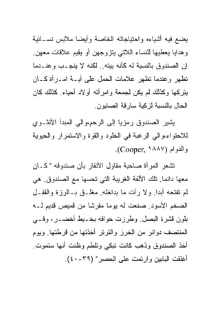 ‫ﻴﻀﻊ ﻓﻴﻪ ﺃﺸﻴﺎﺀﻩ ﻭﺍﺤﺘﻴﺎﺠﺎﺘﻪ ﺍﻟﺨﺎﺼﺔ ﻭﺃﻴﻀﺎ ﻤﻼﺒﺱ ﻨﺴـﺎﺌﻴﺔ‬
‫ﻭﻫﺩﺍﻴﺎ ﻴﻌﻁﻴﻬﺎ ﻟﻠﻨﺴﺎﺀ ﺍﻟﻼﺘﻲ ﻴﺘﺯﻭﺠﻬﻥ ﺃﻭ ﻴﻘﻴﻡ ﻋﻼﻗﺎﺕ ﻤﻌﻬﻥ.‬
‫ﺇﻥ ﺍﻟﺼﻨﺩﻭﻕ ﺒﺎﻟﻨﺴﺒﺔ ﻟﻪ ﻜﺄﻨﻪ ﺒﻴﺘﻪ.. ﻟﻜﻨﻪ ﻻ ﻴﻨﺠـﺏ ﻭﻋﻨـﺩﻤﺎ‬
‫ﺘﻅﻬﺭ ﻭﻋﻨﺩﻤﺎ ﺘﻅﻬﺭ ﻋﻼﻤﺎﺕ ﺍﻟﺤﻤل ﻋﻠﻰ ﺃﻴـﺔ ﺍﻤـﺭﺃﺓ ﻜـﺎﻥ‬
‫ﻴﺘﺭﻜﻬﺎ ﻭﻜﺫﻟﻙ ﻟﻡ ﻴﻜﻥ ﻟﺠﻤﻌﺔ ﻭﺍﻤﺭﺃﺘﻪ ﺃﻭﻻﺩ ﺃﺤﻴﺎﺀ. ﻜﺫﻟﻙ ﻜﺎﻥ‬
                     ‫ﺍﻟﺤﺎل ﺒﺎﻟﻨﺴﺒﺔ ﻟﺯﻜﻴﺔ ﺴﺎﺭﻗﺔ ﺍﻟﺼﺎﺒﻭﻥ.‬

‫ﻴﺸﻴﺭ ﺍﻟﺼﻨﺩﻭﻕ ﺭﻤﺯﻴﺎ ﺇﻟﻰ ﺍﻟﺭﺤﻡ،ﻭﺍﻟﻲ ﺍﻟﻤﺒﺩﺃ ﺍﻷﻨﺜـﻭﻱ‬
‫ﻟﻼﺤﺘﻭﺍﺀ،ﻭﺍﻟﻲ ﺍﻟﺭﻏﺒﺔ ﻓﻲ ﺍﻟﺨﻠﻭﺩ ﻭﺍﻟﻘﻭﺓ ﻭﺍﻻﺴﺘﻤﺭﺍﺭ ﻭﺍﻟﺤﻴﻭﻴﺔ‬
                             ‫ﻭﺍﻟﺩﻭﺍﻡ )٧٨٨١ ,‪.(Cooper‬‬

‫ﺘﺸﻌﺭ ﺍﻟﻤﺭﺃﺓ ﺼﺎﺤﺒﺔ ﻤﻘﺎﻭل ﺍﻷﻨﻔﺎﺭ ﺒﺄﻥ ﺼﻨﺩﻭﻗﻪ " ﻜـﺎﻥ‬
‫ﻤﻌﻬﺎ ﺩﺍﺌﻤﺎ. ﺘﻠﻙ ﺍﻷﻟﻔﺔ ﺍﻟﻐﺭﻴﺒﺔ ﺍﻟﺘﻲ ﺘﺤﺴﻬﺎ ﻤﻊ ﺍﻟﺼﻨﺩﻭﻕ. ﻫﻲ‬
‫ﻟﻡ ﺘﻔﺘﺤﻪ ﺃﺒﺩﺍ. ﻭﻻ ﺭﺃﺕ ﻤﺎ ﺒﺩﺍﺨﻠﻪ. ﻤﻐﻠـﻕ ﺒـﺎﻟﺭﺯﺓ ﻭﺍﻟﻘﻔـل‬
‫ﺍﻟﻀﺨﻡ ﺍﻷﺴﻭﺩ. ﺼﻨﻌﺕ ﻟﻪ ﻴﻭﻤﺎ ﻤﻔﺭﺸﺎ ﻤﻥ ﻗﻤﻴﺹ ﻗﺩﻴﻡ ﻟـﻪ‬
‫ﺒﻠﻭﻥ ﻗﺸﺭﺓ ﺍﻟﺒﺼل. ﻭﻁﺭﺯﺕ ﺤﻭﺍﻓﻪ ﺒﺨـﻴﻁ ﺃﺨﻀـﺭ، ﻭﻓـﻲ‬
‫ﺍﻟﻤﻨﺘﺼﻑ ﺩﻭﺍﺌﺭ ﻤﻥ ﺍﻟﺨﺭﺯ ﻭﺍﻟﺘﺭﺘﺭ ﺃﺨﺫﺘﻬﺎ ﻤﻥ ﻗﺭﻁﺘﻬﺎ. ﻭﻴﻭﻡ‬
‫ﺃﺨﺫ ﺍﻟﺼﻨﺩﻭﻕ ﻭﺫﻫﺏ ﻜﺎﻨﺕ ﺘﺒﻜﻲ ﻭﺘﻠﻁﻡ ﻭﻅﻨﺕ ﺃﻨﻬﺎ ﺴﺘﻤﻭﺕ.‬
           ‫ﺃﻏﻠﻘﺕ ﺍﻟﺒﺎﺒﻴﻥ ﻭﺍﺭﺘﻤﺕ ﻋﻠﻰ ﺍﻟﺤﺼﺭ" )٩٣-٠٤(.‬
 