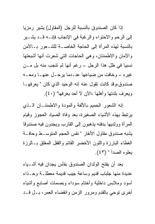 ‫ﺇﺫﺍ ﻜﺎﻥ ﺍﻟﺼﻨﺩﻭﻕ ﺒﺎﻟﻨﺴﺒﺔ ﻟﻠﺭﺠل )ﺍﻟﻤﻘﺎﻭل( ﻴﺸﻴﺭ ﺭﻤﺯﻴﺎ‬
‫ﺇﻟﻰ ﺍﻟﺭﺤﻡ ﻭﺍﻻﺤﺘﻭﺍﺀ ﻭﺍﻟﺭﻏﺒﺔ ﻓﻲ ﺍﻹﻨﺠﺎﺏ ﻓﺈﻨـﻪ ﻗـﺩ ﻴﺸـﻴﺭ‬
‫ﺒﺎﻟﻨﺴﺒﺔ ﻟﻬﺫﻩ ﺍﻟﻤﺭﺃﺓ ﺇﻟﻰ ﺍﻟﺤﺎﺠﺔ ﺍﻟﺨﺎﺼـﺔ ﻟﻠﺸـﻌﻭﺭ ﺒـﺎﻷﻤﻥ‬
‫ﻭﺍﻵﻤﺎﻥ ﻭﺍﻻﻁﻤﺌﻨﺎﻥ، ﻭﻫﻲ ﺍﻟﺤﺎﺠﺎﺕ ﺍﻟﺘﻲ ﺸﻌﺭﺕ ﺃﻨﻬﺎ ﺃﺸﺒﻌﺘﻬﺎ‬
‫ﻨﺴﺒﻴﺎ ﻓﻲ ﻅل ﻫﺫﺍ ﺍﻟﺭﺠل – ﺭﻏﻡ ﺃﻨﻬﺎ ﻟﻡ ﺘﻨﺠﺏ ﻤﻨﻪ ﺒل ﻤـﻥ‬
‫ﻏﻴﺭﻩ – ﻭﺨﺎﻓﺕ ﻤﻥ ﻀﻴﺎﻋﻬﺎ ﻋﻨـﺩﻤﺎ ﻴﺭﺤـل ﻋﻨﻬـﺎ ﻭﻤﻌـﻪ‬
‫ﺼﻨﺩﻭﻕ،ﻭﻗﺩ ﻜﺎﻨﺕ ﺘﻘﻭل ﻋﻨﻪ ﺇﻨﻪ ﺍﻟﻭﺤﻴﺩ ﺍﻟﺫﻱ ﻜﺎﻥ " ﻴﻌﺭﻓﻬـﺎ‬
          ‫ﻭﻴﻌﺭﻑ ﺒﻠﺩﺘﻬﺎ ﻭﺃﻫﻠﻬﺎ ،ﺍﻵﻥ ﻻ ﺃﺤﺩ ﻴﻌﺭﻓﻬﺎ" )٠٤(.‬

‫ﺇﻨﻪ ﺍﻟﺸﻌﻭﺭ ﺍﻟﺤﻤﻴﻡ ﺒﺎﻷﻟﻔﺔ ﻭﺍﻟﻤﻭﺩﺓ ﻭﺍﻻﻁﻤﺌﻨـﺎﻥ ﺍﻟـﺫﻱ‬
‫ﻴﺭﺘﺒﻁ ﺒﻬﺫﻩ ﺍﻷﺸﻴﺎﺀ ﺍﻟﺼﻐﻴﺭﺓ، ﺒﻌﺩ ﻭﻓﺎﺓ ﺍﻟﺼﻴﺎﺩ ﺍﻟﻌﺠﻭﺯ ﻭﻗﻴﺎﻡ‬
‫ﺍﻟﻤﺭﺃﺓ ﻭﻭﻟﺩﻴﻬﺎ ﺒﺩﻓﻨﻪ ﻴﺫﻫﺒﻭﻥ ﺇﻟﻰ ﺍﻟﻘﺎﺭﺏ ﻭﻴﺠﺩﻭﻥ ﻓﻴﻪ ﺼﻨﺩﻭﻗﺎ‬
‫ﻴﺸﺒﻪ ﺼﻨﺩﻭﻕ ﻤﻘﺎﻭل ﺍﻷﻨﻔﺎﺭ " ﻨﻔﺱ ﺍﻟﺤﺠﻡ ﺍﻟﻤﺘﻭﺴـﻁ ﻭﺤﺎﻓـﺔ‬
‫ﺍﻟﻐﻁﺎﺀ ﺍﻟﺒﺎﺭﺯﺓ ﻭﺍﻟﻠﻭﻥ ﺍﻷﺨﻀﺭ ﺍﻟﻘﺎﺘﻡ ﻭﺍﻟﻘﻔل ﺍﻟﻤﻐﻠﻕ ﺒـﺎﻟﺭﺯﺓ‬
                                    ‫ﻴﻌﻠﻭﻩ ﺍﻟﺼﺩﺃ " )٣٤(.‬

‫ﺒﻌﺩ ﺃﻥ ﻴﻔﺘﺢ ﺍﻟﻭﻟﺩﺍﻥ ﺍﻟﺼﻨﺩﻭﻕ ﺒﻔﺄﺱ ﻴﺠﺩﺍﻥ ﻓﻴﻪ ﺃﺸـﻴﺎﺀ‬
‫ﻋﺩﻴﺩﺓ ﻤﻨﻬﺎ ﺠﻠﺒﺎﺏ ﻗﺩﻴﻡ ﻭﺴﺎﻋﺔ ﺠﻴﺏ ﻗﺩﻴﻤﺔ ﻤﻌﻁﻠـﺔ ﻭﺤـﺫﺍﺀ‬
‫ﺃﺴﻭﺩ ﻭﻤﻼﺒﺱ ﺩﺍﺨﻠﻴﺔ ﻭﺃﺨﺘﺎﻡ ﺴﻭﺩﺍﺀ ﻭﺒﺼﻤﺎﺕ ﺃﺼﺎﺒﻊ ﻭﺃﺸﻴﺎﺀ‬
‫ﺃﺨﺭﻯ ﺘﻭﺤﻲ ﺒﺎﻟﻘﺩﻡ ﻭﻤﺭﻭﺭ ﺍﻟﺯﻤﻥ ﻭﺍﻨﻘﻀﺎﺀ ﺍﻟﻌﻤﺭ، ﺒـل ﻗـﺩ‬
 