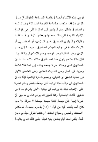 ‫ﺘﻭﺤﻲ ﻫﺫﻩ ﺍﻷﺸﻴﺎﺀ ﺃﻴﻀﺎ ) ﺨﺎﺼﺔ ﺍﻟﺴـﺎﻋﺔ ﺍﻟﻤﺘﻭﻗﻔـﺔ( ﺒـﺄﻥ‬
‫ﺍﻟﺯﻤﻥ ﻤﺘﻭﻗﻑ ﻤﺘﺠﻤﺩ، ﻓﺎﻟﺴﺎﻋﺔ ﺍﻟﺨﺭﺒﺔ ﺍﻟﺴـﺎﻜﻨﺔ ﺭﻤـﺯ ﻟـﻪ‬
‫ﻭﺍﻟﺼﻨﺩﻭﻕ ﺒﺸﻜل ﻋﺎﻡ ﻗﺩ ﻴﺸﻴﺭ ﺇﻟﻰ ﺍﻟﺫﺍﻜﺭﺓ ﺍﻟﺘﻲ ﻫﻲ ﺨﺯﺍﻨـﺔ‬
‫ﺍﻷﺸﻴﺎﺀ ﺍﻟﻘﺩﻴﻤﺔ ﺍﻟﺘﻲ ﻤﺎﺕ ﺒﻌﻀﻬﺎ ﻭﺒﻌﻀﻬﺎ ﺍﻵﺨـﺭ ﻗـﺩ ﻓﻘـﺩ‬
‫ﻭﻅﻴﻔﺘﻪ ﻭﻗﺩ ﻴﻜﻭﻥ ﺍﻟﺼﻨﺩﻭﻕ ﻫـﻭ ﺍﻟـﺯﻤﻥ، ﺃﻭ ﺍﻟﻤﺎﻀـﻲ. ﺃﻭ‬
‫ﺍﻟﺘﺭﺍﺙ ﺨﺎﺼﺔ ﻓﻲ ﺠﺎﻨﺒﻪ ﺍﻟﻤﻴﺕ. ﺍﻟﺼﻨﺩﻭﻕ ﻋﻤﻭﻤـﺎ ﺇﺫﻥ ﻫـﻭ‬
‫ﺍﻟﺯﻤﻥ ﻭﻫﻭ ﺍﻟﺫﺍﻜﺭﺓ،ﻭﻫﻭ ﺍﻟﺭﺤﻡ، ﻭﺤﻠﻡ ﺍﻻﺴﺘﻤﺭﺍﺭ،ﻭﺍﻟﺨﻠـﻭﺩ.‬
‫ﻟﻜﻥ ﻤﺎﺫﺍ ﻋﻨﺩﻫﻡ ﻴﻜﻭﻥ ﻫﺫﺍ ﺍﻟﺼـﻨﺩﻭﻕ ﻤﺘﻜﻠﻤـﺎ؟ ﻤـﺎﺫﺍ ﻋـﻥ‬
‫ﺍﻟﺼﻨﺩﻭﻕ ﺍﻟﺫﻱ ﻭﺠﺩﺘﻪ ﺍﻤﺭﺃﺓ ﺠﻤﻌﺔ ﻭﻗﺎﺩﻩ ﺇﻟﻰ ﺍﻟﻤﺘﺎﻫﺔ؟ ﺍﻟﻜﻠﻤﺔ‬
‫ﺭﻤﺯﻴﺎ ﻫﻲ ﺍﻟﻌﻘل،ﻭﻫﻲ ﺍﻟﺼﻭﺕ ﺍﻟﻤﻘﺩﺱ ﻭﻫﻲ ﺍﻟﻌﻨﺼﺭ ﺍﻷﻭل‬
‫ﻓﻲ ﻋﻤﻠﻴﺔ ﺍﻟﺘﺤﻘﻕ ﺃﻭ ﺍﻟﺘﺠﻠﻰ، ﻭﻟﻠﺼﻭﺕ ﻗﻭﺓ ﺇﺒﺩﺍﻋﻴﺔ ﻓﺈﺫﺍ ﻜـﺎﻥ‬
‫ﺍﻟﺼﻨﺩﻭﻕ ﻓﻲ ﺠﺎﻨﺏ ﻤﻨﻪ ﺍﺭﺘﺒﻁ ﻟﺩﻯ ﺠﻤﻌﺔ ﺒﺎﻟﻌﻘﻡ ﻭﻋﺩﻡ ﺍﻟﻘﺩﺭﺓ‬
‫ﻋﻠﻰ ﺍﻹﻨﺠﺎﺏ،ﻓﺈﻨﻪ ﻗﺩ ﻴﺭﺘﺒﻁ ﻓﻲ ﺠﺎﻨﺒﻪ ﺍﻵﺨﺭ ﺒﺎﻟﺭﻏﺒـﺔ ﻓـﻲ‬
‫ﺘﺤﻘﻴﻕ ﺍﻟﺫﺍﺕ ﺍﻹﻨﺴﺎﻨﻴﺔ ﻭﻓﻘﺎ ﻟﺘﻌﺒﻴﺭﺍﺕ ﻴﻭﻨﺞ ﺍﻟﺘـﻲ ﺴـﺒﻕ ﺃﻥ‬
‫ﺃﺸﺭﻨﺎ ﺇﻟﻴﻬﺎ. ﻜﺎﻥ ﺠﻤﻌﺔ ﻜﺎﺌﻨﺎ ﻤﻬﻤﻼ ﻤﻬﻤﺸﺎ ﻻ ﺤﺭﻓﺔ ﻟﻪ" ﻤـﺎ‬
‫ﻜﺎﻥ ﺃﺤﺩ ﻴﻠﺘﻔﺕ ﺇﻟﻴﻪ ﻤﻥ ﻗﺒل " )٣٦( ﻴﻘـﻭﻡ ﺒﺤﻤـل ﺸـﻜﺎﺌﺭ‬
‫ﺍﻷﺴﻤﻨﺕ ﻭﺍﻟﺠﺒﺱ ﻭﺃﺴﻴﺎﺥ ﺍﻟﺤﺩﻴﺩ " ﻭﻋﻨﺩﻤﺎ ﻴﺘﻭﻓﺭ ﻤﺒﻠـﻎ ﻤـﻥ‬
‫ﺍﻟﻤﺎل ﻴﻜﻔﻲ ﻟﻌﺩﺓ ﺃﻴﺎﻡ ﻴﻨﻔﺽ ﻴﺩﻴﻪ ﻓﺠﺄﺓ. ﻴﺄﺘﻲ ﺫﻟﻙ ﻓـﻲ ﺒﺩﺍﻴـﺔ‬
 