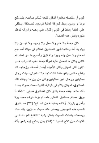 ‫ﺍﻟﻴﻭﻡ ﺃﻭ ﻤﻨﺘﺼﻔﻪ.ﻤﻐﺎﺩﺭﺍ ﺍﻟﺩﻜﺎﻥ ﺘﺘﺒﻌﻪ ﺸﺘﺎﺌﻡ ﺼﺎﺤﺒﻪ. ﻴﺘﺴـﻜﻊ‬
‫ﻴﻭﻤﺎ ﺃﻭ ﻴﻭﻤﻴﻥ ﻭﺴﻁ ﺍﻟﺤﺭﻜﺔ ﺍﻟﺩﺍﺌﺒﺔ ﺜﻡ ﻴﻌﻭﺩ ﻟﻠﺼﻌﻠﻜﺔ. ﻴﺴﺘﻠﻘﻲ‬
‫ﻋﻠﻰ ﺍﻟﻌﺘﺒﺔ ﻭﻴﻐﻁ ﻓﻲ ﺍﻟﻨﻭﻡ ﻭﺍﻟﺸﺎل ﻋﻠﻰ ﻭﺠﻬﻪ ﻭﺍﻤﺭﺃﺘﻪ ﺘﺩﻋﻙ‬
                                ‫ﻅﻬﺭﻩ ﻭﺘﻨﺵ ﻋﻨﻪ ﺍﻟﺫﺒﺎﺏ".‬

‫ﻜﺎﻥ ﺠﻤﻌﺔ ﺒﻼ ﺤﻠﻡ ﻭﻻ ﻋﻤل ﻭﻻ ﻭﺠﻭﺩ ﻭﻻ ﻜﻴـﺎﻥ ﻭﻻ‬
‫ﻴﻬﺘﻡ ﺒﻪ ﺃﺤﺩ ﻭﻋﻨﺩﻤﺎ ﻅﻬﺭ ﺍﻟﺼﻨﺩﻭﻕ ﺍﻟﻤﺘﻜﻠﻡ ﻓﻲ ﺤﻴﺎﺘﻪ ﺃﺼـﺒﺢ‬
‫ﻟﻪ ﺤﻠﻡ ﻭﻻ ﻋﻤل ﻭﻟﻪ ﻭﺠﻭﺩ ﻭﻟﻪ ﻜﻴﺎﻥ ﻭﺃﺼﺒﺢ ﻤﺜـﺎﺭ ﺍﻫﺘﻤـﺎﻡ‬
‫ﺍﻟﻨﺎﺱ ﻭﻜﺎﻥ ﻤﺎ ﺘﺤﺼل ﻋﻠﻴﻪ ﺍﻤﺭﺃﺓ ﺠﻤﻌﺔ ﻋﻘﺏ ﺍﻟﻨـﻭﺍﺏ ﻫـﻭ‬
‫ﺍﻷﺜﺭ: ﺁﺜﺎﺭ ﺍﻟﻤﻭﺘﻰ ﻭﺁﺜﺎﺭ ﺍﻷﺤﻴﺎﺀ ﺃﻴﻀﺎ. ﺃﺼﺩﺍﻑ ﻭﺯﺠﺎﺠـﺎﺕ‬
‫ﻭﻗﻁﻊ ﻤﻼﺒﺱ ﻭﻨﻘﻭﺩ،ﻜﻤﺎ ﻜﺎﻨﺕ ﺘﺠﺩ ﺠﺜﺙ ﺍﻟﻤﻭﺘﻰ، ﺠﺜﺙ ﺭﺠﺎل‬
‫ﻤﺨﺘﻭﻨﻴﻥ ﻭﺭﺠﺎل ﻏﻴﺭ ﻤﺨﺘﻭﻨﻴﻥ،ﻭﻜﺎﻥ ﻤﻥ ﺒﻴﻥ ﻤﺎ ﻭﺠﺩﺘﻪ ﺫﻟﻙ‬
‫ﺍﻟﺼﻨﺩﻭﻕ، ﻟﻡ ﻴﻜﻥ ﻴﺘﻜﻠﻡ ﻓﻲ ﺍﻟﺒﺩﺍﻴﺔ، ﻟﻜﻨﻬﺎ ﺴﻤﻌﺕ ﺼﻭﺘﻪ ﺒﻌـﺩ‬
‫ﺫﻟﻙ ﻋﻨﺩﻤﺎ ﺠﻔﻔﻪ ﺠﻤﻌﺔ ﺒﺎﻟﻨﺎﺭ ﻜﺎﻥ ﺍﻟﺼﻨﺩﻭﻕ ﺼﻐﻴﺭﺍ " ﺍﻨﻁﻔـﺄ‬
‫ﺒﺭﻴﻕ ﻤﻌﺩﻨﻪ. ﻤﺴﺘﻁﻴل ﺍﻟﺸﻜل. ﻤﻨﻤـﻨﻡ ﺒﺯﺨـﺎﺭﻑ ﻤﺤﻔـﻭﺭﺓ‬
‫ﻭﺃﺨﺭﻯ ﺒﺎﺭﺯﺓ. ﺃﺭﻜﺎﻨﻪ ﻭﻤﻘﺒﻀﻪ ﻤﻥ ﺍﻟﻌـﺎﺝ" )٢٧( ﺼـﻨﺩﻭﻕ‬
‫ﺘﻨﺎﺴﺏ ﻤﻨﻪ ﺍﻟﻤﻭﺴﻴﻘﻰ ﻭﻴﺼﺩﺭ ﻤﻨﻪ ﺼﻭﺕ ﺤـﺯﻴﻥ، ﻴﺘﺤـﺩﺙ‬
‫ﻭﻴﺼﻤﺕ، ﻴﺘﺤﺩﺙ ﺍﻟﺼﻭﺕ ﺒﺸﻜل ﻴﺸﺒﻪ " ﺍﻨﺩﻓﺎﻉ ﺍﻟﻤﻴـﺎﻩ ﻓـﻲ‬
‫ﺍﻟﻘﻨﻭﺍﺕ ﺤﻴﻥ ﺘﻔﺘﺢ ﺍﻟﺴﺩﻭﺩ " )٥٧( ﻭﻤﻥ ﻴﺴﺘﻤﻊ ﺇﻟﻴﻪ ﻴﺸﻌﺭ ﺒﺄﻨﻪ‬
 