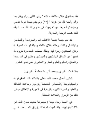 ‫ﻓﻘﺩ ﺼﻨﺩﻭﻕ ﺨﻼل ﻤﺘﺎﻫﺔ ، ﻟﻜﻨﻪ " ﺭﺃﻯ ﺍﻟﻜﺜﻴﺭ. ﻭﻟﻡ ﻴﺒﺨل ﺒﻤﺎ‬
‫ﺭﺁﻩ. ﻭﺃﺤﺒﻪ ﻜل ﻤﻥ ﻋﺭﻓﻪ " )٥٨( ﻭﻟﻡ ﻴﻨﺩﻡ ﺠﻤﻌﺔ ﻴﻭﻤﺎ ﻋﻠـﻰ‬
‫ﺭﺤﻴﻠﻪ ﺜﻡ ﺃﻨﻪ ﺒﻌﺩ ﻋﻭﺩﺘﻪ ﻴﻤﻭﺕ ﻓﻲ ﻫﺩﻭﺀ. ﻟﻘﺩ ﻓﻘﺩ ﺼـﻨﺩﻭﻗﻪ‬
                              ‫ﻟﻜﻨﻪ ﻜﺴﺏ ﺍﻟﺭﺤﻠﺔ ﻭﺍﻟﻤﻌﺭﻓﺔ.‬

‫ﻟﻘﺩ ﻨﻌﻡ ﺠﻤﻌﺔ ﺒﻨﻌﻤﺔ ﺍﻻﻜﺘﺸـﺎﻑ ﻭﺍﻟﻤﻌﺭﻓـﺔ ﻭﺍﻟﺘﺤﻘـﻕ‬
‫ﻭﺍﻻﻜﺘﻤﺎل ﻭﻜﺎﻨﺕ ﺭﺤﻠﺘﻪ ﺨﻼل ﻤﺘﺎﻫﺘﻪ ﻭﺴﻴﻠﺔ ﻟﻬـﺫﻩ ﺍﻟﻤﻌﺭﻓـﺔ‬
‫ﻭﻜﺎﻥ ﺍﻟﺼﻨﺩﻭﻕ ﺭﻤﺯﺍ ﻟﻬﺎ. ﻭﺘﻅل ﺼﺨﺏ ﺍﻟﺒﺤﻴـﺭﺓ ﻜﺭﻭﺍﻴـﺔ‬
‫ﺘﻌﺒﻴﺭﺍ ﻋﻥ ﺃﺸﻭﺍﻕ ﺍﻟﻬﺎﻤﺸﻴﻴﻥ ﻭﺍﻟﻤﻬﻤﺸﻴﻥ ﻭﺤﻘﻬﻡ ﻓﻲ ﺍﻟﺴـﻌﺎﺩﺓ‬
 ‫ﻭﺍﻟﺘﺤﻘﻕ ﻭﺍﻟﺤﻠﻡ ﻭﺍﻟﻌﻠﻡ ﻭﺍﻟﻌﻤل ﻭﺍﻻﺴﺘﻤﺭﺍﺭ ﻋﻠﻰ ﻨﺤﻭ ﺃﻓﻀل.‬

         ‫ﻤﺘﺎﻫﺎﺕ ﺃﺨﺭﻯ ﻭﻤﺼﺎﺌﺭ ﻏﺎﻤﻀﺔ ﺃﺨﺭﻯ:‬
‫ﺘﻤﺘﻠﺊ ﺃﻋﻤﺎل ﻤﺤﻤﺩ ﺍﻟﺒﺴـﺎﻁﻲ ﺒﺎﻟﻤﺘﺎﻫـﺎﺕ ﺍﻟﺠﻐﺭﺍﻓﻴـﺔ‬
‫ﻭﺍﻟﺴﻴﻜﻭﻟﻭﺠﻴﺔ ﻭﺍﻟﻤﺼﺎﺩﺭ ﺍﻟﻐﺎﻤﻀﺔ ﻭﺒﺭﻤﻭﺯ ﻭﺤﺎﻻﺕ ﺍﻟﺘﺸﺎﺒﻙ‬
‫ﻭﺍﻟﺘﻌﻘﻴﺩ ﻭﺍﻟﺤﻴﺭﺓ ﺍﻟﻘﻬﺭ، ﻭﺍﻟﺭﻏﺒﺔ ﻓﻲ ﺍﻟﺤﺭﻴﺔ ﻭﺍﻻﻨﻌﺘﺎﻕ ،ﻭﻏﻴﺭ‬
                        ‫ﺫﻟﻙ ﻤﻥ ﺍﻟﺭﻤﻭﺯ ﻭﺍﻟﺤﺎﻻﺕ ﺍﻟﻤﻤﺎﺜﻠﺔ.‬

‫ﻓﻲ " ﻗﺼﺔ ﺭﺠل ﻤﻴﺕ" ) ﻤﺠﻤﻭﻋﺔ ﺤﺩﻴﺙ ﻤـﻥ ﺍﻟﻁـﺎﺒﻕ‬
‫ﺍﻟﺜﺎﻟﺙ( ﺘﻭﺍﺠﻬﻨﺎ ﺠﺜﺔ ﺍﻟﻤﻴﺕ ﺍﻟﻤﻐﻁﺎﺓ ﺒﺄﻭﺭﺍﻕ ﺍﻟﺼـﺤﻑ ﻓـﻲ‬
 