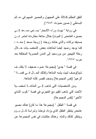 ‫ﺍﻟﻨﻔﻕ ﺍﻟﻤﻅﻠﻡ ﻜﺩﻻﻟﺔ ﻋﻠﻰ ﺍﻟﻤﺠﻬﻭل ﻭﺍﻟﻤﺼﻴﺭ ﺍﻟﻤﺒﻬﻡ ﻓﻲ ﻋـﺎﻟﻡ‬
                       ‫ﺍﻟﺒﺴﺎﻁﻲ ) ﺤﺴﻴﻥ ﺤﻤﻭﺩﺓ، ٢٨٩١(.‬

‫ﻓﻲ ﺭﻭﺍﻴﺔ " ﺒﻴﻭﺕ ﻭﺭﺍﺀ ﺍﻷﺸﺠﺎﺭ" ﻴﺴـﻌﻰ ﻤﺴـﻌﺩ ﺇﻟـﻰ‬
‫ﻤﺼﻴﺭﻩ ﺍﻟﻐﺎﻤﺽ ) ﺍﻟﻤﻭﺕ( ﺨﻼل ﻤﺘﺎﻫﺔ ﻤﻁﺎﺭﺩﺘﻪ ﻟﻌﺎﻤﺭ ﺍﺒـﻥ‬
‫ﺼﺩﻴﻘﻪ ﺒﺭﻜﺎﺕ ﻭﺍﻟﺫﻱ ﺨﺎﻨﺘﻪ ﺯﻭﺠﺘﻪ ) ﺯﻭﺠﺔ ﻤﺴﻌﺩ ( ﻤﻌـﻪ ،‬
‫ﻜﻤﺎ ﻴﻭﺠﺩ ﺭﺼﻴﺩ ﺃﻴﻀﺎ ﻟﻤﺘﺎﻫﺎﺕ ﺒﻌﺽ ﺍﻟﺸﺨﺼـﻴﺎﺕ ﺨـﻼل‬
‫ﺭﺤﻠﺔ ﺍﻟﺘﻬﺠﻴﺭ ﻤﻥ ﺒﻭﺭﺴﻌﻴﺩ ﺇﻟﻰ ﺍﻟﻤﺩﻥ ﺍﻟﻤﺼﺭﻴﺔ ﺍﻟﻤﺨﺘﻠﻔﺔ ﺒﻌﺩ‬
                                         ‫ﺤﺭﺏ ٧٦٩١.‬

‫ﻓﻲ ﻗﺼﺔ " ﺠﺩﻱ" )ﻤﺠﻤﻭﻋﺔ: ﻀﻭﺀ ﻀﻌﻴﻑ ﻻ ﻴﻜﺸـﻑ‬
‫ﺸﻴﺌﺎ(ﻭﺼﻑ ﻟﺒﻴﺕ ﻴﺸﺒﻪ ﺍﻟﻤﺘﺎﻫﺔ ﻭﻜﺫﻟﻙ ﺍﻟﺤـﺎل ﻓـﻲ ﻗﺼـﺔ "‬
       ‫ﺍﻟﺯﻋﻴﻡ" )ﻨﻔﺱ ﺍﻟﻤﺠﻤﻭﻋﺔ( ﻭﺼﻑ ﻟﻘﺼﺭ ﻜﺄﻨﻪ ﺍﻟﻤﺘﺎﻫﺔ.‬

‫ﻭﻤﻥ ﺍﻟﺸﺨﺼﻴﺎﺕ ﺍﻟﺘﻲ ﺘﺫﻫﺏ ﺇﻟـﻰ ﺍﻟﻤﺘﺎﻫـﺔ ﺸﺨﺼـﻴﺔ‬
‫ﺍﻷﺨﺕ ﺍﻟﺘﻲ ﺘﺫﻫﺏ ﻟﺘﻘﻴﻡ ﻤﻊ ﺍﻟﻐﺠﺭﻱ ﻓﻲ ﻗﺼﺔ " ﻜﻭﺏ ﺍﻟﺸﺎﻱ‬
                              ‫ﺍﻷﺨﻴﺭ" )ﻨﻔﺱ ﺍﻟﻤﺠﻤﻭﻋﺔ(.‬

‫ﻓﻲ ﻗﺼﺔ " ﺍﻟﻁﻔل " )ﻤﺠﻤﻭﻋﺔ ﻫﺫﺍ ﻤﺎ ﻜﺎﻥ( ﻫﻨﺎﻙ ﻤﺼﻴﺭ‬
‫ﻏﺎﻤﺽ ﻴﻨﺘﻅﺭ ﺍﻟﻁﻔل ﺍﻟﺫﻱ ﻴﺯﺩﺍﺩ ﺘﻭﺤﺸﺎ ﻭﺸﺭﺍﺴﺔ ﻜـل ﻴـﻭﻡ‬
‫ﻭﻴﻨﺘﻅﺭ ﻜﺫﻟﻙ ﻭﺍﻟﺩﺘﻪ. ﻭﻫﻨﺎﻙ ﺤﻜﺎﻴﺎﺕ ﻓﻲ ﻨﻔﺱ ﺍﻟﻤﺠﻤﻭﻋﺔ ﻋﻥ‬
 