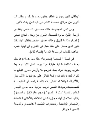 ‫ﺍﻷﻁﻔﺎل ﺍﻟﺫﻴﻥ ﻴﻤﻭﺘﻭﻥ ﻭﺘﻁﻔﻭ ﺠﺜﺜﻬﻡ ﺒﻌـﺩ ﺫﻟـﻙ ،ﻭﺤﻜﺎﻴـﺎﺕ‬
 ‫ﺃﺨﺭﻯ ﻋﻥ ﺤﺭﺍﺌﻕ ﻏﺎﻤﻀﺔ ﺘﺸﺘﻌل ﻓﻲ ﺍﻟﺒﻠﺩﺓ ﻤﻥ ﻭﻗﺕ ﻵﺨﺭ.‬

‫ﻭﻓﻲ ﻨﻔﺱ ﺍﻟﻤﺠﻤﻭﻋﺔ ﻫﻨﺎﻙ ﻤﺼـﻴﺭ ﻏـﺎﻤﺽ ﻴﻨﺘﻅـﺭ‬
‫ﺍﻟﺭﺠﺎل ﺍﻟﺫﻴﻥ ﺠﺎﺀﻭﺍ ﻟﺘﺤﺼﻴل ﺍﻟﺩﻴﻭﻥ ﻤﻥ ﺭﺠﺎل ﺍﻟﺤﺎﺝ ﻋﻨﺎﻨﻲ‬
‫) ﻗﺼﺔ: ﻫﺫﺍ ﻤﺎ ﻜﺎﻥ(. ﻭﻫﻨﺎﻙ ﻤﺼﻴﺭ ﻏﺎﻤﺽ ﻴﻨﺘﻅﺭ ﺍﻷﺴـﺘﺎﺫ‬
‫ﺒﺸﻴﺭ ﺍﻟﺫﻱ ﺤﺼل ﻋﻠﻰ ﻋﻘﺩ ﻋﻤل ﻓﻲ ﺍﻟﺨﺎﺭﺝ ﻓﻲ ﻨﻬﺎﻴﺔ ﻋﻤﺭﻩ‬
            ‫ﻭﻴﺘﺄﻫﺏ ﻟﻠﺫﻫﺎﺏ ﺇﻟﻰ ﻤﺘﺎﻫﺔ ﺍﻟﻐﺭﺒﺔ )ﻗﺼﺔ: ﻟﻘﺎﺀ(.‬

‫ﻓﻲ ﻗﺼﺔ " ﺍﻟﺠﻔﺎﻑ" )ﻤﺠﻤﻭﻋﺔ: ﻫﺫﺍ ﻤـﺎ ﻜـﺎﻥ( ﻫﻨـﺎﻙ‬
‫ﻭﺼﻑ ﻟﻤﺘﺎﻫﺔ ﻤﻜﺎﻨﻴﺔ ﺤﻘﻴﻘﻴﺔ ﺤﻴﺙ ﻴﻭﺠﺩ ﻨﺨﻴل ﻜﺜﻴﻑ ﻴﺤـﻴﻁ‬
‫ﺒﺎﻟﻘﺭﻴﺔ ﻭﻴﻭﺠﺩ ﻋﺭﺍﺀ ﻴﻤﺘﺩ ﺨﺎﺭﺠﻬـﺎ" ﻭﺃﺭﺽ ﺒـﻭﺭ ﺘﻐﻁﻴﻬـﺎ‬
‫ﺸﻘﻭﻕ ﻜﺜﻴﺭﺓ ﻭﻗﻨﻭﺍﺕ ﺭﻓﻴﻌﺔ ﺘﺘﻨﺎﺜﺭ ﻋﻠﻰ ﺠﻭﺍﻨﺒﻬـﺎ ﺍﻷﺸـﺠﺎﺭ‬
‫ﻭﺍﻷﺸﻭﺍﻙ ﺍﻟﺠﺎﻓﺔ" ﻜﻤﺎ ﺘﻤﺘﻠﺊ ﻫﺫﻩ ﺍﻟﻘﺼﺔ ﺒﺎﻟﻤﺼﺎﺌﺭ ﺍﻟﻐﺎﻤﻀـﺔ‬
‫ﻟﻠﺸﺨﺼﻴﺎﺕ،ﻭﺠﻭﺩﻫﺎ ﺍﻟﻨﻔﺴﻲ ﻗﺭﻴﺏ ﺒﺩﺭﺠﺔ ﻤـﺎ ﻤـﻥ ﺍﻟﺠـﻭ‬
‫ﺍﻟﺨﺎﺹ ﺒﻘﺼﺔ " ﻤﺸﻭﺍﺭ ﻗﺼﻴﺭ" ) ﻤﺠﻤﻭﻋﺔ: ﺍﻟﻜﺒﺎﺭ ﻭﺍﻟﺼﻐﺎﺭ(‬
‫ﻭﻜﺄﻨﻬﺎ ﺍﺴﺘﻜﻤﺎل ﻟﻬﺎ، ﻤﻊ ﺯﻴﺎﺩﺓ ﻓﻲ ﺍﻻﻫﺘﻤﺎﻡ ﺒﺎﻷﻤﺎﻜﻥ ﺍﻟﻐﺎﻤﻀﺔ‬
‫ﻭﺍﻟﻤﺼﺎﺌﺭ ﺍﻟﻐﺎﻤﻀﺔ ﻭﺒﻤﺘﻐﻴﺭﺍﺕ ﺍﻟﻁﺒﻴﻌـﺔ ﻜﺎﻟﻐﺒـﺎﺭ ﻭﺃﺸـﻌﺔ‬
                                        ‫ﺍﻟﺸﻤﺱ ﺍﻟﺤﺎﺭﻗﺔ.‬
 