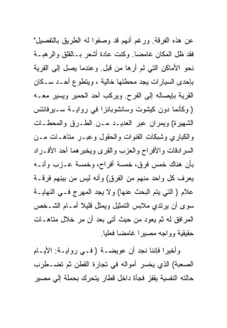 ‫ﻋﻥ ﻫﺫﻩ ﺍﻟﻔﺭﻗﺔ. ﻭﺭﻏﻡ ﺃﻨﻬﻡ ﻗﺩ ﻭﺼﻔﻭﺍ ﻟﻪ ﺍﻟﻁﺭﻴﻕ ﺒﺎﻟﺘﻔﺼﻴل"‬
‫ﻓﻘﺩ ﻅل ﺍﻟﻤﻜﺎﻥ ﻏﺎﻤﻀﺎ. ﻭﻜﻨﺕ ﻋﺎﺩﺓ ﺃﺸﻌﺭ ﺒـﺎﻟﻘﻠﻕ ﻭﺍﻟﺭﻫﺒـﺔ‬
‫ﻨﺤﻭ ﺍﻷﻤﺎﻜﻥ ﺍﻟﺘﻲ ﻟﻡ ﺃﺭﻫﺎ ﻤﻥ ﻗﺒل. ﻭﻋﻨﺩﻤﺎ ﻴﺼل ﺇﻟﻰ ﺍﻟﻘﺭﻴﺔ‬
‫ﺒﺈﺤﺩﻯ ﺍﻟﺴﻴﺎﺭﺍﺕ ﻴﺠﺩ ﻤﺤﻁﺘﻬﺎ ﺨﺎﻟﻴﺔ ، ﻭﻴﺘﻁﻭﻉ ﺃﺤـﺩ ﺴـﻜﺎﻥ‬
‫ﺍﻟﻘﺭﻴﺔ ﺒﺈﻴﺼﺎﻟﻪ ﺇﻟﻰ ﺍﻟﻔﺭﺡ. ﻭﻴﺭﻜﺏ ﺃﺤﺩ ﺍﻟﺤﻤﻴﺭ ﻭﻴﺴﻴﺭ ﻤﻌـﻪ‬
‫) ﻭﻜﺄﻨﻤﺎ ﺩﻭﻥ ﻜﻴﺸﻭﺕ ﻭﺴﺎﻨﺸﻭﺒﺎﻨﺯﺍ ﻓﻲ ﺭﻭﺍﻴـﺔ ﺴـﻴﺭﻓﺎﻨﺘﺱ‬
‫ﺍﻟﺸﻬﻴﺭﺓ( ﻭﻴﻤﺭﺍﻥ ﻋﺒﺭ ﺍﻟﻌﺩﻴـﺩ ﻤـﻥ ﺍﻟﻁـﺭﻕ ﻭﺍﻟﻤﺤﻁـﺎﺕ‬
‫ﻭﺍﻟﻜﺒﺎﺭﻱ ﻭﺸﺒﻜﺎﺕ ﺍﻟﻘﻨﻭﺍﺕ ﻭﺍﻟﺤﻘﻭل ﻭﻋﺒـﺭ ﻤﺘﺎﻫـﺎﺕ ﻤـﻥ‬
‫ﺍﻟﺴﺭﺍﺩﻗﺎﺕ ﻭﺍﻷﻓﺭﺍﺡ ﻭﺍﻟﻌﺯﺏ ﻭﺍﻟﻘﺭﻯ ﻭﻴﺨﺒﺭﻫﻤﺎ ﺃﺤﺩ ﺍﻷﻓـﺭﺍﺩ‬
‫ﺒﺄﻥ ﻫﻨﺎﻙ ﺨﻤﺱ ﻓﺭﻕ، ﺨﻤﺴﺔ ﺃﻓﺭﺍﺡ، ﻭﺨﻤﺴﺔ ﻋـﺯﺏ ﻭﺃﻨـﻪ‬
‫ﻴﻌﺭﻑ ﻜل ﻭﺍﺤﺩ ﻤﻨﻬﻡ ﻤﻥ ﺍﻟﻔﺭﻕ( ﻭﺃﻨﻪ ﻟﻴﺱ ﻤﻥ ﺒﻴﻨﻬﻡ ﻓﺭﻗـﺔ‬
‫ﻋﻼﻡ ) ﺍﻟﺘﻲ ﻴﺘﻡ ﺍﻟﺒﺤﺙ ﻋﻨﻬﺎ( ﻭﻻ ﻴﺠﺩ ﺍﻟﻤﻬﺭﺝ ﻓـﻲ ﺍﻟﻨﻬﺎﻴـﺔ‬
‫ﺴﻭﻯ ﺃﻥ ﻴﺭﺘﺩﻱ ﻤﻼﺒﺱ ﺍﻟﺘﻤﺜﻴل ﻭﻴﻤﺜل ﻗﻠﻴﻼ ﺃﻤـﺎﻡ ﺍﻟﺸـﺨﺹ‬
‫ﺍﻟﻤﺭﺍﻓﻕ ﻟﻪ ﺜﻡ ﻴﻌﻭﺩ ﻤﻥ ﺤﻴﺙ ﺃﺘﻰ ﺒﻌﺩ ﺃﻥ ﻤﺭ ﺨﻼل ﻤﺘﺎﻫـﺎﺕ‬
                      ‫ﺤﻘﻴﻘﻴﺔ ﻭﻭﺍﺠﻪ ﻤﺼﻴﺭﺍ ﻏﺎﻤﻀﺎ ﻓﻌﻠﻴﺎ.‬

‫ﻭﺃﺨﻴﺭﺍ ﻓﺈﻨﻨﺎ ﻨﺠﺩ ﺃﻥ ﻋﻭﻴﻀـﺔ ) ﻓـﻲ ﺭﻭﺍﻴـﺔ: ﺍﻷﻴـﺎﻡ‬
‫ﺍﻟﺼﻌﺒﺔ( ﺍﻟﺫﻱ ﻴﺨﺴﺭ ﺃﻤﻭﺍﻟﻪ ﻓﻲ ﺘﺠﺎﺭﺓ ﺍﻟﻘﻁﻥ ﺜﻡ ﺘﻀـﻁﺭﺏ‬
‫ﺤﺎﻟﺘﻪ ﺍﻟﻨﻔﺴﻴﺔ ﻴﻘﻔﺯ ﻓﺠﺄﺓ ﺩﺍﺨل ﻗﻁﺎﺭ ﻴﺘﺤﺭﻙ ﺒﺤﻤﻠﺔ ﺇﻟﻲ ﻤﺼﻴﺭ‬
 