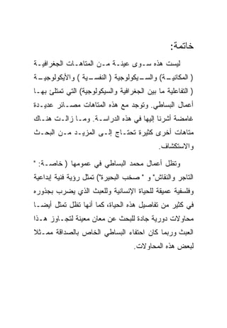 ‫ﺨﺎﺘﻤﺔ:‬
‫ﻟﻴﺴﺕ ﻫﺫﻩ ﺴـﻭﻯ ﻋﻴﻨـﺔ ﻤـﻥ ﺍﻟﻤﺘﺎﻫـﺎﺕ ﺍﻟﺠﻐﺭﺍﻓﻴـﺔ‬
‫ـﺔ‬
 ‫ـﻴﺔ ( ﻭﺍﻷﻴﻜﻭﻟﻭﺠﻴـ‬
                 ‫ـﻴﻜﻭﻟﻭﺠﻴﺔ ) ﺍﻟﻨﻔﺴـ‬
                                  ‫ـﺔ( ﻭﺍﻟﺴـ‬
                                          ‫) ﺍﻟﻤﻜﺎﻨﻴـ‬
‫) ﺍﻟﺘﻔﺎﻋﻠﻴﺔ ﻤﺎ ﺒﻴﻥ ﺍﻟﺠﻐﺭﺍﻓﻴﺔ ﻭﺍﻟﺴﻴﻜﻭﻟﻭﺠﻴﺔ( ﺍﻟﺘﻲ ﺘﻤﺘﻠﺊ ﺒﻬـﺎ‬
‫ﺃﻋﻤﺎل ﺍﻟﺒﺴﺎﻁﻲ. ﻭﺘﻭﺠﺩ ﻤﻊ ﻫﺫﻩ ﺍﻟﻤﺘﺎﻫﺎﺕ ﻤﺼـﺎﺌﺭ ﻋﺩﻴـﺩﺓ‬
‫ﻏﺎﻤﻀﺔ ﺃﺸﺭﻨﺎ ﺇﻟﻴﻬﺎ ﻓﻲ ﻫﺫﻩ ﺍﻟﺩﺭﺍﺴـﺔ. ﻭﻤـﺎ ﺯﺍﻟـﺕ ﻫﻨـﺎﻙ‬
‫ﻤﺘﺎﻫﺎﺕ ﺃﺨﺭﻯ ﻜﺜﻴﺭﺓ ﺘﺤﺘـﺎﺝ ﺇﻟـﻰ ﺍﻟﻤﺯﻴـﺩ ﻤـﻥ ﺍﻟﺒﺤـﺙ‬
                                             ‫ﻭﺍﻻﺴﺘﻜﺸﺎﻑ.‬

‫ﻭﺘﻅل ﺃﻋﻤﺎل ﻤﺤﻤﺩ ﺍﻟﺒﺴﺎﻁﻲ ﻓﻲ ﻋﻤﻭﻤﻬﺎ ) ﺨﺎﺼـﺔ: "‬
‫ﺍﻟﺘﺎﺠﺭ ﻭﺍﻟﻨﻘﺎﺵ" ﻭ " ﺼﺨﺏ ﺍﻟﺒﺤﻴﺭﺓ"( ﺘﻤﺜل ﺭﺅﻴﺔ ﻓﻨﻴﺔ ﺇﺒﺩﺍﻋﻴﺔ‬
‫ﻭﻓﻠﺴﻔﻴﺔ ﻋﻤﻴﻘﺔ ﻟﻠﺤﻴﺎﺓ ﺍﻹﻨﺴﺎﻨﻴﺔ ﻭﻟﻠﻌﺒﺙ ﺍﻟﺫﻱ ﻴﻀﺭﺏ ﺒﺠﺫﻭﺭﻩ‬
‫ﻓﻲ ﻜﺜﻴﺭ ﻤﻥ ﺘﻔﺎﺼﻴل ﻫﺫﻩ ﺍﻟﺤﻴﺎﺓ، ﻜﻤﺎ ﺃﻨﻬﺎ ﺘﻅل ﺘﻤﺜل ﺃﻴﻀـﺎ‬
‫ﻤﺤﺎﻭﻻﺕ ﺩﻭﺭﻴﺔ ﺠﺎﺩﺓ ﻟﻠﺒﺤﺙ ﻋﻥ ﻤﻌﺎﻥ ﻤﻌﻴﻨﺔ ﻟﺘﺠـﺎﻭﺯ ﻫـﺫﺍ‬
‫ﺍﻟﻌﺒﺙ ﻭﺭﺒﻤﺎ ﻜﺎﻥ ﺍﺤﺘﻔﺎﺀ ﺍﻟﺒﺴﺎﻁﻲ ﺍﻟﺨﺎﺹ ﺒﺎﻟﺼﺩﺍﻗﺔ ﻤﻤـﺜﻼ‬
                                    ‫ﻟﺒﻌﺽ ﻫﺫﻩ ﺍﻟﻤﺤﺎﻭﻻﺕ.‬
 