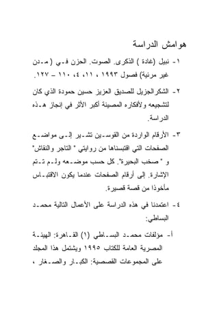 ‫ﻫﻭﺍﻤﺵ ﺍﻟﺩﺭﺍﺴﺔ‬
‫١- ﻨﺒﻴل )ﻏﺎﺩﺓ ( ﺍﻟﺫﻜﺭﻯ. ﺍﻟﺼﻭﺕ. ﺍﻟﺤﺯﻥ ﻓـﻲ ) ﻤـﺩﻥ‬
‫ﻏﻴﺭ ﻤﺭﺌﻴﺔ( ﻓﺼﻭل ٣٩٩١ ، ١١، ٤، ٠١١ – ٧٢١.‬

‫٢- ﺍﻟﺸﻜﺭﺍﻟﺠﺯﻴل ﻟﻠﺼﺩﻴﻕ ﺍﻟﻌﺯﻴﺯ ﺤﺴﻴﻥ ﺤﻤﻭﺩﺓ ﺍﻟﺫﻱ ﻜﺎﻥ‬
‫ﻟﺘﺸﺠﻴﻌﻪ ﻭﻷﻓﻜﺎﺭﻩ ﺍﻟﻤﺼﻴﺌﺔ ﺃﻜﺒﺭ ﺍﻷﺜﺭ ﻓﻲ ﺇﻨﺠﺎﺯ ﻫـﺫﻩ‬
                                          ‫ﺍﻟﺩﺭﺍﺴﺔ.‬

‫٣- ﺍﻷﺭﻗﺎﻡ ﺍﻟﻭﺍﺭﺩﺓ ﻤﻥ ﺍﻟﻘﻭﺴـﻴﻥ ﺘﺸـﻴﺭ ﺇﻟـﻰ ﻤﻭﺍﻀـﻊ‬
‫ﺍﻟﺼﻔﺤﺎﺕ ﺍﻟﺘﻲ ﺍﻗﺘﺒﺴﻨﺎﻫﺎ ﻤﻥ ﺭﻭﺍﻴﺘﻲ " ﺍﻟﺘﺎﺠﺭ ﻭﺍﻟﻨﻘﺎﺵ"‬
‫ﻭ " ﺼﺨﺏ ﺍﻟﺒﺤﻴﺭﺓ". ﻜل ﺤﺴﺏ ﻤﻭﻀـﻌﻪ ﻭﻟـﻡ ﺘـﺘﻡ‬
‫ﺍﻹﺸﺎﺭﺓ. ﺇﻟﻰ ﺃﺭﻗﺎﻡ ﺍﻟﺼﻔﺤﺎﺕ ﻋﻨﺩﻤﺎ ﻴﻜﻭﻥ ﺍﻻﻗﺘﺒـﺎﺱ‬
                          ‫ﻤﺄﺨﻭﺫﺍ ﻤﻥ ﻗﺼﺔ ﻗﺼﻴﺭﺓ.‬

‫٤- ﺍﻋﺘﻤﺩﻨﺎ ﻓﻲ ﻫﺫﻩ ﺍﻟﺩﺭﺍﺴﺔ ﻋﻠﻰ ﺍﻷﻋﻤﺎل ﺍﻟﺘﺎﻟﻴﺔ ﻤﺤﻤـﺩ‬
                                         ‫ﺍﻟﺒﺴﺎﻁﻲ:‬

‫ﺃ- ﻤﺅﻟﻔﺎﺕ ﻤﺤﻤـﺩ ﺍﻟﺒﺴـﺎﻁﻲ )١( ﺍﻟﻘـﺎﻫﺭﺓ: ﺍﻟﻬﻴﺌـﺔ‬
‫ﺍﻟﻤﺼﺭﻴﺔ ﺍﻟﻌﺎﻤﺔ ﻟﻠﻜﺘﺎﺏ ٥٩٩١ ﻭﻴﺸﺘﻤل ﻫﺫﺍ ﺍﻟﻤﺠﻠﺩ‬
‫ﻋﻠﻰ ﺍﻟﻤﺠﻤﻭﻋﺎﺕ ﺍﻟﻘﺼﺼﻴﺔ: ﺍﻟﻜﺒـﺎﺭ ﻭﺍﻟﺼـﻐﺎﺭ ،‬
 