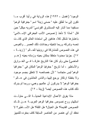 ‫ﺍﻟﻭﺠﻭﺩ" ) ﻓﻀل ، ٢٩٩١( ﻫﺫﻩ ﺍﻟﺭﻭﺍﻴﺔ ﻓﻲ ﺭﺃﻴﻨﺎ ﺃﻗﺭﺏ ﻤـﺎ‬
‫ﺘﻜﻭﻥ ﺇﻟﻰ ﻤﺎ ﺃﻁﻠﻕ ﻋﻠﻴﻪ " ﺤﺴﻨﻲ ﺯﻴﻨﺔ" ﺍﺴﻡ " ﺠﻐﺭﺍﻓﻴﺔ ﺍﻟﻭﻫﻡ"‬
‫ﻤﺴﺘﻔﻴﺩﺍ ﻤﻤﺎ ﺃﺸﺎﺭ ﺇﻟﻴﻪ ﺍﻟﻤﺴﺘﺸﺭﻕ ﺍﻟﻔﺭﻨﺴﻲ" ﺃﻨﺩﺭﻴﻪ ﻤﻴﻜل" ﺤﻴﻥ‬
‫ﻗﺎل " ﻟﻤﺎﺫﺍ ﻻ ﻨﺄﺨﺫ ) ﻨﺼﻭﺹ ﺍﻷﺩﺏ ﺍﻟﺠﻐﺭﺍﻓﻲ ﺍﻹﺴـﻼﻤﻲ"‬
‫ﺒﺎﻋﺘﺒﺎﺭﻫﺎ ﺘﺸﻜل ﻜﻼ، ﻫﺎﺩﻓﻴﻥ ﺇﻟﻰ ﺍﺴﺘﻌﺎﺩﺓ ﺍﻟﻌﺎﻟﻡ ﺍﻟﺫﻱ ﻜﺎﻨـﺕ‬
‫ﺘﺤﺴﻪ ﻭﺘﺩﺭﻜﻪ ﻭﺭﺒﻤﺎ ﺘﺘﺨﻴﻠﻪ ﻭﺠﺩﺍﻨﺎﺕ ﺫﻟﻙ ﺍﻟﻌﺼﺭ.. ﻭﺍﻟﻐﻭﺹ‬
‫ﻓﻲ ﻫﺫﻩ ﺍﻟﻨﺼﻭﺹ ﻟﻠﻤﺸﺎﺭﻜﺔ ﻓﻲ ﺭﺅﻴﺘﻬﺎ ﻟﻠﻌـﺎﻟﻡ " ) ﺯﻴﻨـﺔ ،‬
‫٧١(. ﺠﺯﺌﻴﺎ ﻤﺤﺩﻭﺩﺍ ﻤﺘﻌﻠﻘﺎ ﺒﻤﻜﺎﻥ ﺒﻌﻴﻨﻪ ﻭﺯﻤﺎﻨﻪ ﺒﻌﻴﻨﻪ ) ﻫـﻭ‬
‫ﺍﻟﻤﺎﻀﻲ( ﺤﺘﻰ ﻭﻟﻭ ﻜﺎﻥ ﻫﺫﺍ ﺍﻟﺘﺎﺭﻴﺦ ﻏﺎﺭﻗـﺎ ﻓـﻲ ﺍﻟﺨـﻭﺍﺭﻕ‬
‫ﻭﺍﻷﺴﺎﻁﻴﺭ ، ﺃﻤﺎ ﺘﺎﺭﻴﺦ " ﺠﻐﺭﻓﻴﺎ ﺍﻟﻭﻫﻡ" ﺍﻟﻤﻜﺎﻥ ﻓﻲ " ﺠﻐﺭﺍﻓﻴﺎ‬
‫ﺍﻟﻭﻫﻡ" ﻟﻴﺱ ﻤﺘﺠﺎﻨﺴﺎ " ﻷﻥ ﺨﺼﺎﺌﺼﻪ ﻻ ﺘﺘﻌﻠﻕ ﺒﺠﺴﻡ ﻤﻭﺠﻭﺩ‬
‫ﻭﻻ ﺒﻨﻘﻁﺔ ﺍﺭﺘﻜﺎﺯ ﻴﺭﺠﻊ ﺇﻟﻴﻬﺎ، ﻭﺍﻟﻨﺎﺱ ﺍﻟﻌﺎﺌﺸﻭﻥ ﻓﻲ ﻋـﺎﻟﻡ "‬
‫ﺠﻐﺭﺍﻓﻴﺎ ﺍﻟﻭﻫﻡ" ﻻ ﻴﺩﺭﻜﻭﻥ ﺃﻥ ﻋﺎﻟﻤﻬﻡ ﻭﻫﻤﻲ، ﻭﺭﺒﻤﺎ ﻟﻡ ﻴﺩﺭﻙ‬
             ‫ﺫﻟﻙ ﻜﺘﺎﺏ ﻫﺫﻩ ﺍﻟﻨﺼﻭﺹ ﺃﻴﻀﺎ" )ﺯﻴﻨﺔ ، ٢١(.‬

‫ﻤﺎﺫﺍ ﻴﻔﺭﻕ ﺍﻷﻋﻤﺎل ﺍﻹﺒﺩﺍﻋﻴﺔ ﺍﻟﺤﺩﻴﺜـﺔ ﺍﻟﺘـﻲ ﺤﺎﻭﻟـﺕ‬
‫ﺍﺴﺘﻠﻬﺎﻡ ﺭﻭﺡ ﻨﺼﻭﺹ ﺠﻐﺭﺍﻓﻴﺎ ﺍﻟﻭﻫﻡ ﺍﻟﻌﺭﺒﻴـﺔ ﻋـﻥ ﺘﻠـﻙ‬
‫ﺍﻟﻨﺼﻭﺹ ﺍﻟﻘﺩﻴﻤﺔ؟ ﻫل ﺍﻟﺨﻴﺎل؟ ﻫل ﺍﻟﺜﻘﺔ؟ ﻫل ﺍﻷﺴـﺎﻁﻴﺭ؟ ﻻ‬
‫ﻨﻌﺘﻘﺩ ﺃﻥ ﺃﻱ ﻋﻨﺼﺭ ﻤﻥ ﺍﻟﻌﻨﺎﺼﺭ ﺍﻟﺴﺎﺒﻘﺔ ﻜﺎﻑ ﺒﻤﻔﺭﺩﻩ ﻟﻠﺘﻤﻴﻴﺯ‬
 