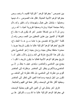 ‫ﺒﻴﻥ ﻨﺼﻭﺹ " ﺠﻐﺭﺍﻓﻴﺎ ﺍﻟﻭﻫﻡ " ﺍﻟﺘﺭﺍﺜﻴﺔ ﺍﻟﻘﺩﻴﻤـﺔ ﻭﻨﺼـﻭﺹ‬
‫ﺠﻐﺭﺍﻓﻴﺎ ﺍﻟﻭﻫﻡ ﺍﻷﺩﺒﻴﺔ ﺍﻟﺤﺩﻴﺜﺔ. ﻓﻜل ﻫﺫﻩ ﺍﻟﻨﺼﻭﺹ – ﻗـﺩﻴﻤﻬﺎ‬
‫ﻭﺤﺩﻴﺜﻬﺎ – ﻴﺸﺘﻤل ﻋﻠﻰ ﺨﻴﺎل ﻭﺘﻬﻭﻴﻤﺎﺕ ﻭﺃﺴـﺎﻁﻴﺭ ﻭﺃﺤـﻼﻡ‬
‫ﻭﻟﻐﺔ ﻤﺠﻨﺤﺔ ﺃﺤﻴﺎﻨﺎ ﻭﺒﺎﺭﺩﺓ ﻭﺼﻔﻴﺔ ﺘﻘﺭﻴﺭﻴﺔ ﺃﺤﻴﺎﻨـﺎ ﺃﺨـﺭﻯ.‬
‫ﻭﻤﻥ ﺜﻡ ﻻ ﺒﺩ ﻤﻥ ﺇﻀﺎﻓﺔ ﻋﻨﺼﺭ ﺁﺨﺭ ﻗﺩ ﻴﻜﻭﻥ ﻓﻴـﻪ ﻤﻔﺘـﺎﺡ‬
‫ﺍﻟﺘﻔﺭﻗﺔ ﺃﻭ ﺍﻟﺘﻤﻴﻴﺯ ﺒﻴﻥ ﻫﺫﻴﻥ ﺍﻟﻨﻤﻁﻴﻥ ﻤﻥ ﺍﻟﻨﺼـﻭﺹ ﻭﻟﻌـل‬
‫ﻜﻠﻤﺔ " ﺍﻟﺘﺎﺭﻴﺦ" ﻗﺩ ﺘﺘﻀﻤﻥ ﺠﺯﺀﺍ ﻫﺎﻤﺎ ﻤـﻥ ﻫـﺫﺍ ﺍﻟﻤﻔﺘـﺎﺡ،‬
‫ﻓﺘﺎﺭﻴﺦ "ﺠﻐﺭﺍﻓﻴﺎ ﺍﻟﻭﻫﻡ" ﺍﻟﺘﺭﺍﺜﻴﺔ ﻏﺎﻟﺒﺎ ﻤﺎ ﻴﻜﻭﻥ ﺘﺎﺭﻴﺨﺎ ﺠﺭﻴﺌـﺎ‬
        ‫ﹰ‬
‫ﻤﺤﺩﻭﺩﺍ ﻤﺘﻌﻠﻘﺎ ﺒﻤﻜﺎﻥ ﺒﻌﻴﻨﻪ ﻭﺯﻤﺎﻥ ﺒﻌﻴﻨﻪ ) ﻫﻭ ﺍﻟﻤﺎﻀﻲ( ﺤﺘﻰ‬
‫ﻭﻟﻭ ﻜﺎﻥ ﻫﺫﺍ ﺍﻟﺘﺎﺭﻴﺦ ﻏﺎﺭﻗﺎ ﻓﻲ ﺍﻟﺨـﻭﺍﺭﻕ ﻭﺍﻷﺴـﺎﻁﻴﺭ ﺃﻤـﺎ‬
‫ﺘﺎﺭﻴﺦ ﺠﻐﺭﺍﻓﻴﺎ ﺍﻟﻭﻫﻡ ﺍﻷﺩﺒﻴﺔ ﻓﻐﺎﻟﺒﺎ ﻤﺎ ﻴﻜﻭﻥ ﺘﺎﺭﻴﺨـﺎ ﻜﻠ ‪‬ـﺎ ،‬
    ‫ﻴ‬
‫ﻴﺠﻤﻊ ﺒﻴﻥ ﺍﻟﻤﺎﻀﻲ ﻭﺍﻟﺤﺎﻀﺭ، ﺒﺈﺤﺩﻯ ﻋﻴﻨﻴـﻪ ﻴﻨﻅـﺭ ﺇﻟـﻰ‬
‫ﺍﻟﻤﺎﻀﻲ،ﻭﺒﺎﻷﺨﺭﻯ ﻴﻨﻅﺭ ﺇﻟﻰ ﺍﻟﺤﺎﻀﺭ ،ﻭﻨﻅﺭﺘﻪ ﺇﻟﻰ ﺍﻟﺤﺎﻀﺭ‬
‫ﺃﻗﻭﻯ ﻤﻥ ﻨﻅﺭﺘﻪ ﺇﻟﻰ ﺍﻟﻤﺎﻀﻲ، ﺒل ﺘﻜﺎﺩ ﻨﻅﺭﺘﻪ ﺇﻟﻰ ﺍﻟﻤﺎﻀـﻲ‬
‫ﺘﻜﻭﻥ ﻤﻥ ﺃﺠل ﺘﻭﺠﻴﻪ ﻭﻤﺴﺎﻋﺩﺓ ﺍﻟﻌﻴﻥ ﺍﻟﺘﻲ ﺘﻨﻅﺭ ﺇﻟﻰ ﺍﻟﺤﺎﻀﺭ‬
‫ﻭﺠﻌﻠﻬﺎ ﺃﻜﺜﺭ ﺩﻗﺔ ﻓﻲ ﺍﻟﻭﺼﻑ ﻭﺃﻜﺜﺭ ﻋﻤﻘﺎ ﻓﻲ ﺍﻟﻔﻬﻡ ﻭﺍﻟﻤﺘﺎﺒﻌﺔ.‬

‫ﻓﺎﺭﻕ ﺁﺨﺭ ﻴﺘﻤﺜل ﻓﻲ ﺃﻥ ﺍﻟﻌﻴﻥ ﺍﻟﺘﻲ ﺘﻘﻭﻡ ﺒﻌﻤﻠﻴﺔ ﺍﻟﻭﺼﻑ‬
‫ﻓﻲ ﺠﻐﺭﺍﻓﻴﺎ ﺍﻟﻭﻫﻡ ﺍﻟﺘﺭﺍﺜﻴﺔ ﻏﺎﻟﺒﺎ ﻤﺎ ﺘﻘـﻭﻡ ﺒـﺎﻟﺘﺭﻜﻴﺯ ﻋﻠـﻰ‬
 