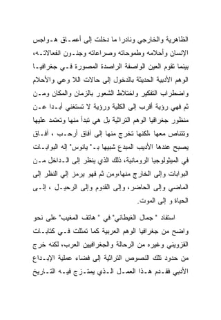 ‫ﺍﻟﻅﺎﻫﺭﻴﺔ ﻭﺍﻟﺨﺎﺭﺠﻲ ﻭﻨﺎﺩﺭﺍ ﻤﺎ ﺩﺨﻠﺕ ﺇﻟﻰ ﺃﻋﻤـﺎﻕ ﻫـﻭﺍﺠﺱ‬
‫ﺍﻹﻨﺴﺎﻥ ﻭﺃﺤﻼﻤﻪ ﻭﻁﻤﻭﺤﺎﺘﻪ ﻭﺼﺭﺍﻋﺎﺘﻪ ﻭﺠﻨـﻭﻥ ﺍﻨﻔﻌﺎﻻﺘـﻪ،‬
‫ﺒﻴﻨﻤﺎ ﺘﻘﻭﻡ ﺍﻟﻌﻴﻥ ﺍﻟﻭﺍﺼﻔﺔ ﺍﻟﺭﺍﺼﺩﺓ ﺍﻟﻤﺼﻭﺭﺓ ﻓـﻲ ﺠﻐﺭﺍﻓﻴـﺎ‬
‫ﺍﻟﻭﻫﻡ ﺍﻷﺩﺒﻴﺔ ﺍﻟﺤﺩﻴﺜﺔ ﺒﺎﻟﺩﺨﻭل ﺇﻟﻰ ﺤﺎﻻﺕ ﺍﻟﻼ ﻭﻋﻲ ﻭﺍﻷﺤﻼﻡ‬
‫ﻭﺍﻀﻁﺭﺍﺏ ﺍﻟﺘﻔﻜﻴﺭ ﻭﺍﺨﺘﻼﻁ ﺍﻟﺸﻌﻭﺭ ﺒﺎﻟﺯﻤﺎﻥ ﻭﺍﻟﻤﻜﺎﻥ ﻭﻤـﻥ‬
‫ﺜﻡ ﻓﻬﻲ ﺭﺅﻴﺔ ﺃﻗﺭﺏ ﺇﻟﻰ ﺍﻟﻜﻠﻴﺔ ﻭﺭﺅﻴﺔ ﻻ ﺘﺴﺘﻐﻨﻲ ﺃﺒـﺩﺍ ﻋـﻥ‬
     ‫‪‬‬
‫ﻤﻨﻅﻭﺭ ﺠﻐﺭﺍﻓﻴﺎ ﺍﻟﻭﻫﻡ ﺍﻟﺘﺭﺍﺜﻴﺔ ﺒل ﻫﻲ ﺘﺒﺩﺃ ﻤﻨﻬﺎ ﻭﺘﻌﺘﻤﺩ ﻋﻠﻴﻬﺎ‬
‫ﻭﺘﺘﻨﺎﺹ ﻤﻌﻬﺎ ،ﻟﻜﻨﻬﺎ ﺘﺨﺭﺝ ﻤﻨﻬﺎ ﺇﻟﻰ ﺁﻓﺎﻕ ﺃﺭﺤـﺏ ، ﺁﻓـﺎﻕ‬
‫ﻴﺼﺒﺢ ﻋﻨﺩﻫﺎ ﺍﻷﺩﻴﺏ ﺍﻟﻤﺒﺩﻉ ﺸﺒﻴﻬﺎ ﺒـ" ﻴﺎﻨﻭﺱ" ﺇﻟﻪ ﺍﻟﺒﻭﺍﺒـﺎﺕ‬
‫ﻓﻲ ﺍﻟﻤﻴﺜﻭﻟﻭﺠﻴﺎ ﺍﻟﺭﻭﻤﺎﻨﻴﺔ، ﺫﻟﻙ ﺍﻟﺫﻱ ﻴﻨﻅﺭ ﺇﻟﻰ ﺍﻟـﺩﺍﺨل ﻤـﻥ‬
‫ﺍﻟﺒﻭﺍﺒﺎﺕ ﻭﺇﻟﻰ ﺍﻟﺨﺎﺭﺝ ﻤﻨﻬﺎ،ﻭﻤﻥ ﺜﻡ ﻓﻬﻭ ﻴﺭﻤﺯ ﺇﻟﻲ ﺍﻟﻨﻅﺭ ﺇﻟﻰ‬
‫ﺍﻟﻤﺎﻀﻲ ﻭﺇﻟﻰ ﺍﻟﺤﺎﻀﺭ، ﻭﺇﻟﻰ ﺍﻟﻘﺩﻭﻡ ﻭﺇﻟﻰ ﺍﻟﺭﺤﻴـل ، ﺇﻟـﻰ‬
                                      ‫ﺍﻟﺤﻴﺎﺓ ﻭ ﺇﻟﻰ ﺍﻟﻤﻭﺕ.‬

‫ﺍﺴﺘﻔﺎﺩ " ﺠﻤﺎل ﺍﻟﻐﻴﻁﺎﻨﻲ" ﻓﻲ " ﻫﺎﺘﻑ ﺍﻟﻤﻐﻴﺏ" ﻋﻠﻰ ﻨﺤﻭ‬
‫ﻭﺍﻀﺢ ﻤﻥ ﺠﻐﺭﺍﻓﻴﺎ ﺍﻟﻭﻫﻡ ﺍﻟﻌﺭﺒﻴﺔ ﻜﻤﺎ ﺘﻤﺜﻠﺕ ﻓـﻲ ﻜﺘﺎﺒـﺎﺕ‬
‫ﺍﻟﻘﺯﻭﻴﻨﻲ ﻭﻏﻴﺭﻩ ﻤﻥ ﺍﻟﺭﺤﺎﻟﺔ ﻭﺍﻟﺠﻐﺭﺍﻓﻴﻴﻥ ﺍﻟﻌﺭﺏ، ﻟﻜﻨﻪ ﺨﺭﺝ‬
‫ﻤﻥ ﺤﺩﻭﺩ ﺘﻠﻙ ﺍﻟﻨﺼﻭﺹ ﺍﻟﺘﺭﺍﺜﻴﺔ ﺇﻟﻰ ﻓﻀﺎﺀ ﻋﻤﻠﻴﺔ ﺍﻹﺒـﺩﺍﻉ‬
‫ﺍﻷﺩﺒﻲ ﻓﻘـﺩﻡ ﻫـﺫﺍ ﺍﻟﻌﻤـل ﺍﻟـﺫﻱ ﻴﻤﺘـﺯﺝ ﻓﻴـﻪ ﺍﻟﺘـﺎﺭﻴﺦ‬
 