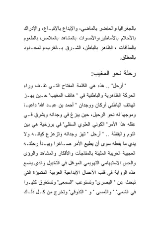 ‫ﺒﺎﻟﺠﻐﺭﺍﻓﻴﺎ،ﻭﺍﻟﺤﺎﻀﺭ ﺒﺎﻟﻤﺎﻀﻲ، ﻭﺍﻹﺒﺩﺍﻉ ﺒﺎﻹﺘﺒـﺎﻉ، ﻭﺍﻹﺩﺭﺍﻙ‬
‫ﺒﺎﻷﺤﻼﻡ ﺒﺎﻷﺴﺎﻁﻴﺭ،ﻭﺍﻷﺼﻭﺍﺕ ﺒﺎﻟﻤﺸﺎﻫﺩ ﺒﺎﻟﻤﻼﻤﺱ، ﺒﺎﻟﻁﻌﻭﻡ‬
‫ﺒﺎﻟﻤﺫﺍﻗﺎﺕ ، ﺍﻟﻅﺎﻫﺭ ﺒﺎﻟﺒﺎﻁﻥ، ﺍﻟﺸـﺭﻕ ﺒـﺎﻟﻐﺭﺏ،ﻭﺍﻟﻤﺤـﺩﻭﺩ‬
                                                ‫ﺒﺎﻟﻤﻁﻠﻕ.‬

                                  ‫ﺭﺤﻠﺔ ﻨﺤﻭ ﺍﻟﻤﻐﻴﺏ:‬
‫" ﺃﺭﺤل" .. ﻫﺫﻩ ﻫﻲ ﺍﻟﻜﻠﻤﺔ ﺍﻟﻤﻔﺘﺎﺡ ﺍﻟﺘـﻲ ﺘﻘـﻑ ﻭﺭﺍﺀ‬
‫ﺍﻟﺤﺭﻜﺔ ﺍﻟﻅﺎﻫﺭﻴﺔ ﻭﺍﻟﺒﺎﻁﻨﻴﺔ ﻓﻲ " ﻫﺎﺘﻑ ﺍﻟﻤﻐﻴﺏ" ﺤـﻴﻥ ﻴﻬـﺯ‬
‫ﺍﻟﻬﺎﺘﻑ ﺍﻟﺒﺎﻁﻨﻲ ﺃﺭﻜﺎﻥ ﻭﻭﺠﺩﺍﻥ " ﺃﺤﻤﺩ ﺒﻥ ﻋﺒـﺩ ﺍﷲ" ﺩﺍﻋﻴـﺎ‬
‫ﻭﻤﻭﺠﻬﺎ ﻟﻪ ﻨﺤﻭ ﺍﻟﺭﺤﻴل، ﺤﻴﻥ ﻴﺒﺯﻍ ﻓﻲ ﻭﺠﺩﺍﻨﻪ ﻭﻴﺸﺭﻕ ﻓـﻲ‬
‫ﻋﻘﻠﻪ ﻫﺫﺍ ﺍﻷﻤﺭ" ﺍﻟﻜﻭﻨﻲ ﺍﻟﻌﻠﻭﻱ ﺍﻟﺴﻔﻠﻲ" ﻓﻲ ﺒﺭﺯﺨﻴﺔ ﻫﻲ ﺒﻴﻥ‬
‫ﺍﻟﻨﻭﻡ ﻭﺍﻟﻴﻘﻅﺔ .. " ﺃﺭﺤل " ﺘﻬﺯ ﻭﺠﺩﺍﻨﻪ ﻭﺘﺯﻋﺯﻉ ﻜﻴﺎﻨـﻪ ﻭﻻ‬
‫ﻴﺩﻱ ﻤﺎ ﻴﻔﻌﻠﻪ ﺴﻭﻯ ﺃﻥ ﻴﻁﻴﻊ ﺍﻷﻤﺭ ﺼـﺎﻏﺭﺍ ﻭﻴﺒـﺩﺃ ﺭﺤﻠﺘـﻪ‬
‫ﺍﻟﻌﺠﻴﺒﺔ ﺍﻟﻐﺭﻴﺒﺔ ﺍﻟﻤﻠﻴﺌﺔ ﺒﺎﻟﻤﻔﺎﺠﺂﺕ ﻭﺍﻷﻓﻜﺎﺭ ﻭﺍﻟﻤﺸﺎﻫﺩ ﻭﺍﻟﺭﺅﻯ‬
‫ﻭﺍﻟﺤﺱ ﺍﻻﺴﺘﻴﻬﺎﻤﻲ ﺍﻟﺘﻬﻭﻴﻤﻲ ﺍﻟﻤﻭﻏل ﻓﻲ ﺍﻟﺘﺨﻴﻴل ﻭﺍﻟﺫﻱ ﻴﻀﻊ‬
‫ﻫﺫﻩ ﺍﻟﺭﻭﺍﻴﺔ ﻓﻲ ﻗﻠﺏ ﺍﻷﻋﻤﺎل ﺍﻹﺒﺩﺍﻋﻴﺔ ﺍﻟﻌﺭﺒﻴﺔ ﺍﻟﻤﺘﻤﻴﺯﺓ ﺍﻟﺘﻲ‬
‫ﺘﺒﺤﺙ ﻋﻥ " ﺍﻟﺒﺼﺭﻯ" ﻭﺘﺴﺘﻭﻋﺏ "ﺍﻟﺴﻤﻌﻰ" ﻭﺘﺴﺘﻐﺭﻕ ﻜﺜﻴـﺭﺍ‬
‫ﻓﻲ ﺍﻟﺸﻤﻲ" " ﻭﺍﻟﻠﻤﺴﻰ " ﻭ " ﺍﻟﺘﺫﻭﻗﻲ" ﻭﺘﺨﺭﺝ ﻤﻥ ﻜـل ﺫﻟـﻙ‬
 