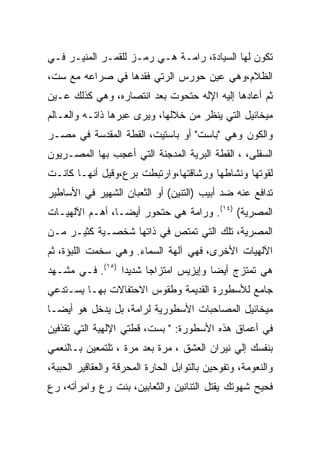 ‫ﺘﻜﻭﻥ ﻟﻬﺎ ﺍﻟﺴﻴﺎﺩﺓ، ﺭﺍﻤـﺔ ﻫـﻲ ﺭﻤـﺯ ﻟﻠﻘﻤـﺭ ﺍﻟﻤﻨﻴـﺭ ﻓـﻲ‬
‫ﺍﻟﻅﻼﻡ،ﻭﻫﻲ ﻋﻴﻥ ﺤﻭﺭﺱ ﺍﻟﺭﺘﻲ ﻓﻘﺩﻫﺎ ﻓﻲ ﺼﺭﺍﻋﻪ ﻤﻊ ﺴﺕ،‬
‫ﺜﻡ ﺃﻋﺎﺩﻫﺎ ﺇﻟﻴﻪ ﺍﻹﻟﻪ ﺤﺘﺤﻭﺕ ﺒﻌﺩ ﺍﻨﺘﺼﺎﺭﻩ، ﻭﻫﻲ ﻜﺫﻟﻙ ﻋـﻴﻥ‬
‫ﻤﻴﺨﺎﺌﻴل ﺍﻟﺘﻲ ﻴﻨﻅﺭ ﻤﻥ ﺨﻼﻟﻬﺎ، ﻭﻴﺭﻯ ﻋﺒﺭﻫﺎ ﺫﺍﺘـﻪ ﻭﺍﻟﻌـﺎﻟﻡ‬
‫ﻭﺍﻟﻜﻭﻥ ﻭﻫﻲ "ﺒﺎﺴﺕ" ﺃﻭ ﺒﺎﺴﺘﻴﺕ، ﺍﻟﻘﻁﺔ ﺍﻟﻤﻘﺩﺴﺔ ﻓﻲ ﻤﺼـﺭ‬
‫ﺍﻟﺴﻔﻠﻰ، ، ﺍﻟﻘﻁﺔ ﺍﻟﺒﺭﻴﺔ ﺍﻟﻤﺩﺠﻨﺔ ﺍﻟﺘﻲ ﺃﻋﺠﺏ ﺒﻬﺎ ﺍﻟﻤﺼـﺭﻴﻭﻥ‬
‫ﻟﻘﻭﺘﻬﺎ ﻭﻨﺸﺎﻁﻬﺎ ﻭﺭﺸﺎﻗﺘﻬﺎ،ﻭﺍﺭﺘﺒﻁﺕ ﺒﺭﻉ،ﻭﻗﻴل ﺃﻨﻬـﺎ ﻜﺎﻨـﺕ‬
‫ﺘﺩﺍﻓﻊ ﻋﻨﻪ ﻀﺩ ﺃﺒﻴﺏ )ﺍﻟﺘﻨﻴﻥ( ﺃﻭ ﺍﻟﺜﻌﺒﺎﻥ ﺍﻟﺸﻬﻴﺭ ﻓﻲ ﺍﻷﺴﺎﻁﻴﺭ‬
‫ﺍﻟﻤﺼﺭﻴﺔ( )٤١(. ﻭﺭﺍﻤﺔ ﻫﻲ ﺤﺘﺤﻭﺭ ﺃﻴﻀـﺎ، ﺃﻫـﻡ ﺍﻵﻟﻬﻴـﺎﺕ‬
‫ﺍﻟﻤﺼﺭﻴﺔ، ﺘﻠﻙ ﺍﻟﺘﻲ ﺘﻤﺘﺹ ﻓﻲ ﺫﺍﺘﻬﺎ ﺸﺨﺼـﻴﺔ ﻜﺜﻴـﺭ ﻤـﻥ‬
‫ﺍﻵﻟﻬﻴﺎﺕ ﺍﻷﺨﺭﻯ، ﻓﻬﻲ ﺁﻟﻬﺔ ﺍﻟﺴﻤﺎﺀ. ﻭﻫﻲ ﺴﺨﻤﺕ ﺍﻟﻠﺒﺅﺓ، ﺜﻡ‬
‫ﻫﻲ ﺘﻤﺘﺯﺝ ﺃﻴﻀﺎ ﻭﺇﻴﺯﻴﺱ ﺍﻤﺘﺯﺍﺠﺎ ﺸﺩﻴﺩﺍ )٥١(. ﻓـﻲ ﻤﺸـﻬﺩ‬
‫ﺠﺎﻤﻊ ﻟﻸﺴﻁﻭﺭﺓ ﺍﻟﻘﺩﻴﻤﺔ ﻭﻁﻘﻭﺱ ﺍﻻﺤﺘﻔﺎﻻﺕ ﺒﻬـﺎ ﻴﺴـﺘﺩﻋﻲ‬
‫ﻤﻴﺨﺎﺌﻴل ﺍﻟﻤﺼﺎﺤﺒﺎﺕ ﺍﻷﺴﻁﻭﺭﻴﺔ ﻟﺭﺍﻤﺔ، ﺒل ﻴﺩﺨل ﻫﻭ ﺃﻴﻀـﺎ‬
‫ﻓﻲ ﺃﻋﻤﺎﻕ ﻫﺫﻩ ﺍﻷﺴﻁﻭﺭﺓ: " ﺒﺴﺕ، ﻗﻁﺘﻲ ﺍﻹﻟﻬﻴﺔ ﺍﻟﺘﻲ ﺘﻘﺫﻓﻴﻥ‬
‫ﺒﻨﻔﺴﻙ ﺇﻟﻲ ﻨﻴﺭﺍﻥ ﺍﻟﻌﺸﻕ ، ﻤﺭﺓ ﺒﻌﺩ ﻤﺭﺓ ، ﺘﻠﺘﻤﻌﻴﻥ ﺒـﺎﻟﻨﻌﻤﻲ‬
‫ﻭﺍﻟﻨﻌﻭﻤﺔ، ﻭﺘﻔﻭﺤﻴﻥ ﺒﺎﻟﺘﻭﺍﺒل ﺍﻟﺤﺎﺭﺓ ﺍﻟﻤﺤﺭﻗﺔ ﻭﺍﻟﻌﻘﺎﻗﻴﺭ ﺍﻟﺤﺒﺒﺔ،‬
‫ﻓﺤﻴﺢ ﺸﻬﻭﺘﻙ ﻴﻘﺘل ﺍﻟﺘﻨﺎﻨﻴﻥ ﻭﺍﻟﺜﻌﺎﺒﻴﻥ، ﺒﻨﺕ ﺭﻉ ﻭﺍﻤﺭﺃﺘﻪ، ﺭﻉ‬
 