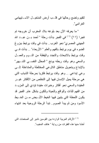 ‫ﻟﺘﻘﻴﻡ ﻭﺘﻀﻊ ﺭﺤﺎﻟﻬﺎ ﻓﻲ ﻗﻠـﺏ ﺃﺭﺽ ﺍﻟﻤﺘﺨﻴـل ﺍﻻﺴـﺘﻴﻬﺎﻤﻲ‬
                                                        ‫ﺍﻟﻐﺭﺍﺌﺒﻲ".‬

‫" ﻤﺎ ﻴﻌﺭﻓﻪ ﺍﻵﻥ ﺒﻌﺩ ﺒﻠﻭﻏﻪ ﺒﻼﺩ ﺍﻟﻤﻐﺭﺏ ﺃﻥ ﺨﺭﻭﺠﻪ ﺘﻡ‬
‫ﻓﻲ ﺍﻟﻔﺠﺭ ﺒﺩﺃﺕ ﺭﺤﻠﺔ " ﺃﺤﻤﺩ ﺒـﻥ ﻋﺒـﺩ ﺍﷲ‬           ‫)∗ (‬
                                                       ‫ﻓﺠﺭﺍ )١١(‬
‫ﺍﻟﺠﻬﻨﻲ ﺍﻟﻤﺼﺭﻱ" ﻨﺤﻭ ﺍﻟﻐﺭﺏ.. ﺒﺩﺃﺕ ﻓﻲ ﻭﻗﺕ ﻴﺭﺘﺒﻁ ﺒﺒﺯﻭﻍ‬
‫ﺍﻟﻀﻭﺀ ﻓﻲ ﻴﻭﻡ ﻴﺭﺘﺒﻁ ﺒﺎﻟﻔﻬﻡ ﻭﺍﻟﻌﻠﻡ " ﺍﻷﺭﺒﻌﺎﺀ" .. ﺒﺩﺃﺕ ﻓـﻲ‬
‫ﻭﻗﺕ ﻴﺭﺘﺒﻁ ﺒﺎﻻﻨﺒﻌﺎﺙ ﻭﺍﻟﺘﺠﺩﺩ ﻭﺍﻟﻴﻘﻅﺔ ﻤﻥ ﺍﻟﻨـﻭﻡ ﻭﺍﻟﻌﻤـل‬
‫ﻭﺍﻟﺴﻌﻲ ﻭﻫﻭ ﻭﻗﺕ ﺭﺒﻁﻪ ﻴﻭﻨﺞ " ﺍﻟﻤﺤﻠل ﺍﻟﻨﻔﺴـﻲ ﺍﻟﺸـﻬﻴﺭ"‬
‫ﺒﺎﻹﺒﺩﺍﻉ ﻭﺒﺘﺤﻭﻴل ﻤﻨﺎﻁﻕ ﺍﻟﻼﻭﻋﻲ ﺍﻟﻤﺨﺘﻠﻁﺔ ﻭﺍﻟﻤﺘﺩﺍﺨﻠﺔ ﺇﻟـﻰ‬
‫ﻭﻋﻲ ﺇﺒﺩﺍﻋﻲ .. ﻭﻫﻭ ﻭﻗﺕ ﻴﺭﺘﺒﻁ ﻓﻜﺭﻴﺎ ﺒﻤﺭﺤﻠﺔ ﺍﻟﺸﺒﺎﺏ ﺍﻟﺘﻲ‬
‫ﻫﻲ ﻤﺭﺤﻠﺔ ﻴﻤﻴل ﺍﻹﻨﺴﺎﻥ ﻓﻴﻬﺎ ﺇﻟﻰ ﺍﻟﺘﺨﻠﺹ ﻤﻥ ﺍﻷﻓﻜﺎﺭ ﻏﻴـﺭ‬
‫ﺍﻟﻤﻔﻴﺩﺓ ﻭﺍﻟﺴﻌﻲ ﻨﺤﻭ ﺃﻓﻜﺎﺭ ﻭﺨﺒﺭﺍﺕ ﻤﻔﻴﺩﺓ ﺘﺅﺩﻱ ﺇﻟﻰ ﺍﻟﻤﺯﻴـﺩ‬
‫ﻤﻥ ﺍﻟﻔﻬﻡ ﻟﻠﺫﺍﺕ ﻭﻟﻠﻭﺍﻗﻊ ﻭﻟﻠﺤﻴﺎﺓ ﻭﻟﻠﻜﻭﻥ ﺒﺸﻜل ﻋﺎﻡ. ﺍﻟﻔﺠﺭ ﻗﺩ‬
‫ﻴﻜﻭﻥ ﺍﻟﻠﺤﻅﺔ ﺍﻟﺘﻲ ﻴﺘﺒﻴﻥ ﻓﻴﻬﺎ ﺍﻟﺨﻴﻁ ﺍﻷﺒـﻴﺽ ﻤـﻥ ﺍﻟﺨـﻴﻁ‬
‫ﺍﻷﺴﻭﺩ ﻭﻤﻥ ﺜﻡ ﻴﺒﺩﺃ ﺍﻟﺼﻭﻡ.. ﺘﺒﺩﺃ ﺍﻟﺭﺤﻠﺔ ﺍﻟﺭﻭﺤﻴﺔ ﺒﻌﺩ ﺍﻨﺘﻬﺎﺀ‬



‫ﺍﻷﺭﻗﺎﻡ ﺍﻟﻌﺭﺒﻴﺔ ﺍﻟﻭﺍﺭﺩﺓ ﺒﻴﻥ ﺍﻟﻘﻭﺴﻴﻥ ﺘﺸﻴﺭ ﺇﻟﻰ ﺍﻟﺼﻔﺤﺎﺕ ﺍﻟﺘﻲ‬   ‫)∗ (‬


                  ‫ﺃﺨﺫﻨﺎ ﻤﻨﻬﺎ ﻫﺫﻩ ﺍﻟﻔﻘﺭﺍﺕ ﻤﻥ ﺭﻭﺍﻴﺔ " ﻫﺎﺘﻑ ﺍﻟﻤﻐﻴﺏ".‬
 