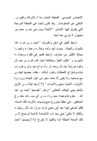 ‫ﺍﻻﻨﻐﻤﺎﺱ ﺍﻟﺠﺴﺩﻱ.. ﺍﻟﻠﺤﻅﺔ ﺍﻟﻤﻨﺎﺴـﺒﺔ ﻟـﻺﺩﺭﺍﻙ ﻭﺍﻟﻔﻬـﻡ..‬
‫ﺍﻟﺘﺨﻠﻲ ﻋﻥ ﺍﻟﻤﻌﻠﻭﻤﺎﺕ.. ﻭﻗﺩ ﺘﻜﻭﻥ ﺃﻴﻀﺎ ﻫﻲ ﺍﻟﻠﺤﻅﺔ ﺍﻟﻤﺭﻋﺒﺔ‬
‫ﺍﻟﺘﻲ ﻴﻔﺎﺭﻕ ﻓﻴﻬﺎ ﺍﻹﻨﺴﺎﻥ " ﺍﻷﺤﺒﺔ" ﻭﻴﺴـﻌﻰ ﻨﺤـﻭ ﻤﺼـﻴﺭ‬
                              ‫ﻤﺠﻬﻭل ﻻ ﻴﺩﺭﻱ ﻋﻨﻪ ﺸﻴﺌﺎ.‬

‫ﺍﺭﺘﺒﻁ ﺍﻟﻔﺠﺭ ﻓﻲ ﺫﻫﻥ ﻭﺫﻜﺭﻴﺎﺕ " ﺃﺤﻤﺩ ﺒـﻥ ﻋﺒـﺩ ﺍﷲ"‬
‫ﺒﺎﻟﻤﻭﺕ ﻭﺍﻟﺤﻴﺎﺓ.. ﺒﻤﻭﺕ ﺃﺒﻴﻪ ﻭﺃﻤﻪ ﻭﺨﺎﻟـﻪ ﻭﻋﻤﺘـﻪ ﻭﺃﻴﻀـﺎ‬
‫ﺒﻤﻴﻼﺩ ﺍﻟﻜﺜﻴﺭ ﻤﻥ ﻤﻌﺎﺭﻑ. ﺍﺭﺘﺒﻁ ﺍﻟﻔﺠﺭ ﻓﻲ ﻓﻜﺭﺓ ﻭﻭﺠﺩﺍﻨـﻪ‬
‫ﺒﺎﻟﺤﺭﺏ ﻭ " ﻁﻠﺏ ﺍﻟﻌﻠﻡ" ﻭﻤﻁﺎﻟﻌﺔ ﺁﻴﺎﺕ ﺍﻟﻌـﺎﻟﻡ ﻤـﻥ ﺠﻤـﺎل‬
‫ﻭﺘﻔﺭﺩ،ﻭﺭﺅﻴﺔ ﺠﺒـﺎل ﻭﺒﺤـﺎﺭ ﻭﺃﻨـﻭﺍﻉ ﺤﻴـﻭﺍﻥ ﻭﻏﺭﻴـﺏ‬
‫ﻨﺒﺎﺕ،ﻭﺍﻤﺘﺯﺍﺝ ﺍﻟﻠﺤﻅﺎﺕ ﻭﺘﻔﺭﺩ ﺃﻭﻗﺎﺕ ، ﻴﻔﻠﺕ ﺒﻌﻀﻬﺎ ﻓﻴﺒﻘـﻰ‬
‫ﻤﻊ ﺼﺎﺤﺒﻪ ﻭﻻ ﻴﻔﻨﻰ ﺇﻻ ﻤﻌﻪ، ﺴﻔﺭ ﻤﻥ ﺃﺠل ﺍﻟﻌﺒﺎﺩﺓ ﻭﺯﻴـﺎﺭﺓ‬
‫ﺍﻷﻭﻟﻴﺎﺀ، ﺍﻷﺤﻴﺎﺀ ﻤﻨﻬﻡ ﻭﺍﻷﻤﻭﺍﺕ " )٢١( ﺒﻌﺩ ﻟﻴﻠﺔ ﻤـﻥ ﺍﻷﺭﻕ‬
‫ﺒﺎﻟﺤﻠﻡ ﻴﺠﺊ ﺍﻟﻬﺎﺘﻑ ﺍﻟﺒﺎﻁﻨﻲ " ﺍﺭﺤل " ﻓﻴﺼﺤﻭ" ﺃﺤﻤﺩ ﺒﻥ ﻋﺒﺩ‬
‫ﺍﷲ .. ﻤﻔﺯﻭﻋﺎ،ﻭﺤﻴﺩﺍ، ﻤﺠـﺭﺩﺍ، ﻤـﻥ ﺃﻱ ﻤﺴـﺎﻋﺩ ﻤﻨﻔـﺭﺝ‬
                       ‫‪‬‬       ‫‪‬‬
‫ﺍﻟﺤﺩﻗﺘﻴﻥ ، ﻓﻲ ﺤﻠﻘﺔ ﻤﺸﺭﻭﻉ ﺩﻤﻊ،ﻭﻟﺴﻭﻑ ﺘﻼﺯﻤﻪ ﺘﻠﻙ ﺍﻟﺴﻤﺔ،‬
‫ﻓﻠﻜﻡ ﺃﺼﻐﻲ ﻓﻴﻤﺎ ﺒﻌﺩ ﺇﻟﻰ ﻤﻌﻨﻰ ﺘﺭﺩﺩ ﻤﺭﺍﺭﺍ ﺨـﻼل ﺭﺤﻴﻠـﻪ‬
‫ﻭﻟﻜﻨﻙ ﻻ ﺘﺒﻜﻲ" ﺤﺘﻰ ﺒﻌﺩ ﺒﺩﺀ ﺍﻻﺒﺘﺴﺎﻤﺔ ﺍﻟﺩﺍﺌﻤﺔ ﻟﻡ ﻴﻨﻤﺢ ﺃﺜـﺭ‬
‫ﺘﻠﻙ ﺍﻟﺩﻤﻌﺔ ﺍﻟﻤﻁﻠﺔ ﺃﺒﺩﺍ ﻭﻟﻜﻨﻬﺎ ﻻ ﺘﺨﺭﺝ" )٤١(.ﻴﺼﺤﻭ" ﺃﺤﻤﺩ‬
 