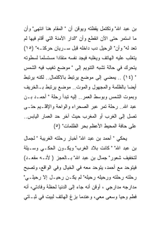 ‫ﺒﻥ ﻋﺒﺩ ﺍﷲ" ﻭﺘﻜﺘﻤل ﻴﻘﻅﺘﻪ ﻭﻴﻭﻗﻥ ﺃﻥ " ﺍﻟﻤﻘﺎﻡ ﻫﻨﺎ ﺍﻨﺘﻬﻰ" ﻭﺃﻥ‬
‫ﻤﺎ ﺍﺴﺘﻤﺭ ﺤﺘﻰ ﺍﻵﻥ ﺍﻨﻘﻁﻊ ﻭﺃﻥ "ﺍﻟﺩﺍﺭ ﺍﻵﻤﻨﺔ ﺍﻟﺘﻲ ﺃﻗﺎﻡ ﻓﻴﻬﺎ ﻟﻡ‬
‫ﺘﻌﺩ ﻟﻪ" ﻭﺃﻥ" ﺍﻟﺭﺤﻴل ﺩﺏ ﺩﺍﺨﻠﻪ ﻗﺒل ﺴـﺭﻴﺎﻥ ﺤﺭﻜﺘـﻪ" )٥١(‬
                              ‫‪‬‬
‫ﻴﺘﻐﻠﺏ ﻋﻠﻴﻪ ﺍﻟﻬﺎﺘﻑ ﻭﻴﻐﻠﺒﻪ ﻓﻴﺠﺩ ﻨﻔﺴﻪ ﻤﻨﻘﺎﺩﺍ ﻤﺴﺘﺴﻠﻤﺎ ﻟﺴﻁﻭﺘﻪ‬
‫ﻴﺘﺤﺭﻙ ﻓﻲ ﺤﺎﻟﺔ ﺘﺸﺒﻪ ﺍﻟﺘﻨﻭﻴﻡ ﺇﻟﻰ " ﻤﻭﻀﻊ ﺘﻐﻴﺏ ﻓﻴﻪ ﺍﻟﺸﻤﺱ‬
‫" )٤١( .. ﻴﻤﻀﻲ ﺇﻟﻰ ﻤﻭﻀﻊ ﻴﺭﺘﺒﻁ ﺒﺎﻻﻜﺘﻤﺎل.. ﻟﻜﻨﻪ ﻴﺭﺘﺒﻁ‬
‫ﺃﻴﻀﺎ ﺒﺎﻟﻅﻠﻤﺔ ﻭﺍﻟﻤﺠﻬﻭل ﻭﺍﻟﻤﻭﺕ.. ﻤﻭﻀﻊ ﻴﺭﺘﺒﻁ ﺒـﺎﻟﺨﺭﻴﻑ‬
‫ﻭﺒﻤﻭﺕ ﺍﻟﺸﻤﺱ ﻭﺒﻭﺴﻁ ﺍﻟﻌﻤﺭ.. ﺇﻟﻴﻪ ﺘﺒﺩﺃ ﺭﺤﻠﺔ " ﺃﺤﻤـﺩ ﺒـﻥ‬
‫ﻋﺒﺩ ﺍﷲ.. ﺭﺤﻠﺔ ﺘﻤﺭ ﻋﺒﺭ ﺍﻟﺼﺤﺭﺍﺀ ﻭﺍﻟﻭﺍﺤﺔ ﻭﺍﻹﻗﻠـﻴﻡ ﺤﺘـﻰ‬
‫ﺘﺼل ﺇﻟﻰ ﺍﻟﻐﺭﺏ ﺃﻭ ﺍﻟﻤﻐﺭﺏ ﺤﻴﺙ ﺁﺨﺭ ﺤﺩ ﺍﻟﻌﻤﺎﺭ ﺍﻟﻴﺎﺒﺱ..‬
               ‫ﻋﻠﻰ ﺤﺎﻓﺔ ﺍﻟﻤﺤﻴﻁ ﺍﻷﻋﻅﻡ ﺒﺤﺭ ﺍﻟﻅﻠﻤﺎﺕ" )٥(‬

‫ﻴﺤﻜﻲ " ﺃﺤﻤﺩ ﺒﻥ ﻋﺒﺩ ﺍﷲ" ﺃﺨﺒﺎﺭ ﺭﺤﻠﺘﻪ ﺍﻟﻐﺭﻴﺒﺔ " ﻟﺠﻤﺎل‬
‫ﺒﻥ ﻋﺒﺩ ﺍﷲ" " ﻜﺎﻨﺕ ﺒﻼﺩ ﺍﻟﻐﺭﺏ" ﻭﻴﻜـﻭﻥ ﺍﻟﺤﻜـﻲ ﻭﺴـﻴﻠﺔ‬
‫ﻟﺘﺨﻔﻴﻑ ﺸﻌﻭﺭ" ﺠﻤﺎل ﺒﻥ ﻋﺒﺩ ﺍﷲ" ﺒـﺎﻟﻌﺠﺯ ) ﻷﻨـﻪ ﻤﻘﻌـﺩ(‬
‫ﻓﻴﺘﻭﺤﺩ ﻤﻊ ﺃﺤﻤﺩ، ﻴﺘﻭﺤﺩ ﻤﻌﻪ ﻓﻲ ﺍﻟﺨﻴﺎل ﻭﻓﻲ ﺍﻟﻭﺍﻗﻊ، ﻭﺘﺼﺒﺢ‬
‫ﺭﺤﻠﺘﻪ ﺭﺤﻠﺘﻪ ﻭﺭﺤﻴﻠﻪ ﺭﺤﻴﻠﻪ" ﻟﻡ ﻴﻜـﻥ ﺭﺤﻴـل ﺇﻻ ﺭﺤﻴﻠـﻲ"‬
‫ﻤﺩﺍﺭﺠﻪ ﻤﺩﺍﺭﺠﻲ ، ﺃﻭﻗﻥ ﺃﻨﻪ ﺠﺎﺀ ﺇﻟﻰ ﺍﻟﺩﻨﻴﺎ ﻟﺤﻅﺔ ﻭﻓﺎﺩﺘﻲ، ﺃﻨﻪ‬
‫ﻓﻁﻡ ﻭﺤﻴﺎ ﻭﺴﻌﻰ ﻤﻌﻲ، ﻭﻋﻨﺩﻤﺎ ﺒﺯﻍ ﺍﻟﻬﺎﺘﻑ ﻟﺒﻴﺕ ﻓﻲ ﺜﺒـﺎﺘﻲ‬
 