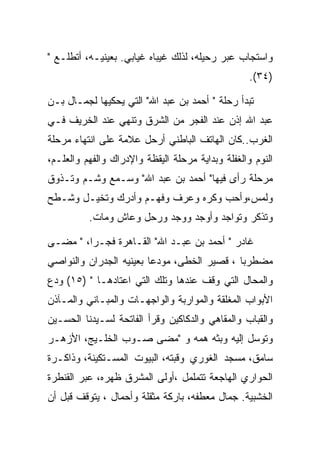 ‫ﻭﺍﺴﺘﺠﺎﺏ ﻋﺒﺭ ﺭﺤﻴﻠﻪ، ﻟﺫﻟﻙ ﻏﻴﺒﺎﻩ ﻏﻴﺎﺒﻲ. ﺒﻌﻴﻨﻴـﻪ، ﺃﺘﻁﻠـﻊ "‬
                                                   ‫)٤٣(.‬

‫ﺘﺒﺩﺃ ﺭﺤﻠﺔ " ﺃﺤﻤﺩ ﺒﻥ ﻋﺒﺩ ﺍﷲ" ﺍﻟﺘﻲ ﻴﺤﻜﻴﻬﺎ ﻟﺠﻤـﺎل ﺒـﻥ‬
‫ﻋﺒﺩ ﺍﷲ ﺇﺫﻥ ﻋﻨﺩ ﺍﻟﻔﺠﺭ ﻤﻥ ﺍﻟﺸﺭﻕ ﻭﺘﻨﻬﻲ ﻋﻨﺩ ﺍﻟﺨﺭﻴﻑ ﻓـﻲ‬
‫ﺍﻟﻐﺭﺏ..ﻜﺎﻥ ﺍﻟﻬﺎﺘﻑ ﺍﻟﺒﺎﻁﻨﻲ ﺃﺭﺤل ﻋﻼﻤﺔ ﻋﻠﻰ ﺍﻨﺘﻬﺎﺀ ﻤﺭﺤﻠﺔ‬
‫ﺍﻟﻨﻭﻡ ﻭﺍﻟﻐﻔﻠﺔ ﻭﺒﺩﺍﻴﺔ ﻤﺭﺤﻠﺔ ﺍﻟﻴﻘﻅﺔ ﻭﺍﻹﺩﺭﺍﻙ ﻭﺍﻟﻔﻬﻡ ﻭﺍﻟﻌﻠـﻡ،‬
‫ﻤﺭﺤﻠﺔ ﺭﺃﻯ ﻓﻴﻬﺎ" ﺃﺤﻤﺩ ﺒﻥ ﻋﺒﺩ ﺍﷲ" ﻭﺴـﻤﻊ ﻭﺸـﻡ ﻭﺘـﺫﻭﻕ‬
‫ﻭﻟﻤﺱ،ﻭﺃﺤﺏ ﻭﻜﺭﻩ ﻭﻋﺭﻑ ﻭﻓﻬـﻡ ﻭﺃﺩﺭﻙ ﻭﺘﺨﻴـل ﻭﺸـﻁﺢ‬
          ‫ﻭﺘﺫﻜﺭ ﻭﺘﻭﺍﺠﺩ ﻭﺃﻭﺠﺩ ﻭﻭﺠﺩ ﻭﺭﺤل ﻭﻋﺎﺵ ﻭﻤﺎﺕ.‬

‫ﻏﺎﺩﺭ " ﺃﺤﻤﺩ ﺒﻥ ﻋﺒـﺩ ﺍﷲ" ﺍﻟﻘـﺎﻫﺭﺓ ﻓﺠـﺭﺍ، " ﻤﻀـﻰ‬
‫ﻤﻀﻁﺭﺒﺎ ، ﻗﺼﻴﺭ ﺍﻟﺨﻁﻰ، ﻤﻭﺩﻋﺎ ﺒﻌﻴﻨﻴﻪ ﺍﻟﺠﺩﺭﺍﻥ ﻭﺍﻟﻨﻭﺍﺼﻲ‬
‫ﻭﺍﻟﻤﺤﺎل ﺍﻟﺘﻲ ﻭﻗﻑ ﻋﻨﺩﻫﺎ ﻭﺘﻠﻙ ﺍﻟﺘﻲ ﺍﻋﺘﺎﺩﻫـﺎ " )٥١( ﻭﺩﻉ‬
‫ﺍﻷﺒﻭﺍﺏ ﺍﻟﻤﻐﻠﻘﺔ ﻭﺍﻟﻤﻭﺍﺭﺒﺔ ﻭﺍﻟﻭﺍﺠﻬـﺎﺕ ﻭﺍﻟﻤﺒـﺎﻨﻲ ﻭﺍﻟﻤـﺂﺫﻥ‬
‫ﻭﺍﻟﻘﺒﺎﺏ ﻭﺍﻟﻤﻘﺎﻫﻲ ﻭﺍﻟﺩﻜﺎﻜﻴﻥ ﻭﻗﺭﺃ ﺍﻟﻔﺎﺘﺤﺔ ﻟﺴـﻴﺩﻨﺎ ﺍﻟﺤﺴـﻴﻥ‬
‫ﻭﺘﻭﺴل ﺇﻟﻴﻪ ﻭﺒﺜﻪ ﻫﻤﻪ ﻭ "ﻤﻀﻰ ﺼـﻭﺏ ﺍﻟﺨﻠـﻴﺞ، ﺍﻷﺯﻫـﺭ‬
‫ﺴﺎﻤﻕ، ﻤﺴﺠﺩ ﺍﻟﻐﻭﺭﻱ ﻭﻗﺒﺘﻪ، ﺍﻟﺒﻴﻭﺕ ﺍﻟﻤﺴـﺘﻜﻴﻨﺔ، ﻭﺫﺍﻜـﺭﺓ‬
‫ﺍﻟﺤﻭﺍﺭﻱ ﺍﻟﻬﺎﺠﻌﺔ ﺘﺘﻤﻠﻤل ،ﺃﻭﻟﻰ ﺍﻟﻤﺸﺭﻕ ﻅﻬﺭﻩ، ﻋﺒﺭ ﺍﻟﻘﻨﻁﺭﺓ‬
‫ﺍﻟﺨﺸﺒﻴﺔ. ﺠﻤﺎل ﻤﻌﻁﻔﻪ، ﺒﺎﺭﻜﺔ ﻤﺜﻘﻠﺔ ﻭﺃﺤﻤﺎل ، ﻴﺘﻭﻗﻑ ﻗﺒل ﺃﻥ‬
 