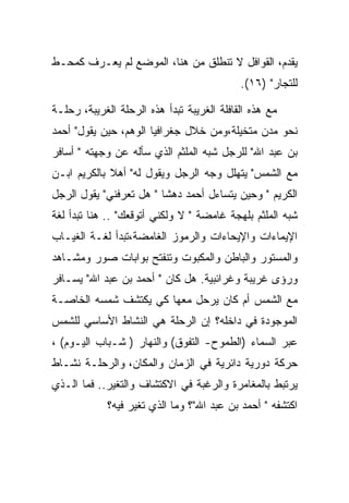 ‫ﻴﻘﺩﻡ، ﺍﻟﻘﻭﺍﻓل ﻻ ﺘﻨﻁﻠﻕ ﻤﻥ ﻫﻨﺎ، ﺍﻟﻤﻭﻀﻊ ﻟﻡ ﻴﻌـﺭﻑ ﻜﻤﺤـﻁ‬
                                            ‫ﻟﻠﺘﺠﺎﺭ" )٦١(.‬

‫ﻤﻊ ﻫﺫﻩ ﺍﻟﻘﺎﻓﻠﺔ ﺍﻟﻐﺭﻴﺒﺔ ﺘﺒﺩﺃ ﻫﺫﻩ ﺍﻟﺭﺤﻠﺔ ﺍﻟﻐﺭﻴﺒﺔ، ﺭﺤﻠـﺔ‬
‫ﻨﺤﻭ ﻤﺩﻥ ﻤﺘﺨﻴﻠﺔ،ﻭﻤﻥ ﺨﻼل ﺠﻐﺭﺍﻓﻴﺎ ﺍﻟﻭﻫﻡ، ﺤﻴﻥ ﻴﻘﻭل" ﺃﺤﻤﺩ‬
‫ﺒﻥ ﻋﺒﺩ ﺍﷲ" ﻟﻠﺭﺠل ﺸﺒﻪ ﺍﻟﻤﻠﺜﻡ ﺍﻟﺫﻱ ﺴﺄﻟﻪ ﻋﻥ ﻭﺠﻬﺘﻪ " ﺃﺴﺎﻓﺭ‬
‫ﻤﻊ ﺍﻟﺸﻤﺱ" ﻴﺘﻬﻠل ﻭﺠﻪ ﺍﻟﺭﺠل ﻭﻴﻘﻭل ﻟﻪ" ﺃﻫﻼ ﺒﺎﻟﻜﺭﻴﻡ ﺍﺒـﻥ‬
‫ﺍﻟﻜﺭﻴﻡ " ﻭﺤﻴﻥ ﻴﺘﺴﺎﺀل ﺃﺤﻤﺩ ﺩﻫﺸﺎ " ﻫل ﺘﻌﺭﻓﻨﻲ" ﻴﻘﻭل ﺍﻟﺭﺠل‬
‫ﺸﺒﻪ ﺍﻟﻤﻠﺜﻡ ﺒﻠﻬﺠﺔ ﻏﺎﻤﻀﺔ " ﻻ ﻭﻟﻜﻨﻲ ﺃﺘﻭﻗﻌﻙ" .. ﻫﻨﺎ ﺘﺒﺩﺃ ﻟﻐﺔ‬
‫ﺍﻹﻴﻤﺎﺀﺍﺕ ﻭﺍﻹﻴﺤﺎﺀﺍﺕ ﻭﺍﻟﺭﻤﻭﺯ ﺍﻟﻐﺎﻤﻀﺔ،ﺘﺒﺩﺃ ﻟﻐـﺔ ﺍﻟﻐﻴـﺎﺏ‬
‫ﻭﺍﻟﻤﺴﺘﻭﺭ ﻭﺍﻟﺒﺎﻁﻥ ﻭﺍﻟﻤﻜﺒﻭﺕ ﻭﺘﻨﻔﺘﺢ ﺒﻭﺍﺒﺎﺕ ﺼﻭﺭ ﻭﻤﺸـﺎﻫﺩ‬
‫ﻭﺭﺅﻯ ﻏﺭﻴﺒﺔ ﻭﻏﺭﺍﺌﺒﻴﺔ. ﻫل ﻜﺎﻥ " ﺃﺤﻤﺩ ﺒﻥ ﻋﺒﺩ ﺍﷲ" ﻴﺴـﺎﻓﺭ‬
‫ﻤﻊ ﺍﻟﺸﻤﺱ ﺃﻡ ﻜﺎﻥ ﻴﺭﺤل ﻤﻌﻬﺎ ﻜﻲ ﻴﻜﺘﺸﻑ ﺸﻤﺴﻪ ﺍﻟﺨﺎﺼـﺔ‬
‫ﺍﻟﻤﻭﺠﻭﺩﺓ ﻓﻲ ﺩﺍﺨﻠﻪ؟ ﺇﻥ ﺍﻟﺭﺤﻠﺔ ﻫﻲ ﺍﻟﻨﺸﺎﻁ ﺍﻷﺴﺎﺴﻲ ﻟﻠﺸﻤﺱ‬
‫ﻋﺒﺭ ﺍﻟﺴﻤﺎﺀ )ﺍﻟﻁﻤﻭﺡ- ﺍﻟﺘﻔﻭﻕ( ﻭﺍﻟﻨﻬﺎﺭ ) ﺸـﺒﺎﺏ ﺍﻟﻴـﻭﻡ( ،‬
‫ﺤﺭﻜﺔ ﺩﻭﺭﻴﺔ ﺩﺍﺌﺭﻴﺔ ﻓﻲ ﺍﻟﺯﻤﺎﻥ ﻭﺍﻟﻤﻜﺎﻥ، ﻭﺍﻟﺭﺤﻠـﺔ ﻨﺸـﺎﻁ‬
‫ﻴﺭﺘﺒﻁ ﺒﺎﻟﻤﻐﺎﻤﺭﺓ ﻭﺍﻟﺭﻏﺒﺔ ﻓﻲ ﺍﻻﻜﺘﺸﺎﻑ ﻭﺍﻟﺘﻐﻴﺭ.. ﻓﻤﺎ ﺍﻟـﺫﻱ‬
             ‫ﺍﻜﺘﺸﻔﻪ " ﺃﺤﻤﺩ ﺒﻥ ﻋﺒﺩ ﺍﷲ"؟ ﻭﻤﺎ ﺍﻟﺫﻱ ﺘﻐﻴﺭ ﻓﻴﻪ؟‬
 