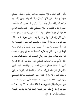 ‫ﺒﺂﺜﺎﺭ ﺃﻗﺩﺍﻡ ﺍﻟﺒﺸﺭ، ﻜﺎﻥ ﻴﺴﺘﺨﺩﻡ ﺤﻭﺍﺴﻪ ﺍﻟﺨﻤﺱ ﺒﺸﻜل ﺇﺠﻤﺎﻟﻲ‬
‫ﺒﺤﻴﺙ ﻴﺘﻌﺭﻑ ﻋﻠﻰ ﺁﺜﺎﺭ ﺍﻟﺭﺠﺎل ﻭﺍﻟﻨﺴﺎﺀ ﻭﺍﻟﺒـﻴﺽ ﻭﺍﻟﺴـﻭﺩ‬
‫ﻭﺍﻟﻁﻭﺍل ﻭﺍﻟﻘﺼـﺎﺭ،ﻭﺍﻟﺒـﺩﻨﺎﺀ ﻭﺫﻭﻱ ﺍﻟـﻭﺯﻥ ﺍﻟﻤـﻨﺨﻔﺽ،‬
‫ﺍﻟﻌﺫﺭﺍﻭﺍﺕ ﻭﺍﻟﺜﻴﺏ، ﺒل ﻜﺎﻥ ﻴﺴﺘﻁﻴﻊ ﺘﻘﺩﻴﺭ ﺍﻟﻤﺴـﺎﻓﺎﺕ ﺍﻟﺘـﻲ‬
‫ﻗﻁﻌﻬﺎ ﻜل ﻫﺅﻻﺀ ﺍﻷﻓﺭﺍﺩ ﻭﺍﻟﻜﺎﺌﻨﺎﺕ ﺤﺘﻰ ﻴﺼﻠﻭﺍ ﺇﻟﻰ ﺍﻟﻭﺍﺤـﺔ‬
‫ﺍﻟﺘﻲ ﻜﺎﻥ ﻴﻘﻴﻡ ﻓﻴﻬﺎ، ﻭﻜﺎﻥ ﻗﺎﺩﺭﺍ ﺃﻴﻀﺎ ﻋﻠﻰ ﻤﻌﺭﻓـﺔ ﺤـﺎﻻﺕ‬
‫ﺴﻴﺭﻫﻡ ﻤﻥ ﺴﺭﻋﺔ ﺃﻭ ﺒﻁﺀ ،ﻭﺤﺎﻻﺘﻬﻡ ﺍﻟﻤﺯﺍﺠﻴﺔ ﻭﺍﻟﺠﺴﻤﻴﺔ ﻤﻥ‬
‫ﻓﺭﺡ ﺃﻭ ﺃﺴﻰ ﻭﻤﻥ ﺤﺯﻥ ﺃﻭ ﺒﻬﺠﺔ، ﻭﻤﻥ ﺘﻌﺏ ﺃﻭ ﺭﺍﺤﺔ،ﻭﻤـﻥ‬
‫ﻟﻬﻔﺔ ﺃﻭ ﻴﺄﺱ ، ﻜﺎﻥ ﻴﺴﺘﻁﻴﻊ "ﺒﺤﺎﺴﺔ ﺴﻤﻌﻪ ﺃﻥ ﻴﻨﺫﺭ ﺒﺎﻟﻌﺎﺼﻔﺔ‬
‫ﻗﺒل ﻭﻗﻭﻋﻬﺎ، ﻭﻴﺤﺫﺭ ﻤﻥ ﺭﻴﺎﺡ ﺍﻟﻬﺒﻭﺏ ﻗﺒل ﻭﺼﻭﻟﻬﺎ،ﻭﻴﺤـﺩﺩ‬
‫ﺃﺸﺩ ﺍﻷﻴﺎﻡ ﺤﺭﺍﺭﺓ،ﻭﻟﻴﺎﻟﻲ ﺍﻟﺼﻘﻴﻊ ﻏﻴﺭ ﺍﻟﻤﺘﻭﻗﻌﺔ" )٤٧( ﻜـﺎﺌﻥ‬
‫ﻜﻠﻲ ﻤﻜﺘﻑ ﺒﺫﺍﺘﻪ ﻤﺘﻔﺭﻉ ﻟﻐﺯل ﺍﻟﺼـﻭﻑ ﻭﺍﻻﻫﺘﻤـﺎﻡ ﺒـﺄﻤﻭﺭ‬
‫ﺍﻟﻨﺎﺱ ﻓﻲ ﺍﻟﻭﺍﺤﺔ، ﺘﺘﺒﺭﻙ ﺒﻪ ﺍﻟﻨﺴﺎﺀ ﺨﺎﺼﺔ ﺍﻟﻌـﺎﻗﺭﺍﺕ ﻤـﻨﻬﻥ‬
‫ﻭﻴﻌﺘﻘﺩ ﺍﻟﻨﺎﺱ ﺃﻨﻪ ﻤﺎﺯﺍل ﻗﺎﺩﺭﺍ ﻋﻠﻰ ﺍﻹﻨﺠﺎﺏ، ﻴﺴﺎﻋﺩ ﺍﻟﺠﻤﻴـﻊ‬
‫ﻭﻴﺭﻓﺽ ﻤﺴﺎﻋﺩﺓ ﺍﻟﺠﻤﻴﻊ ﻟﻪ ﺇﻻ ﺤﻔﻴﺩﺘﻪ ﺍﻟﺘﻲ ﺘﺠﺎﻭﺯﺕ ﺍﻟﻤﺎﺌـﺔ‬
‫ﻤﻥ ﻋﻤﺭﻫﺎ، ﻴﻘﺎل ﺃﻨﻪ ﻴﺭﻀﻊ ﺍﻟﻨﺨﻠﺔ – ﺃﻤـﻪ " ﻻ ﻴﺴـﻤﻊ ﻟـﻪ‬
‫ﺼﻭﺕ ﺇﺫ ﻴﻔﺭﻍ ﻴﺒﺩﻭ ﻋﻠﻰ ﺸﻔﺘﻴﻪ ﺍﻟﻤﺒﻠﻭﻟﺘﻴﻥ ﻤﺎ ﻴﺸـﺒﻪ ﺍﻟﻠـﺒﻥ‬
                                 ‫ﺍﻟﻤﺨﻔﻑ ﺒﺎﻟﻤﺎﺀ " )١٧(.‬
 