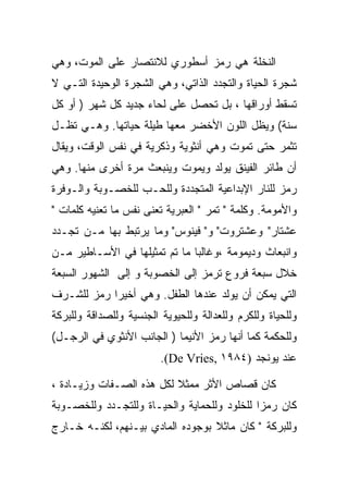 ‫ﺍﻟﻨﺨﻠﺔ ﻫﻲ ﺭﻤﺯ ﺃﺴﻁﻭﺭﻱ ﻟﻼﻨﺘﺼﺎﺭ ﻋﻠﻰ ﺍﻟﻤﻭﺕ، ﻭﻫﻲ‬
‫ﺸﺠﺭﺓ ﺍﻟﺤﻴﺎﺓ ﻭﺍﻟﺘﺠﺩﺩ ﺍﻟﺫﺍﺘﻲ، ﻭﻫﻲ ﺍﻟﺸﺠﺭﺓ ﺍﻟﻭﺤﻴﺩﺓ ﺍﻟﺘـﻲ ﻻ‬
‫ﺘﺴﻘﻁ ﺃﻭﺭﺍﻗﻬﺎ ، ﺒل ﺘﺤﺼل ﻋﻠﻰ ﻟﺤﺎﺀ ﺠﺩﻴﺩ ﻜل ﺸﻬﺭ ) ﺃﻭ ﻜل‬
‫ﺴﻨﺔ( ﻭﻴﻅل ﺍﻟﻠﻭﻥ ﺍﻷﺨﻀﺭ ﻤﻌﻬﺎ ﻁﻴﻠﺔ ﺤﻴﺎﺘﻬﺎ. ﻭﻫـﻲ ﺘﻅـل‬
‫ﺘﺜﻤﺭ ﺤﺘﻰ ﺘﻤﻭﺕ ﻭﻫﻲ ﺃﻨﺜﻭﻴﺔ ﻭﺫﻜﺭﻴﺔ ﻓﻲ ﻨﻔﺱ ﺍﻟﻭﻗﺕ، ﻭﻴﻘﺎل‬
‫ﺃﻥ ﻁﺎﺌﺭ ﺍﻟﻔﻴﻨﻕ ﻴﻭﻟﺩ ﻭﻴﻤﻭﺕ ﻭﻴﻨﺒﻌﺙ ﻤﺭﺓ ﺃﺨﺭﻯ ﻤﻨﻬﺎ. ﻭﻫﻲ‬
‫ﺭﻤﺯ ﻟﻠﻨﺎﺭ ﺍﻹﺒﺩﺍﻋﻴﺔ ﺍﻟﻤﺘﺠﺩﺩﺓ ﻭﻟﻠﺤـﺏ ﻟﻠﺨﺼـﻭﺒﺔ ﻭﺍﻟـﻭﻓﺭﺓ‬
‫ﻭﺍﻷﻤﻭﻤﺔ. ﻭﻜﻠﻤﺔ " ﺘﻤﺭ " ﺍﻟﻌﺒﺭﻴﺔ ﺘﻌﻨﻰ ﻨﻔﺱ ﻤﺎ ﺘﻌﻨﻴﻪ ﻜﻠﻤﺎﺕ "‬
‫ﻋﺸﺘﺎﺭ" ﻭﻋﺸﺘﺭﻭﺕ" ﻭ" ﻓﻴﻨﻭﺱ" ﻭﻤﺎ ﻴﺭﺘﺒﻁ ﺒﻬﺎ ﻤـﻥ ﺘﺠـﺩﺩ‬
‫ﻭﺍﻨﺒﻌﺎﺙ ﻭﺩﻴﻤﻭﻤﺔ ،ﻭﻏﺎﻟﺒﺎ ﻤﺎ ﺘﻡ ﺘﻤﺜﻴﻠﻬﺎ ﻓﻲ ﺍﻷﺴـﺎﻁﻴﺭ ﻤـﻥ‬
‫ﺨﻼل ﺴﺒﻌﺔ ﻓﺭﻭﻉ ﺘﺭﻤﺯ ﺇﻟﻰ ﺍﻟﺨﺼﻭﺒﺔ ﻭ ﺇﻟﻰ ﺍﻟﺸﻬﻭﺭ ﺍﻟﺴﺒﻌﺔ‬
‫ﺍﻟﺘﻲ ﻴﻤﻜﻥ ﺃﻥ ﻴﻭﻟﺩ ﻋﻨﺩﻫﺎ ﺍﻟﻁﻔل. ﻭﻫﻲ ﺃﺨﻴﺭﺍ ﺭﻤﺯ ﻟﻠﺸـﺭﻑ‬
‫ﻭﻟﻠﺤﻴﺎﺓ ﻭﻟﻠﻜﺭﻡ ﻭﻟﻠﻌﺩﺍﻟﺔ ﻭﻟﻠﺤﻴﻭﻴﺔ ﺍﻟﺠﻨﺴﻴﺔ ﻭﻟﻠﺼﺩﺍﻗﺔ ﻭﻟﻠﺒﺭﻜﺔ‬
‫ﻭﻟﻠﺤﻜﻤﺔ ﻜﻤﺎ ﺃﻨﻬﺎ ﺭﻤﺯ ﺍﻷﻨﻴﻤﺎ ) ﺍﻟﺠﺎﻨﺏ ﺍﻷﻨﺜﻭﻱ ﻓﻲ ﺍﻟﺭﺠـل(‬
                         ‫ﻋﻨﺩ ﻴﻭﻨﺠﺩ )٤٨٩١ ,‪.(De Vries‬‬

‫ﻜﺎﻥ ﻗﺼﺎﺹ ﺍﻷﺜﺭ ﻤﻤﺜﻼ ﻟﻜل ﻫﺫﻩ ﺍﻟﺼـﻔﺎﺕ ﻭﺯﻴـﺎﺩﺓ ،‬
‫ﻜﺎﻥ ﺭﻤﺯﺍ ﻟﻠﺨﻠﻭﺩ ﻭﻟﻠﺤﻤﺎﻴﺔ ﻭﺍﻟﺤﻴـﺎﺓ ﻭﻟﻠﺘﺠـﺩﺩ ﻭﻟﻠﺨﺼـﻭﺒﺔ‬
‫ﻭﻟﻠﺒﺭﻜﺔ " ﻜﺎﻥ ﻤﺎﺜﻼ ﺒﻭﺠﻭﺩﻩ ﺍﻟﻤﺎﺩﻱ ﺒﻴـﻨﻬﻡ، ﻟﻜﻨـﻪ ﺨـﺎﺭﺝ‬
 