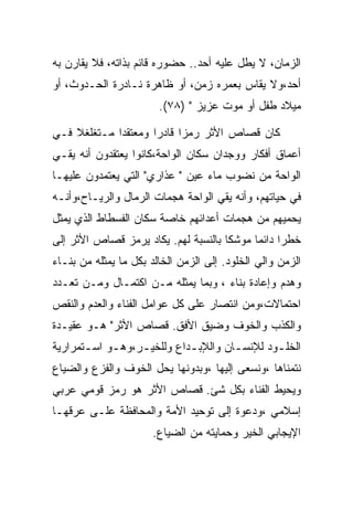 ‫ﺍﻟﺯﻤﺎﻥ، ﻻ ﻴﻁل ﻋﻠﻴﻪ ﺃﺤﺩ.. ﺤﻀﻭﺭﻩ ﻗﺎﺌﻡ ﺒﺫﺍﺘﻪ، ﻓﻼ ﻴﻘﺎﺭﻥ ﺒﻪ‬
‫ﺃﺤﺩ،ﻭﻻ ﻴﻘﺎﺱ ﺒﻌﻤﺭﻩ ﺯﻤﻥ، ﺃﻭ ﻅﺎﻫﺭﺓ ﻨـﺎﺩﺭﺓ ﺍﻟﺤـﺩﻭﺙ، ﺃﻭ‬
                        ‫ﻤﻴﻼﺩ ﻁﻔل ﺃﻭ ﻤﻭﺕ ﻋﺯﻴﺯ " )٨٧(.‬

‫ﻜﺎﻥ ﻗﺼﺎﺹ ﺍﻷﺜﺭ ﺭﻤﺯﺍ ﻗﺎﺩﺭﺍ ﻭﻤﻌﺘﻘﺩﺍ ﻤـﺘﻐﻠﻐﻼ ﻓـﻲ‬
‫ﺃﻋﻤﺎﻕ ﺃﻓﻜﺎﺭ ﻭﻭﺠﺩﺍﻥ ﺴﻜﺎﻥ ﺍﻟﻭﺍﺤﺔ،ﻜﺎﻨﻭﺍ ﻴﻌﺘﻘﺩﻭﻥ ﺃﻨﻪ ﻴﻘـﻲ‬
‫ﺍﻟﻭﺍﺤﺔ ﻤﻥ ﻨﻀﻭﺏ ﻤﺎﺀ ﻋﻴﻥ " ﻋﺫﺍﺭﻱ" ﺍﻟﺘﻲ ﻴﻌﺘﻤﺩﻭﻥ ﻋﻠﻴﻬـﺎ‬
‫ﻓﻲ ﺤﻴﺎﺘﻬﻡ، ﻭﺃﻨﻪ ﻴﻘﻲ ﺍﻟﻭﺍﺤﺔ ﻫﺠﻤﺎﺕ ﺍﻟﺭﻤﺎل ﻭﺍﻟﺭﻴـﺎﺡ،ﻭﺃﻨـﻪ‬
‫ﻴﺤﻤﻴﻬﻡ ﻤﻥ ﻫﺠﻤﺎﺕ ﺃﻋﺩﺍﺌﻬﻡ ﺨﺎﺼﺔ ﺴﻜﺎﻥ ﺍﻟﻔﺴﻁﺎﻁ ﺍﻟﺫﻱ ﻴﻤﺜل‬
‫ﺨﻁﺭﺍ ﺩﺍﺌﻤﺎ ﻤﻭﺸﻜﺎ ﺒﺎﻟﻨﺴﺒﺔ ﻟﻬﻡ. ﻴﻜﺎﺩ ﻴﺭﻤﺯ ﻗﺼﺎﺹ ﺍﻷﺜﺭ ﺇﻟﻰ‬
‫ﺍﻟﺯﻤﻥ ﻭﺍﻟﻲ ﺍﻟﺨﻠﻭﺩ. ﺇﻟﻰ ﺍﻟﺯﻤﻥ ﺍﻟﺨﺎﻟﺩ ﺒﻜل ﻤﺎ ﻴﻤﺜﻠﻪ ﻤﻥ ﺒﻨـﺎﺀ‬
‫ﻭﻫﺩﻡ ﻭﺇﻋﺎﺩﺓ ﺒﻨﺎﺀ ، ﻭﺒﻤﺎ ﻴﻤﺜﻠﻪ ﻤـﻥ ﺍﻜﺘﻤـﺎل ﻭﻤـﻥ ﺘﻌـﺩﺩ‬
‫ﺍﺤﺘﻤﺎﻻﺕ،ﻭﻤﻥ ﺍﻨﺘﺼﺎﺭ ﻋﻠﻰ ﻜل ﻋﻭﺍﻤل ﺍﻟﻔﻨﺎﺀ ﻭﺍﻟﻌﺩﻡ ﻭﺍﻟﻨﻘﺹ‬
‫ﻭﺍﻟﻜﺫﺏ ﻭﺍﻟﺨﻭﻑ ﻭﻀﻴﻕ ﺍﻷﻓﻕ. ﻗﺼﺎﺹ ﺍﻷﺜﺭ" ﻫـﻭ ﻋﻘﻴـﺩﺓ‬
‫ﺍﻟﺨﻠـﻭﺩ ﻟﻺﻨﺴ ـﺎﻥ ﻭﺍﻟﻺﺒ ـﺩﺍﻉ ﻭﻟﻠﺨﻴ ـﺭ،ﻭﻫ ـﻭ ﺍﺴ ـﺘﻤﺭﺍﺭﻴﺔ‬
       ‫ـ‬     ‫ـ‬     ‫ـ‬          ‫ـ‬         ‫ـ‬        ‫ـ‬
‫ﻨﺘﻤﻨﺎﻫﺎ ،ﻭﻨﺴﻌﻰ ﺇﻟﻴﻬﺎ ،ﻭﺒﺩﻭﻨﻬﺎ ﻴﺤل ﺍﻟﺨﻭﻑ ﻭﺍﻟﻔﺯﻉ ﻭﺍﻟﻀﻴﺎﻉ‬
‫ﻭﻴﺤﻴﻁ ﺍﻟﻔﻨﺎﺀ ﺒﻜل ﺸﺊ. ﻗﺼﺎﺹ ﺍﻷﺜﺭ ﻫﻭ ﺭﻤﺯ ﻗﻭﻤﻲ ﻋﺭﺒﻲ‬
‫ﺇﺴﻼﻤﻲ ،ﻭﺩﻋﻭﺓ ﺇﻟﻰ ﺘﻭﺤﻴﺩ ﺍﻷﻤﺔ ﻭﺍﻟﻤﺤﺎﻓﻅﺔ ﻋﻠـﻰ ﻋﺭﻗﻬـﺎ‬
                       ‫ﺍﻹﻴﺠﺎﺒﻲ ﺍﻟﺨﻴﺭ ﻭﺤﻤﺎﻴﺘﻪ ﻤﻥ ﺍﻟﻀﻴﺎﻉ.‬
 