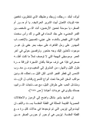 ‫ﺃﺒﻭﻙ، ﺃﺒﻨﻙ ، ﺭﺠﻠﻙ، ﺯﻭﺠﻙ ﻭﻋﺸﻴﻘﻙ ﺍﻟﺫﻱ ﺘﻨﺘﻅﺭﻴﻥ، ﺘﺩﻓﻌﻴﻥ‬
‫ﻋﻨﻪ ﺘﻠﻭﻴﺎﺕ ﺍﻟﺜﻌﺒﺎﻥ ﺃﺒﻴﺕ ﺍﻟﺸﺭﻴﺭ ﺍﻟﺤﺭﺍﺸﻴﻑ. ﻴﺎ ﺃﻡ ﺤـﻭﺭ ﺃﻡ‬
‫ﺍﻟﺼﻘﺭ، ﻴﺎ ﺴﻭﺴﻨﺔ ﺘﺤﻤﻴﻥ ﺍﻷﺭﻀﻴﻥ، ﺃﻨﺕ ﺍﻟﺘـﻲ ﺘﺸﺨﺼـﻴﻥ‬
‫ﺍﻟﻘﻤﺭ ﺍﻟﻤﻀﻲﺀ ﻋﻠﻰ ﺠﻠﺩ ﺍﻟﺴﻤﺎﺀ ﻓﻲ ﻗﻠﺒﻲ ﻭ ﻟﻙ ﺭﺃﺱ ﺴﺨﻤﺕ‬
‫ﺍﻟﻠﺒﺅﺓ ﺍﻟﺘﻲ ﺘﻔﻴﺽ ﺒﺎﻟﺩﻑﺀ ﻋﻠﻰ ﻋﻴﻨﻲ، ﺘﺘﺼﺒﺒﻴﻥ ﺒﺎﻹﺨﺼـﺎﺏ‬
‫ﺍﻟﻤﻬﺩﻭﺭ ﻋﻠﻰ ﺭﻤل ﺍﻟﻘﺎﻫﺭﺓ، ﻋﻠﻰ ﺴﻴﻑ ﺒﺤﺭ ﺨﻔﻲ ﺒل ﻏﻴـﺭ‬
‫ﻤﻭﺠﻭﺩ، ﺘﺄﺨﺫﻴﻥ ﺇﻟﻴﻙ ﻭﺠﻪ ﺤﺘﺤﻭﺭ ﻭﺘﺭﻗﺼﻴﻥ ﺤﻭﻟﻲ ﻓﻲ ﺁﺨﺭ‬
‫ﺍﻟﻌﻤﺭ ،ﻭﻤﻭﺴﻴﻘﻰ ﺍﻟﺒﻬﺠﺔ ﺍﻟﺘﻲ ﻻ ﺘﻭﺼﻑ ﺘﻤﻸ ﻤﺎ ﻜﻨﺕ ﺃﻅﻨـﻪ‬
‫ﺼﺤﺭﺍﺌﻲ ﻓﺈﺫﺍ ﻫﻲ ﺘﺭﻑ ﻤﻭﻨﻘﺔ ﺒﺄﻓﻨﺎﻥ ﺍﻟﺸﺠﺭﺓ ﺍﻟﻭﺭﺍﻗﺔ ﻤـﺭﺓ‬
‫ﻁﻭل ﺍﻟﻠﻴل ﻭﺍﻟﻨﻬﺎﺭ، ﻤﻥ ﺍﻟﻤﺸﺭﻕ ﺇﻟﻲ ﺍﻟﻤﻐﻴﺏ،ﻭﻤـﻥ ﻤﻐـﺭﺏ‬
‫ﺍﻟﺸﻤﺱ ﺇﻟﻲ ﺘﻔﻁﺭ ﺍﻟﻔﺠﺭ ﺍﻟﻨﺩﻯ. ﻟﻜﻥ ﺍﻟﻠﻴل ﺴـﺎﺤﺘﻙ، ﺘﻘـﻭﺩﻴﻥ‬
‫ﻤﻭﺍﻜﺏ ﺍﻟﺴﻔﻥ ﺍﻟﻤﺭﺤﺔ ﺘﺤﺕ ﺃﻨﻭﺍﻉ ﺍﻟﺸﻤﻭﻉ ﻭﻗﻨﺎﺩﻴـل ﺍﻟﺯﻴـﺕ‬
‫ﻭﻤﺸﺎﺀل ﺍﻟﺤﺏ ﻋﻠﻰ ﻁﺭﻓﺎﻥ ﺍﻟﻨﻴل، ﻤﻊ ﺼـﻨﺎﺠﺎﺕ ﺍﻟﺘـﺭﺍﻨﻴﻡ،‬
            ‫ﺠﺴﺩﻙ ﻴﺘﻠﻭﻯ ﻓﻲ ﻋﺭﺒﺩﺍﺕ ﺃﻋﻴﺎﺩﻨﺎ ) ﺹ ٨٨١(،‬

‫ﺇﻥ ﺍﻟﻤﺸﻬﺩ ﻴﺸﻴﺭ ﺒﺸﻜل ﻭﺍﻀﺢ ﺇﻟﻲ ﺍﻟﺭﻤﻭﺯ ﻭﺍﻻﺤﺘﻔﺎﻻﺕ‬
‫ﺍﻟﻤﺼﺭﻴﺔ ﺍﻟﻘﺩﻴﻤﺔ ﺍﻟﻤﻤﺜﻠﺔ ﻓﻲ ﺍﻟﻘﻁﺔ ﺍﻟﻤﻘﺩﺴﺔ ﺒﺴـﺕ ﻭﺍﻟﺜﻌﺒـﺎﻥ‬
‫ﺃﺒﻴﺕ،ﻭﺇﻟﻲ ﺇﻴﺯﻴﺱ ﺍﻟﺘﻲ ﺘﻡ ﺘﻭﺤﻴﺩﻫﺎ ﻓﻲ ﺤﺎﻻﺕ ﻜﺜﻴـﺭﺓ ﻤـﻊ‬
‫ﺍﻟﻘﻁﺔ ﺍﻟﻤﻘﺩﺴﺔ. ﺇﻴﺯﻴﺱ ﻫﻲ ﺃﻡ ﺤﻭﺭ ﺃﻭ ﺤﻭﺭﺱ ﺍﻟﺼﻘﺭ ﻋـﻴﻥ‬
 