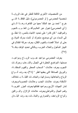 ‫ﻤﻥ ﺍﻟﺸﺨﺼﻴﺎﺕ ﺍﻷﺨﺭﻯ ﺍﻟﻼﻓﺘﺔ ﻟﻠﻨﻅﺭ ﻓﻲ ﻫﺫﻩ ﺍﻟﺭﻭﺍﻴـﺔ‬
‫ﺸﺨﺼﻴﺔ ﺍﻟﺤﻀﺭﻤﻲ ) ﺃﻭ ﺍﻟﺤﻀﺭﻤﻭﺘﻲ(، ﺩﻟﻴل ﺍﻟﻘﺎﻓﻠـﺔ ﺍﻟﺘـﻲ‬
‫ﺨﺭﺝ " ﺃﺤﻤﺩ ﺒﻥ ﻋﺒﺩ ﺍﻟﻤﻠﻙ" ﻤﻌﻬﺎ ﻤﻥ ﺍﻟﻘﺎﻫﺭﺓ، ﻭﻫـﺫﺍ ﺍﻟـﺫﻱ‬
‫) ﺃﻱ ﺍﻟﺤﻀﺭﻤﻲ( ﺘﺠﻭل ﻋﺒﺭ ﺍﻟﻌﺎﻟﻡ،ﻭﺃﺘﻘـﻥ ﺍﻟﻌﻠـﻡ ﺒـﺎﻟﻨﺠﻭﻡ‬
‫ﻭﺍﻟﻤﻭﺍﻗﻴﺕ " ﻜﺎﻥ ﻗﺎﺩﺭﺍ ﻋﻠﻰ ﺘﺤﺩﻴﺩ ﺍﻻﺘﺠﺎﻩ ﺒﺎﻟﺤﺱ، ﺇﺫﺍ ﺘﻁﻠـﻊ‬
‫ﺇﻟﻰ ﺍﻟﺴﻤﺎﺀ ﻤﻥ ﺃﻱ ﻤﻭﻀﻊ، ﻤﺘﺤﺭﻙ ﺃﻭ ﺜﺎﺒﺕ، ﻴﺩﺭﻙ ﺍﻟﻤﻭﻗـﻊ‬
‫ﺤﺘﻰ ﻟﻭ ﺍﻤﺘﻸ ﺍﻟﻔﻀﺎﺀ ﺒﺎﻟﻐﻴﻭﻡ ﺍﻟﺜﻘﺎل، ﻴﻌﺭﻑ ﺤﺭﻜﺔ ﺍﻟﻅﻼﻡ ﻓﻲ‬
‫ﺍﻟﻨﻬﺎﺭ ﺍﻟﻤﺄﻫﻭل ﻭﺍﻟﺨﻼﺀ ﺍﻟﺨﺭﺏ، ﻭﺒﺎﻟﺘﺎﻟﻲ ﺘﺤﺩﻴﺩ ﺍﻟﻭﻗﺕ ﺒﺩﻗـﺔ"‬
                                                  ‫)٥٣(.‬

‫ﻴﻌﺭﻑ ﺍﻟﺤﻀﺭﻤﻲ ﻤﻭﺍﻋﻴﺩ ﻫﺒـﻭﺏ ﺍﻟﺭﻴـﺎﺡ ﻭﻤﻭﺍﻋﻴـﺩ‬
‫ﺼﻤﺘﻬﺎ، ﺍﻟﻤﻭﺍﻀﻊ ﺍﻟﺨﻁﺭﺓ ﻓﻲ ﺍﻟﺠﺒﺎل ﻭﺍﻟﺸـﻌﺎﺏ ﻭﺤﺭﻜـﺎﺕ‬
‫ﺍﻟﻨﺠﻭﻡ، ﻴﻌﺭﻑ ﻋﻼﻤﺎﺕ " ﺍﻟﺴﺤﺎﺏ ﺍﻟﻤﻤﻁﺭ ﻭﺍﻟﻔﻴﻭﻡ ﺍﻟﻤﺨﻠﻘـﺔ،‬
‫ﻭﺍﻟﺒﺭﻭﻕ ﺍﻟﺼﺎﺩﻗﺔ ﺍﻟﺘﻲ ﻴﻌﻘﺒﻬﺎ ﻗﻁﺭ " )٨٣(، ﻴﻌـﺭﻑ ﺃﻨـﻭﺍﻉ‬
‫ﺍﻟﺭﻴﺎﺡ ﻭﺍﺘﺠﺎﻫﺎﺘﻬﺎ ﻭﻤﺴﺎﺭﺍﺘﻬﺎ، ﻭﺍﺘﺠﺎﻫـﺎﺕ ﺍﻟﻘﺒﻠـﺔ ﺒـﺎﺨﺘﻼﻑ‬
‫ﺍﻷﻤﻜﻨﺔ، ﻴﻌﺭﻑ ﻋﻼﻤﺎﺕ ﺍﻟﺠﺩﺏ ﻭﻋﻼﻤﺎﺕ ﺍﻟﺨﺼﻭﺒﺔ،ﻭﻴﻌﺭﻑ‬
‫ﺜﻤﺎﺭ ﺍﻟﺠﻬﺎﺕ ﺍﻷﺭﺒﻊ ﻭﻤﻭﺍﻋﻴﺩ ﻗﻁﺎﻓﻬﺎ،ﻴﻌﺭﻑ ﺍﻟﺠﺯﺭ ﺍﻟﻐﺭﺒﻴـﺔ‬
‫ﻭﻗﻤﻡ ﺍﻟﺠﺒﺎل ﻭﺍﻟﺸﻭﺍﻁﺊ،ﻴﻌﺭﻑ ﻋﻼﻤﺎﺕ ﺍﻟﺯﻻﺯل ﻭﺍﻟﺒـﺭﺍﻜﻴﻥ‬
‫ﻭﺃﻨﻭﺍﻉ ﺍﻟﺯﻭﺍﺤﻑ ﻭﺍﻟﻀﻭﺍﺭﻱ ﻭﺍﻟﻨﺒﺎﺘـﺎﺕ، ﻴﻌـﺭﻑ ﺍﻟﺒﻠـﺩﺍﻥ‬
 