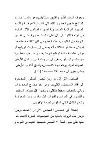 ‫ﻭﻴﻌﺭﻑ ﺃﺴﻤﺎﺀ ﺍﻟﺒﺸﺭ ﻭﺃﻟﻘﺎﺒﻬﻡ ﻭﺴﻼﻻﺘﻬﻡ،ﻭﻫﻭ ﺩﺍﺌﻤـﺎ ﺠﺎﻤـﺩ‬
‫ﺍﻟﻤﻼﻤﺢ ﻤﺘﺠﻬﻡ ﺍﻟﺤﻀﻭﺭ ﻟﻜﻨﻪ ﻜﻠﻲ ﺍﻟﻘﺩﺭﺓ ﻭﺍﻟﻤﻌﺭﻓـﺔ ﻭﻜﺄﻨـﻪ‬
‫ﺍﻟﺼﻭﺭﺓ ﺍﻟﻤﻭﺍﺯﻴﺔ ﺍﻟﺼﺤﺭﺍﻭﻴﺔ ﻟﺼﻭﺭﺓ ﻗﺼﺎﺹ ﺍﻷﺜﺭ ﺍﻟﻤﻘﻴﻤﺔ‬
‫ﻓﻲ ﺍﻟﻭﺍﺤﺔ ﻟﻜﻨﻬﺎ ﻋﻠﻰ ﻜل ﺤﺎل ، ﻟﻴﺴﺕ ﺼﻭﺭﺓ ﻋﻠـﻰ ﻨﻔـﺱ‬
‫ﺍﻟﺩﺭﺠﺔ ﻤﻥ ﺍﻟﺨﻠﻭﺩ، ﻴﺼﻤﺕ ﺍﻟﺤﻀﺭﻤﻲ ﻜﺜﻴﺭﺍ" ﻟﻜﻨﻪ ﺼﻤﺘﻪ ﻫﺫﺍ‬
‫ﻟﻡ ﻴﻜﻥ ﺼﻤﺘﺎ ﺃﻭ ﺍﻨﻐﻼﻗﺎ ، ﺃﻨﻪ ﻴﺼﻐﻲ ﺇﻟﻰ ﻤﺴﺎﺭﺍﺕ ﺍﻟﺭﻴﺎﺡ، ﺃﻭ‬
‫ﺒﻭﺍﺩﺭ ﻋﺎﺼﻔﺔ ﻤﻘﺒﻠﺔ ﻟﻡ ﺘﻠﺢ ﻨﺫﺭﻫﺎ ﺒﻌﺩ، ﺃﻭ ﺴـﺤﺏ ﻤﻤﻁـﺭﺓ‬
‫ﻤﻭﻋﺩﺓ، ﻟﻡ ﺘﺒﺩ، ﺃﻭ ﻴﺼﻐﻲ ﺇﻟﻰ ﺩﺭﺠﺎﺕ ﻓـﻲ ﺒـﺎﻁﻥ ﺍﻷﺭﺽ‬
‫ﺍﻟﻌﻤﻴﻘﺔ، ﺃﺤﻴﺎﻨﺎ ﻴﺭﻜﻊ ﻓﺠﺄﺓ ﻜﺎﻟﻤﺼﻠﻲ، ﻴﻠﺼﻕ ﺃﺫﻨﻪ ﺒـﺎﻷﺭﺽ،‬
               ‫ﻴﻌﺘﺩل ﻟﻴﻘﺭﺭ ﻓﻲ ﺤﺴﻡ: ﻫﻨﺎ ﺼﻠﺼﻠﺔ " )١٤(.‬

‫ﻗﺼﺎﺹ ﺍﻷﺜﺭ ﺇﺫﻥ ﻫﻭ ﺭﻤﺯ ﻟﺘﺠﺎﻭﺯ ﺍﻟﻤﻤﻜﻥ ﻭﺍﻟﻤﺤـﺩﻭﺩ‬
‫ﺇﻟﻰ ﺁﻓﺎﻕ ﺍﻟﻤﺴﺘﺤﻴل ﻭﺍﻟﻜﻠﻲ،ﻫﻭ ﺭﻤﺯ ﺁﺨﺭ ﻴﺠﺘﺭﺡ ﺍﻟﻤﻌﺠـﺯﺍﺕ‬
‫ﻭﻴﺄﺘﻲ ﺒﺎﻟﻌﺠﺎﺌﺏ ﻭﻴﺤﻴﻁ ﺒﺎﻟﻜﻠﻲ، ﻭﻴﺘﺠﺎﻭﺯ ﻜل ﻤﻅﺎﻫﺭ ﺍﻟـﻨﻘﺹ‬
‫ﻭﺍﻟﻘﺼﻭﺭ ﻓﻲ ﺍﻟﺤﻭﺍﺱ ﻭﺍﻟﻘﺩﺭﺍﺕ ﺍﻟﺒﺸﺭﻴﺔ، ﻫﻭ ﺭﻤﺯ ﻟﻠﻤﻌﺭﻓـﺔ‬
              ‫ﻭﻟﻠﻌﻠﻡ ﺍﻟﻜﺎﻤل ﺍﻟﻜﻠﻲ ﺍﻟﻤﻜﺭﺱ ﻟﺨﺩﻤﺔ ﺍﻵﺨﺭﻴﻥ.‬

‫ﺇﻀﺎﻓﺔ ﺇﻟﻰ ﺸﺨﺼﻲ " ﻗﺼﺎﺹ ﺍﻷﺜﺭ" ﻭ " ﺍﻟﺤﻀـﺭﻤﻲ"‬
‫ﺘﺯﺨﺭ ﻫﺫﻩ ﺍﻟﺭﻭﺍﻴﺔ ﺒﺎﻟﻌﺩﻴﺩ ﻤﻥ ﺍﻟﺸﺨﺼﻴﺎﺕ ﺍﻟﻤﺜﻴﺭﺓ ﻟﻼﻫﺘﻤـﺎﻡ.‬
‫ﻤﻨﻬﺎ ﻋﻠﻰ ﺴﺒﻴل ﺍﻟﻤﺜﺎل ﻻ ﺍﻟﺤﺼﺭ ﺸﺨﺼﻴﺔ ﺍﻟﺘﻨﻴﺴـﻲ ﺍﻟﻤﻭﻟـﻊ‬
 