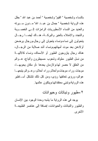 ‫ﺒﺎﻟﻨﺴﺎﺀ ﻭﺸﺨﺼﻴﺔ " ﺍﻟﻘﻴﻡ" ﻭﺸﺨﺼﻴﺔ " ﺃﺤﻤﺩ ﺒﻥ ﻋﺒﺩ ﺍﷲ " ﺒﻁل‬
‫ﻫﺫﻩ ﺍﻟﺭﻭﺍﻴﺔ ﺸﺨﺼﻴﺔ " ﺠﻤﺎل ﺒﻥ ﻋﺒـﺩ ﺍﷲ" ﻤـﺩﻭﻥ ﺴـﻴﺭﺘﻪ‬
‫ﻭﺍﻟﻌﺩﻴﺩ ﻤﻥ ﺍﻟﻨﺴﺎﺀ ﺍﻷﺴﻁﻭﺭﻴﺎﺕ ﺍﻟﺭﺍﻤﺯﺍﺕ ﺇﻟـﻰ ﺍﻟﺨﺼـﻭﺒﺔ‬
‫ﻭﺍﻟﺘﺠﺩﺩ ﻭﺍﻻﻤﺘﻼﺀ ﺒﺎﻟﺨﻴﺭ ﻭﺍﻟﺒﺭﻜـﺔ، ﻫﻨـﺎﻙ ﺃﻴﻀـﺎ ﺭﺠـﺎل‬
‫ﻴﺘﺤﻭﻟﻭﻥ ﺇﻟﻰ ﻨﺴﺎﺀ،ﻭﻨﺴﺎﺀ ﻴﺘﺤﻭﻟﻥ ﺇﻟﻰ ﺭﺠﺎل،ﻭﺭﺠﺎل ﻴﺭﻀﻌﻥ‬
‫ﺃﻭﻻﺩﻫﻥ ﺒﻌﺩ ﻤﻭﺕ ﺃﻤﻬﺎﺘﻬﻡ،ﻭﻨﺴﺎﺀ ﺃﺸﺩ ﺼﻼﺒﺔ ﻤﻥ ﺍﻟﺭﺠـﺎل،‬
‫ﻫﻨﺎﻙ ﺭﺠﺎل ﻴﺘﺯﻭﺠﻭﻥ ﺍﻟﻁﻴﻭﺭ ﺃﻭ ﺍﻷﺴﻤﺎﻙ، ﻭﻨﺴﺎﺀ ﻜﺎﻵﻟﻬـﺔ‬
‫ﻤﻥ ﻨﺴل ﺍﻟﻁﻴﻭﺭ ،ﻤﻠﻭﻙ ﻭﺸﻌﻭﺏ ،ﻤﺴﻴﻁﺭﻭﻥ ﻭﺃﺘﺒﺎﻉ، ﻋـﻭﺍﻟﻡ‬
‫ﻤﻥ ﺍﻟﺨﻠﻕ ﻻ ﺤﺼﺭ ﻟﻬﺎ،ﻭﻻﺯﻤﺎﻥ ﻴﺤﺩﻫﺎ ،ﺃﻭ ﻤﻜﺎﻥ ﻴﺤﻭﻴﻬـﺎ،‬
‫ﻤﻭﺠﺎﺕ ﻭﺭﺍﺀ ﻤﻭﺠﺎﺕ،ﻭﺃﺤﻼﻡ ﻭﺭﺍﺀ ﺃﺤﻼﻡ، ﻭﻋـﻭﺍﻟﻡ ﻴﺘﺒﻌﻬـﺎ‬
‫ﻋﻭﺍﻟﻡ، ﻭﺭﺅﻯ ﺘﻌﺎﻨﻘﻬﺎ ﺭﺅﻯ، ﻭﻤﻥ ﻜل ﺫﻟﻙ ﺘﺘﺸﻜل ﺃﺴـﺎﻁﻴﺭ‬
               ‫ﻫﺫﻩ ﺍﻟﺭﻭﺍﻴﺔ،ﻭﺘﺒﻨﻲ ﻤﻌﺘﻘﺩﺍﺘﻬﺎ،ﻭﻴﺘﻜﻭﻥ ﻋﺎﻟﻤﻬﺎ.‬

                      ‫٢-ﻁﻴﻭﺭ ﻭﻨﺒﺎﺘﺎﺕ ﻭﺤﻴﻭﺍﻨﺎﺕ‬
‫ﻴﻭﺠﺩ ﻓﻲ ﻫﺫﻩ ﺍﻟﺭﻭﺍﻴﺔ ﻤﺎ ﻴﺸﺒﻪ ﻭﺤﺩﺓ ﺍﻟﻭﺠﻭﺩ ﺒﻴﻥ ﺍﻹﻨﺴﺎﻥ‬
‫ﻭﺍﻟﻁﻴﻭﺭ ﻭﺍﻟﻨﺒﺎﺘﺎﺕ ﻭﺍﻟﺤﻴﻭﺍﻨﺎﺕ، ﺇﻀﺎﻓﺔ ﺇﻟﻰ ﻋﻨﺎﺼﺭ ﺍﻟﻁﺒﻴﻌـﺔ‬
                                                ‫ﺍﻷﺨﺭﻯ.‬
 