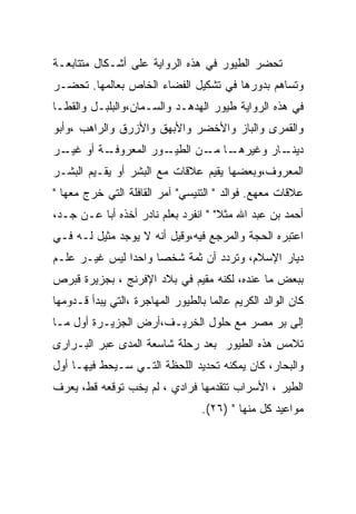 ‫ﺘﺤﻀﺭ ﺍﻟﻁﻴﻭﺭ ﻓﻲ ﻫﺫﻩ ﺍﻟﺭﻭﺍﻴﺔ ﻋﻠﻰ ﺃﺸـﻜﺎل ﻤﺘﺘﺎﺒﻌـﺔ‬
‫ﻭﺘﺴﺎﻫﻡ ﺒﺩﻭﺭﻫﺎ ﻓﻲ ﺘﺸﻜﻴل ﺍﻟﻔﻀﺎﺀ ﺍﻟﺨﺎﺹ ﺒﻌﺎﻟﻤﻬﺎ. ﺘﺤﻀـﺭ‬
‫ﻓﻲ ﻫﺫﻩ ﺍﻟﺭﻭﺍﻴﺔ ﻁﻴﻭﺭ ﺍﻟﻬﺩﻫـﺩ ﻭﺍﻟﺴـﻤﺎﻥ،ﻭﺍﻟﺒﻠﺒـل ﻭﺍﻟﻘﻁـﺎ‬
‫ﻭﺍﻟﻘﻤﺭﻯ ﻭﺍﻟﺒﺎﺯ ﻭﺍﻷﺨﻀﺭ ﻭﺍﻷﺒﻬﻕ ﻭﺍﻷﺯﺭﻕ ﻭﺍﻟﺭﺍﻫﺏ ،ﻭﺃﺒﻭ‬
‫ـﺔ ﺃﻭ ـﺭ‬
 ‫ﻏﻴـ‬   ‫ـﻭﺭ ﺍﻟﻤﻌﺭﻭﻓـ‬
                  ‫ـﺎ ـﻥ ﺍﻟﻁﻴـ‬
                         ‫ـﺎﺭ ﻭﻏﻴﺭﻫـ ﻤـ‬
                                     ‫ﺩﻴﻨـ‬
‫ﺍﻟﻤﻌﺭﻭﻑ،ﻭﺒﻌﻀﻬﺎ ﻴﻘﻴﻡ ﻋﻼﻗﺎﺕ ﻤﻊ ﺍﻟﺒﺸﺭ ﺃﻭ ﻴﻘـﻴﻡ ﺍﻟﺒﺸـﺭ‬
‫ﻋﻼﻗﺎﺕ ﻤﻌﻬﻊ. ﻓﻭﺍﻟﺩ " ﺍﻟﺘﻨﻴﺴﻲ" ﺁﻤﺭ ﺍﻟﻘﺎﻓﻠﺔ ﺍﻟﺘﻲ ﺨﺭﺝ ﻤﻌﻬﺎ "‬
‫ﺃﺤﻤﺩ ﺒﻥ ﻋﺒﺩ ﺍﷲ ﻤﺜﻼ" " ﺍﻨﻔﺭﺩ ﺒﻌﻠﻡ ﻨﺎﺩﺭ ﺃﺨﺫﻩ ﺃﺒﺎ ﻋـﻥ ﺠـﺩ،‬
‫ﺍﻋﺘﺒﺭﻩ ﺍﻟﺤﺠﺔ ﻭﺍﻟﻤﺭﺠﻊ ﻓﻴﻪ،ﻭﻗﻴل ﺃﻨﻪ ﻻ ﻴﻭﺠﺩ ﻤﺜﻴل ﻟـﻪ ﻓـﻲ‬
‫ﺩﻴﺎﺭ ﺍﻹﺴﻼﻡ، ﻭﺘﺭﺩﺩ ﺃﻥ ﺜﻤﺔ ﺸﺨﺼﺎ ﻭﺍﺤﺩﺍ ﻟﻴﺱ ﻏﻴـﺭ ﻋﻠـﻡ‬
‫ﺒﺒﻌﺽ ﻤﺎ ﻋﻨﺩﻩ، ﻟﻜﻨﻪ ﻤﻘﻴﻡ ﻓﻲ ﺒﻼﺩ ﺍﻹﻓﺭﻨﺞ ، ﺒﺠﺯﻴﺭﺓ ﻗﺒﺭﺹ‬
‫ﻜﺎﻥ ﺍﻟﻭﺍﻟﺩ ﺍﻟﻜﺭﻴﻡ ﻋﺎﻟﻤﺎ ﺒﺎﻟﻁﻴﻭﺭ ﺍﻟﻤﻬﺎﺠﺭﺓ ،ﺍﻟﺘﻲ ﻴﺒﺩﺃ ﻗـﺩﻭﻤﻬﺎ‬
‫ﺇﻟﻰ ﺒﺭ ﻤﺼﺭ ﻤﻊ ﺤﻠﻭل ﺍﻟﺨﺭﻴـﻑ،ﺃﺭﺽ ﺍﻟﺠﺯﻴـﺭﺓ ﺃﻭل ﻤـﺎ‬
‫ﺘﻼﻤﺱ ﻫﺫﻩ ﺍﻟﻁﻴﻭﺭ ﺒﻌﺩ ﺭﺤﻠﺔ ﺸﺎﺴﻌﺔ ﺍﻟﻤﺩﻯ ﻋﺒﺭ ﺍﻟﺒـﺭﺍﺭﻯ‬
‫ﻭﺍﻟﺒﺤﺎﺭ، ﻜﺎﻥ ﻴﻤﻜﻨﻪ ﺘﺤﺩﻴﺩ ﺍﻟﻠﺤﻅﺔ ﺍﻟﺘـﻲ ﺴـﻴﺤﻁ ﻓﻴﻬـﺎ ﺃﻭل‬
‫ﺍﻟﻁﻴﺭ ، ﺍﻷﺴﺭﺍﺏ ﺘﺘﻘﺩﻤﻬﺎ ﻓﺭﺍﺩﻱ ، ﻟﻡ ﻴﺨﺏ ﺘﻭﻗﻌﻪ ﻗﻁ، ﻴﻌﺭﻑ‬
                                   ‫ﻤﻭﺍﻋﻴﺩ ﻜل ﻤﻨﻬﺎ " )٦٢(.‬
 