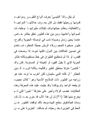 ‫ﻟﻡ ﻴﻜﻥ ﻭﺍﻟﺩ" ﺍﻟﺘﻨﻴﺴﻲ" ﻴﻌﺭﻑ ﺃﻨﻭﺍﻉ ﺍﻟﻁﻴـﻭﺭ ﻭﻤﻭﺍﻋﻴـﺩ‬
‫ﻗﺩﻭﻤﻬﺎ ﻭﺭﺤﻴﻠﻬﺎ ﻓﻘﻁ، ﺒل ﻜﺎﻥ ﻴﻌـﺭﻑ ﺤﺎﻻﺘﻬـﺎ ﺍﻟﻤﺯﺍﺠﻴـﺔ‬
‫ﻭﺍﻻﻨﻔﻌﺎﻟﻴﺔ، ﻭﻨﻅﺎﻡ ﺤﻴﺎﺘﻬﺎ،ﻭﺘﺸـﻜﻴﻼﺕ ﻁﻴﺭﺍﻨﻬـﺎ ،ﻭﻁﺒﻘـﺎﺕ‬
‫ﺃﺼﻭﺍﺘﻬﺎ ﻭﺃﻏﺎﻨﻴﻬﺎ، ﻭﻤﻥ ﺒﻴﻥ ﻫﺫﻩ ﺍﻟﻁﻴﻭﺭ ﺘﻌﻠﻕ ﺒﻁﺎﺌﺭ ﺨـﺎﺹ‬
‫ﻋﻨﺩﻤﺎ ﻴﺤﻴﻥ ﺯﻤﺎﻥ ﻭﺼﻭﻟﻪ ﺘﺩﺏ ﻓﻲ ﺃﻭﺼﺎﻟﻪ ﺍﻟﺤﻴﻭﻴﺔ ﻭﺍﻟﻔﺭﺡ،‬
‫ﻁﻴﻭﺭ ﺼﻐﻴﺭﺓ ﺍﻟﺤﺠﻡ ﺯﺭﻗﺎﺀ ﺍﻟﺭﻴﺵ ﺠﻤﻴﻠﺔ ﺍﻟﻤﻨﻅﺭ، ﺘﺴـﺘﺨﺩﻡ‬
‫ﻓﻲ ﺘﺤﺴﻴﻥ ﺍﻟﻌﻼﻗﺎﺕ ﺒﻴﻥ ﺍﻟﺩﻭل، ﻟﻜﻨﻬﺎ ﺘﻤﻭﺕ ﺇﺫﺍ ﻭﻀﻌﺕ ﻓﻲ‬
‫ﻗﻔﺹ، ﺃﻭ ﺇﺫﺍ ﻟﻡ ﺘﺴﺘﻁﻴﻊ ﺍﻟﻁﻴﺭﺍﻥ ﻓﻲ ﺨﻁ ﻤﺴﺘﻘﻴﻡ،ﻭﻜﺄﻨﻪ ﻁﺎﺌﺭ‬
‫ﺍﻟﺤﺭﻴﺔ ﺍﻟﺫﻱ ﻻ ﻴﻘﺒل ﺍﻟﻘﻴﻭﺩ ﺃﻭ ﺍﻟﺨﻴﺎﻨﺔ ﺃﻭ ﺍﻟﻤﺴﺎﻭﻤﺔ. ﻜﺎﻥ ﻭﺍﻟﺩ‬
‫" ﺍﻟﺘﻨﻴﺱ" ﻋﺎﺭﻓﺎ ﺒﻤﻨﻁﻕ ﺍﻟﻁﻴﺭ ﻭﺃﻗﺎﻟﻴﻤﻪ ﻭﻜﺄﻨﻪ" ﻓﺭﻴـﺩ ﺍﻟـﺩﻴﻥ‬
‫ﺍﻟﻌﻁﺎﺭ " ﺃﻭ ﻜﺄﻨﻪ ﺍﻟﻨﺒﻲ ﺴﻠﻴﻤﺎﻥ، ﻟﻜﻥ ﺃﻏﺭﺏ ﻤﺎ ﺘﺭﺩﺩ ﻋﻨﻪ ﻫﻭ‬
‫ﺯﻭﺍﺠﻪ ﻤﻥ ﺍﻟﻁﻴﻭﺭ ﺫﺍﺕ ﺍﻟﻤﻼﻤﺢ ﺍﻵﺩﻤﻴﺔ ﻭﻫﻭ " ﻜﻼﻡ ﻋﺠﻴﺏ،‬
‫ﻟﻡ ﻴﻨﻔﻌﻪ ﺍﻟﻭﺍﺤﺩ ﻭﻟﻡ ﻴﺅﻜﺩﻩ" ﻭﻗﺩ ﺠﻠﺒﺕ ﻋﻠﻴﻪ ﻫﺫﻩ ﺍﻟﻤﻌﺭﻓﺔ ﻭﻫﺫﻩ‬
‫ﺍﻟﺤﻜﺎﻴﺎﺕ ﻏﻀﺏ ﺍﻟﻭﻻﺓ ﻭﺃﺠﺒﺭ ﻋﻠﻰ ﻤﻔﺎﺭﻗﺔ " ﺘﻨﻴﺱ" ﺍﻟﺘﻲ ﻟـﻡ‬
‫ﻴﺨﺭﺝ ﻤﻨﻬﺎ ﻗﻁ" )١٣( ﺜﻡ ﺃﻥ ﻫﺫﺍ ﺍﻷﺏ ﻗﺩ ﺤﺯﻥ ﺒﻌـﺩ ﺫﻟـﻙ،‬
‫ﻭﻤﺎﺕ ﻓﺠﺄﺓ،ﻓﻭﻕ ﺴﻁﺢ ﺍﻟﺒﻴﺕ،ﻭﺒﻌﺩ ﺫﻟﻙ ﺘﻭﻗﻔﺕ ﺍﻟﻁﻴﻭﺭ ﻋـﻥ‬
‫ﺍﻟﺤﻁ ﻓﻲ ﺍﻟﺠﺯﻴﺭﺓ ﺒﻌﺩ ﺭﺤﻴﻠﻪ، ﺜﻡ ﻀﺎﻗﺕ ﺍﻟﺠﺯﻴﺭﺓ ﻋﻠﻰ ﻤـﻥ‬
 