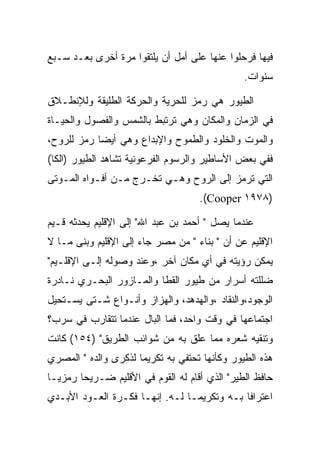 ‫ﻓﻴﻬﺎ ﻓﺭﺤﻠﻭﺍ ﻋﻨﻬﺎ ﻋﻠﻰ ﺃﻤل ﺃﻥ ﻴﻠﺘﻘﻭﺍ ﻤﺭﺓ ﺃﺨﺭﻯ ﺒﻌـﺩ ﺴـﺒﻊ‬
                                               ‫ﺴﻨﻭﺍﺕ.‬

‫ﺍﻟﻁﻴﻭﺭ ﻫﻲ ﺭﻤﺯ ﻟﻠﺤﺭﻴﺔ ﻭﺍﻟﺤﺭﻜﺔ ﺍﻟﻁﻠﻴﻘﺔ ﻭﻟﻺﻨﻁـﻼﻕ‬
‫ﻓﻲ ﺍﻟﺯﻤﺎﻥ ﻭﺍﻟﻤﻜﺎﻥ ﻭﻫﻲ ﺘﺭﺘﺒﻁ ﺒﺎﻟﺸﻤﺱ ﻭﺍﻟﻔﺼﻭل ﻭﺍﻟﺤﻴـﺎﺓ‬
‫ﻭﺍﻟﻤﻭﺕ ﻭﺍﻟﺨﻠﻭﺩ ﻭﺍﻟﻁﻤﻭﺡ ﻭﺍﻹﺒﺩﺍﻉ ﻭﻫﻲ ﺃﻴﻀﺎ ﺭﻤﺯ ﻟﻠﺭﻭﺡ،‬
‫ﻓﻔﻲ ﺒﻌﺽ ﺍﻷﺴﺎﻁﻴﺭ ﻭﺍﻟﺭﺴﻭﻡ ﺍﻟﻔﺭﻋﻭﻨﻴﺔ ﺘﺸﺎﻫﺩ ﺍﻟﻁﻴﻭﺭ )ﺍﻟﻜﺎ(‬
‫ﺍﻟﺘﻲ ﺘﺭﻤﺯ ﺇﻟﻰ ﺍﻟﺭﻭﺡ ﻭﻫـﻲ ﺘﺨـﺭﺝ ﻤـﻥ ﺃﻓـﻭﺍﻩ ﺍﻟﻤـﻭﺘﻰ‬
                                    ‫)٨٧٩١ ‪.(Cooper‬‬

‫ﻋﻨﺩﻤﺎ ﻴﺼل " ﺃﺤﻤﺩ ﺒﻥ ﻋﺒﺩ ﺍﷲ" ﺇﻟﻰ ﺍﻹﻗﻠﻴﻡ ﻴﺤﺩﺜﻪ ﻗـﻴﻡ‬
‫ﺍﻹﻗﻠﻴﻡ ﻋﻥ ﺃﻥ " ﺒﻨﺎﺀ " ﻤﻥ ﻤﺼﺭ ﺠﺎﺀ ﺇﻟﻰ ﺍﻹﻗﻠﻴﻡ ﻭﺒﻨﻰ ﻤـﺎ ﻻ‬
‫ﻴﻤﻜﻥ ﺭﺅﻴﺘﻪ ﻓﻲ ﺃﻱ ﻤﻜﺎﻥ ﺁﺨﺭ ،ﻭﻋﻨﺩ ﻭﺼﻭﻟﻪ ﺇﻟـﻰ ﺍﻹﻗﻠـﻴﻡ"‬
‫ﻀﻠﻠﺘﻪ ﺃﺴﺭﺍﺭ ﻤﻥ ﻁﻴﻭﺭ ﺍﻟﻘﻁﺎ ﻭﺍﻟﻤـﺎﺯﻭﺭ ﺍﻟﺒﺤـﺭﻱ ﻨـﺎﺩﺭﺓ‬
‫ﺍﻟﻭﺠﻭﺩ،ﻭﺍﻟﻨﻘﺎﺩ ،ﻭﺍﻟﻬﺩﻫﺩ، ﻭﺍﻟﻬﺯﺍﺯ ﻭﺃﻨـﻭﺍﻉ ﺸـﺘﻰ ﻴﺴـﺘﺤﻴل‬
‫ﺍﺠﺘﻤﺎﻋﻬﺎ ﻓﻲ ﻭﻗﺕ ﻭﺍﺤﺩ، ﻓﻤﺎ ﺍﻟﺒﺎل ﻋﻨﺩﻤﺎ ﺘﺘﻘﺎﺭﺏ ﻓﻲ ﺴﺭﺏ؟‬
‫ﻭﺘﻨﻘﻴﻪ ﺸﻌﺭﻩ ﻤﻤﺎ ﻋﻠﻕ ﺒﻪ ﻤﻥ ﺸﻭﺍﺌﺏ ﺍﻟﻁﺭﻴﻕ" )٤٥١( ﻜﺎﻨﺕ‬
‫ﻫﺫﻩ ﺍﻟﻁﻴﻭﺭ ﻭﻜﺄﻨﻬﺎ ﺘﺤﺘﻔﻲ ﺒﻪ ﺘﻜﺭﻴﻤﺎ ﻟﺫﻜﺭﻯ ﻭﺍﻟﺩﻩ " ﺍﻟﻤﺼﺭﻱ‬
‫ﺤﺎﻓﻅ ﺍﻟﻁﻴﺭ" ﺍﻟﺫﻱ ﺃﻗﺎﻡ ﻟﻪ ﺍﻟﻘﻭﻡ ﻓﻲ ﺍﻷﻗﻠﻴﻡ ﻀـﺭﻴﺤﺎ ﺭﻤﺯﻴـﺎ‬
‫ﺍﻋﺘﺭﺍﻓﺎ ﺒـﻪ ﻭﺘﻜﺭﻴﻤـﺎ ﻟـﻪ. ﺇﻨﻬـﺎ ﻓﻜـﺭﺓ ﺍﻟﻌـﻭﺩ ﺍﻷﺒـﺩﻱ‬
 