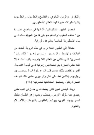 ‫ﻭﺍﻟﺘﻜﺭﺍﺭ ،ﻭﺍﻟﺯﻤﻥ ﺍﻟﺩﺍﺌﺭﻱ، ﻭﺍﻟﺘﻨﺎﺴﺦ،ﻭﺍﻟﺤﻠـﻭل، ﻭﺍﻟﺨﻠـﻭﺩ،‬
               ‫ﻭﻜﻠﻬﺎ ﻤﻜﻭﻨﺎﺕ ﻤﻤﻴﺯﺓ ﻟﻬﺫﺍ ﺍﻟﻌﺎﻟﻡ ﺍﻷﺴﻁﻭﺭﻱ.‬

‫ﺘﺤﻀﺭ ﺍﻟﻁﻴﻭﺭ ﺒﺘﺸﻜﻴﻼﺘﻬﺎ ﻭﺃﻟﻭﺍﻨﻬﺎ ﻓﻲ ﻤﻭﺍﻀﻊ ﻋﺩﻴـﺩﺓ‬
‫ﻤﻥ " ﻫﺎﺘﻑ ﺍﻟﻤﻐﻴﺏ" ﻭﺘﺴﺎﻫﻡ ﻤﻊ ﻏﻴﺭﻫﺎ ﻤﻥ ﺍﻟﻤﻭﺘﻴﻔـﺎﺕ ﻓـﻲ‬
                ‫ﺒﻨﺎﺀ ﺍﻷﺴﻁﻭﺭﻴﺔ ﺍﻟﺨﺎﺼﺔ ﺒﻌﺎﻟﻡ ﻫﺫﻩ ﺍﻟﺭﻭﺍﻴﺔ.‬

‫ﺇﻀﺎﻓﺔ ﺇﻟﻰ ﺍﻟﻁﻴﻭﺭ ﻓﺈﻨﻨﺎ ﻨﺭﻯ ﻓﻲ ﻫﺫﻩ ﺍﻟﺭﻭﺍﻴﺔ ﺍﻟﻌﺩﻴﺩ ﻤﻥ‬
‫ﺍﻟﻨﺒﺎﺘﺎﺕ ﻭﺍﻷﺸﺠﺎﺭ ﻭﺍﻟﺯﻫـﻭﺭ ، ﻨـﺭﻯ ﺯﻫـﺭ " ﺍﻟﺒﻠﺴـﺎﻥ "‬
‫ﺍﻟﺴﺤﺭﻱ" ﺍﻟﺫﻱ ﺍﺨﺘﻔﻰ ﻤﻥ ﺍﻟﻌﺎﻟﻡ ﻜﻠﻪ" ﻭﻟﻡ ﻴﻌﺩ ﺒﺎﻗﻴـﺎ ﻤﻨـﻪ ﺇﻻ‬
‫ﺍﺜﻨﺘﺎ ﻋﺸﺭﺓ ﺸﺠﺭﺓ ﻴﺘﻡ ﺍﺴﺘﺨﻼﺹ ﺯﻴﻭﺘﻬﺎ ﻓـﻲ ﻟﻴﻠـﺔ ﺍﻜﺘﻤـﺎل‬
‫ﺍﻟﻘﻤﺭ،ﻭﺍﺨﺘﺹ ﺒﺫﻟﻙ ﺨﻤﺱ ﻓﺘﻴـﺎﺕ ﻋـﺫﺭﺍﻭﺍﺕ ﻟـﻡ ﻴﻤﺴـﻬﻥ‬
‫ﺭﺠل،ﻭﻟﻡ ﻴﻨﻜﺸﻔﻥ ﻗﻁ ﻋﻠﻰ ﺫﻜﺭ،ﻭﻟﻭ ﺠﺭﻯ ﻋﻜﺱ ﺫﻟﻙ ﺘﺠـﻑ‬
         ‫ﺍﻟﺸﺠﺭﺓ ﻭﺘﺫﺒل ﻭﻴﺴﺘﺤﻴل ﺍﺴﺘﻌﺎﺩﺘﻬﺎ ﻟﻨﻀﺭﺘﻬﺎ" )٤٢(.‬

‫ﺯﻴﺕ ﺍﻟﺒﻠﺴﺎﻥ ﺜﻤﻴﻥ ﻨﺎﺩﺭ ﻴﺤﻔﻅ ﻓـﻲ ﺨـﺯﺍﺌﻥ ﺍﻟﺴـﻠﻁﺎﻥ‬
‫ﻭﻴﻬﺩﻱ ﻤﻨﻪ ﻤﻠﻭﻙ ﺍﻷﺭﺽ ﻭﻴﺨﻁﺏ ﻭﺩﻫﻡ، ﺯﻫﺭ ﺍﻟﺒﻠﺴﺎﻥ ﻴﻁﻴل‬
‫ﺍﻟﻌﻤﺭ ﻭﻴﺠﺩﺩ ﺍﻟﻘﻭﻯ، ﻭﻴﺭﺘﺒﻁ ﺒﺎﻟﻁﻘﻭﺱ ﻭﺍﻟﻨﺒﻭﺀﺍﺕ ﻭﺍﻷﺤـﻼﻡ‬
                                                ‫ﻭﺍﻟﺨﻠﻭﺩ.‬
 