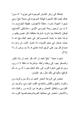 ‫ﺇﻀﺎﻓﺔ ﺇﻟﻰ ﺯﻫﺭ ﺍﻟﺒﻠﺴﺎﻥ ﺍﻟﻤﻭﺠﻭﺩﺓ ﻓﻲ ﺠﺯﻴﺭﺓ " ﺘﻨـﻴﺱ"‬
‫ﻫﻨﺎﻙ ﺃﻴﻀﺎ ﺘﻠﻙ ﺍﻟﺸﺠﺭﺓ ﺍﻟﻬﺎﺌﻠﺔ ﺍﻟﻤﻭﺠﻭﺩﺓ ﻓﻲ ﻤﺩﻴﻨﺔ" ﺒﻠﺦ" ﻭﻫﻲ‬
‫ﺸﺠﺭﺓ " ﻗﺩﻴﻤﺔ، ﻨﺎﺩﺭﺓ ، ﻫﺎﺌﻠﺔ ﺍﻷﻏﺼﺎﻥ، ﻏﻠﻴﻅﺔ ﺍﻟﺠﺫﻉ ﺠـﺩﺍ،‬
  ‫‪‬‬
‫ﻻ ﺒﺩ ﻤﻥ ﺃﺭﺒﻌﻴﻥ ﺭﺠﻼ ﻤﻔﺭﻭﺩﻱ ﺍﻷﻴﺩﻱ ، ﻤﺘﺸﺎﺒﻜﻲ ﺍﻷﺼﺎﺒﻊ،‬
‫ﻟﻴﻤﻜﻥ ﺍﻹﺤﺎﻁﺔ ﺒﻬﺎ ﺩﺍﺌﺭﻴﺎ، ﺜﻤﺎﺭﻫﺎ ﻤﺨﺘﻠﻔﺔ، ﻜل ﻏﺼﻥ ﻴﻅﻬـﺭ‬
‫ﻨﻭﻋﺎ، ﻤﻨﻬﺎ ﻤﺎ ﻴﺸﺒﻪ ﺍﻟﺴﻤﺴﻡ،ﻭﺁﺨﺭ ﻓﻲ ﺤﺠﻡ ﺍﻟﺒﻁـﻴﺦ، ﺜﻤـﺔ‬
‫ﺤﺒﺎﺕ ﺼﻐﺎﺭ ﻓﻲ ﺤﺠﻡ ﺍﻟﻠﻭﺒﻴﺎﺀ، ﺇﺫﺍ ﺘﻨﺎﻭل ﺍﻹﻨﺴـﺎﻥ ﻭﺍﺤـﺩﺓ‬
‫ﺼﺒﺎﺡ ﻜل ﻴﻭﻡ ﻋﻠﻰ ﺍﻟﺭﻴﻕ ﻟﻤﺩﺓ ﻋﺎﻤﻴﻥ ﻓـﻼ ﻴﻤـﺭﺽ ﺃﺒـﺩﺍ"‬
  ‫‪‬‬
                                                  ‫)٤٣(.‬

‫ﺸﺠﺭﺓ ﻤﺩﻴﻨﺔ " ﺒﻠﺦ" ﺘﺠﻌـل ﺍﻟﻌـﺎﻗﺭ ﺘﺤﻤـل ﺒﺎﻟـﺫﻜﻭﺭ‬
‫ﻭﺍﻟﻤﺴﺎﻓﺭ ﻴﻌﻭﺩ ﺇﻟﻰ ﻭﻁﻨﻪ ﻭﺃﻫﻠﻪ ،ﻭﺜﻤﺎﺭﻫﺎ ﺸـﻔﺎﻓﺔ ﻻ ﺘـﺭﻯ،‬
‫ﻭﻤﻥ ﺜﻡ ﻓﻬﻲ ﺸﺠﺭﺓ ﺃﻗﺭﺏ ﺇﻟﻰ ﻋﺎﻟﻡ ﺍﻟﺤﻠﻡ ﻤﻨﻬـﺎ ﺇﻟـﻰ ﻋـﺎﻟﻡ‬
                   ‫ﺍﻟﻭﺍﻗﻊ، ﻤﺜﻠﻬﺎ ﻓﻲ ﺫﻟﻙ ﻤﺜل ﺯﻫﺭ ﺍﻟﺒﻠﺴﺎﻥ.‬

‫ﺘﺤﻀﺭ ﻓﻲ ﺍﻟﺭﻭﺍﻴﺔ ﺃﺸﺠﺎﺭ ﺍﻟﻨﺨﻴـل ﻭﺍﻟﺘـﻴﻥ ﻭﺍﻟﺯﻴﺘـﻭﻥ‬
‫ﻭﺍﻟﺘﻭﺕ ﻭﺍﻟﻨﺒﻕ ﻭﺍﻟﻜﺘﺎﻥ ﻭﺍﻟﻨﻌﻨﺎﻉ، ﺍﻟﻘﻨﺏ ﺍﻟﻬﻨـﺩﻱ، ﻭﺍﻟﺭﻴﺤـﺎﻥ‬
‫ﺍﻟﻔﺎﺭﺴﻲ، ﻭﺸﻘﺎﺌﻕ ﺍﻟﻨﻌﻤﺎﻥ ﻭﻏﻴﺭﻫﺎ ﻤﻥ ﺍﻟﺯﻫـﻭﺭ ﻭﺍﻟﻨﺒﺎﺘـﺎﺕ‬
‫ﻭﺍﻷﺸﺠﺎﺭ، ﺘﺤﻀﺭ ﻓﻲ ﺼﻔﺎﺘﻬﺎ ﺍﻟﻐﺭﻴﺒﺔ،ﻭﺨﺼﺎﺌﺼﻬﺎ ﺍﻟﻔﺭﻴـﺩﺓ،‬
 