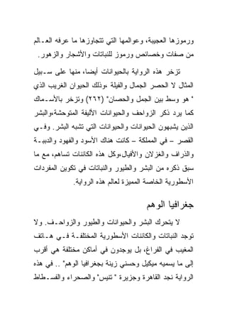 ‫ﻭﺭﻤﻭﺯﻫﺎ ﺍﻟﻌﺠﻴﺒﺔ، ﻭﻋﻭﺍﻟﻤﻬﺎ ﺍﻟﺘﻲ ﺘﺘﺠﺎﻭﺯﻫﺎ ﻤﺎ ﻋﺭﻓﻪ ﺍﻟﻌـﺎﻟﻡ‬
 ‫ﻤﻥ ﺼﻔﺎﺕ ﻭﺨﺼﺎﺌﺹ ﻭﺭﻤﻭﺯ ﻟﻠﻨﺒﺎﺘﺎﺕ ﻭﺍﻷﺸﺠﺎﺭ ﻭﺍﻟﺯﻫﻭﺭ.‬

‫ﺘﺯﺨﺭ ﻫﺫﻩ ﺍﻟﺭﻭﺍﻴﺔ ﺒﺎﻟﺤﻴﻭﺍﻨﺎﺕ ﺃﻴﻀﺎ، ﻤﻨﻬﺎ ﻋﻠﻰ ﺴـﺒﻴل‬
‫ﺍﻟﻤﺜﺎل ﻻ ﺍﻟﺤﺼﺭ ﺍﻟﺠﻤﺎل ﻭﺍﻟﻔﻴﻠﺔ ،ﻭﺫﻟﻙ ﺍﻟﺤﻴﻭﺍﻥ ﺍﻟﻐﺭﻴﺏ ﺍﻟﺫﻱ‬
‫" ﻫﻭ ﻭﺴﻁ ﺒﻴﻥ ﺍﻟﺠﻤل ﻭﺍﻟﺤﺼﺎﻥ" )٢٦٢( ﻭﺘﺯﺨﺭ ﺒﺎﻷﺴـﻤﺎﻙ‬
‫ﻜﻤﺎ ﻴﺭﺩ ﺫﻜﺭ ﺍﻟﺯﻭﺍﺤﻑ ﻭﺍﻟﺤﻴﻭﺍﻨﺎﺕ ﺍﻷﻟﻴﻔﺔ ﺍﻟﻤﺘﻭﺤﺸﺔ،ﻭﺍﻟﺒﺸﺭ‬
‫ﺍﻟﺫﻴﻥ ﻴﺸﺒﻬﻭﻥ ﺍﻟﺤﻴﻭﺍﻨﺎﺕ ﻭﺍﻟﺤﻴﻭﺍﻨﺎﺕ ﺍﻟﺘﻲ ﺘﺸﺒﻪ ﺍﻟﺒﺸﺭ. ﻭﻓـﻲ‬
‫ﺍﻟﻘﺼﺭ – ﻓﻲ ﺍﻟﻤﻤﻠﻜﺔ – ﻜﺎﻨﺕ ﻫﻨﺎﻙ ﺍﻷﺴﻭﺩ ﻭﺍﻟﻔﻬﻭﺩ ﻭﺍﻟﺩﺒﺒـﺔ‬
‫ﻭﺍﻟﺫﺭﺍﻑ ﻭﺍﻟﻐﺯﻻﻥ ﻭﺍﻷﻓﻴﺎل،ﻭﻜل ﻫﺫﻩ ﺍﻟﻜﺎﺌﻨﺎﺕ ﺘﺴﺎﻫﻡ، ﻤﻊ ﻤﺎ‬
‫ﺴﺒﻕ ﺫﻜﺭﻩ ﻤﻥ ﺍﻟﺒﺸﺭ ﻭﺍﻟﻁﻴﻭﺭ ﻭﺍﻟﻨﺒﺎﺘﺎﺕ ﻓﻲ ﺘﻜﻭﻴﻥ ﺍﻟﻤﻔﺭﺩﺍﺕ‬
             ‫ﺍﻷﺴﻁﻭﺭﻴﺔ ﺍﻟﺨﺎﺼﺔ ﺍﻟﻤﻤﻴﺯﺓ ﻟﻌﺎﻟﻡ ﻫﺫﻩ ﺍﻟﺭﻭﺍﻴﺔ.‬

                                      ‫ﺠﻐﺭﺍﻓﻴﺎ ﺍﻟﻭﻫﻡ‬
‫ﻻ ﻴﺘﺤﺭﻙ ﺍﻟﺒﺸﺭ ﻭﺍﻟﺤﻴﻭﺍﻨﺎﺕ ﻭﺍﻟﻁﻴﻭﺭ ﻭﺍﻟﺯﻭﺍﺤـﻑ. ﻭﻻ‬
‫ﺘﻭﺠﺩ ﺍﻟﻨﺒﺎﺘﺎﺕ ﻭﺍﻟﻜﺎﺌﻨﺎﺕ ﺍﻷﺴﻁﻭﺭﻴﺔ ﺍﻟﻤﺨﺘﻠﻔـﺔ ﻓـﻲ ﻫـﺎﺘﻑ‬
‫ﺍﻟﻤﻐﻴﺏ ﻓﻲ ﺍﻟﻔﺭﺍﻍ، ﺒل ﻴﻭﺠﺩﻭﻥ ﻓﻲ ﺃﻤﺎﻜﻥ ﻤﺨﺘﻠﻔﺔ ﻫﻲ ﺃﻗﺭﺏ‬
‫ﺇﻟﻰ ﻤﺎ ﻴﺴﻤﻴﻪ ﻤﻴﻜﻴل ﻭﺤﺴﻨﻲ ﺯﻴﻨﺔ ﺒﺠﻐﺭﺍﻓﻴﺎ ﺍﻟﻭﻫﻡ" .. ﻓﻲ ﻫﺫﻩ‬
‫ﺍﻟﺭﻭﺍﻴﺔ ﻨﺠﺩ ﺍﻟﻘﺎﻫﺭﺓ ﻭﺠﺯﻴﺭﺓ " ﺘﻨﻴﺱ" ﻭﺍﻟﺼﺤﺭﺍﺀ ﻭﺍﻟﻔﺴـﻁﺎﻁ‬
 