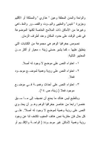 ‫ﻭﺍﻟﻭﺍﺤﺔ ﻭﺍﻟﻤﺩﻥ ﺍﻟﻤﻌﻠﻘﺔ ﻭﻋﻴﻥ " ﻋﺫﺍﺭﻱ " ﻭﺍﻟﻤﻤﻠﻜﺔ ﺃﻭ ﺍﻷﻗﻠﻴﻡ‬
‫ﻭﺠﺯﻴﺭﺓ " ﺘﻨﻴﺱ" ﻭﺍﻟﻤﻘﻬﻰ ﻭﺍﻟﺒﻴـﻭﺕ ﻭﺍﻟﻘﺼـﻭﺭ ﻭﺍﻟﻤﻘـﺎﻫﻲ‬
‫ﻭﻏﻴﺭﻫﺎ ﻤﻥ ﺍﻷﻤﺎﻜﻥ ﺫﺍﺕ ﺍﻟﻤﻼﻤﺢ ﺍﻟﺨﺎﺼﺔ ﻟﻜﻨﻬﺎ ﺍﻟﻤﻭﻀﻭﻋﺔ‬
    ‫ﻓﻲ ﻨﻔﺱ ﺍﻟﻭﻗﺕ ﻋﻠﻰ ﺤﺩﻭﺩ ﺍﻟﻤﻜﺎﻥ ﻭﻋﻨﺩ ﺃﻁﺭﺍﻑ ﺍﻟﺯﻤﺎﻥ.‬

‫ﻨﺼﻭﺹ ﺠﻐﺭﺍﻓﻴﺎ ﺍﻟﻭﻫﻡ ﻫﻲ ﻤﺠﻤﻭﻋﺔ ﻤﻥ ﺍﻟﻜﺘﺎﺒﺎﺕ ﺍﻟﺘﻲ‬
‫ﻴﻨﻁﺒﻕ ﻋﻠﻴﻬﺎ – ﻜﻤﺎ ﻴﺸﻴﺭ ﺤﺴﻨﻲ ﺯﻴﻨﺔ – ﻤﻌﻴﺎﺭ ﺃﻭ ﺃﻜﺜﺭ ﻤـﻥ‬
                                          ‫ﺍﻟﻤﻌﺎﻴﻴﺭ ﺍﻟﺘﺎﻟﻴﺔ:‬

     ‫١- ﺍﺤﺘﻭﺍﺀ ﺍﻟﻨﺹ ﻋﻠﻰ ﻤﻭﻀﻊ ﻻ ﻭﺠﻭﺩ ﻟﻪ ﺃﺼﻼ.‬

‫٢- ﺍﺤﺘﻭﺍﺀ ﺍﻟﻨﺹ ﻋﻠﻰ ﺭﺅﻴﺔ ﻭﻫﻤﻴﺔ ﻟﻤﻭﻀـﻊ ﻤﻭﺠـﻭﺩ‬
                                          ‫ﻓﻌﻼ.‬

‫٣- ﺍﺤﺘﻭﺍﺀ ﺍﻟﻨﺹ ﻋﻠﻰ ﺃﺤﺩﺍﺙ ﻭﻫﻤﻴـﺔ ﻓـﻲ ﻤﻭﻀـﻊ‬
                  ‫ﻤﻭﺠﻭﺩ ﻓﻌﻼ ) ﺯﻴﻨﺔ، ﺹ ٤١(.‬

‫ﻭﺒﺎﻟﻁﺒﻊ ﻟﻴﺱ ﻫﻨﺎﻙ ﻤﺎ ﻴﻤﻨﻊ ﺃﻥ ﻨﻀﻴﻑ ﺇﻟﻰ ﻤـﺎ ﺴـﺒﻕ‬
‫ﻋﻨﺼﺭﺍ ﺭﺍﺒﻌﺎ ﻤﻥ ﻋﻨﺎﺼﺭ ﺠﻐﺭﺍﻓﻴﺎ ﺍﻟﻭﻫﻡ ﻭﻫـﻭ ﺃﻥ ﻴﺤﺘـﻭﻱ‬
‫ﺍﻟﻨﺹ ﻋﻠﻰ ﺭﺅﻴﺔ ﻭﻫﻤﻴﺔ ﻟﻤﻭﻀﻊ ﻻ ﻭﺠﻭﺩ ﻟﻪ ﺃﺼﻼ". ﻋﻠـﻰ‬
‫ﻜل ﺤﺎل ﻓﺈﻥ ﻤﻘﺎﺭﺒﺔ ﻨﺹ ﻫﺎﺘﻑ ﺍﻟﻤﻐﻴﺏ ﺘﻜﺸﻑ ﻟﻨﺎ ﻋﻥ ﻭﺠﻭﺩ‬
‫ﺭﺅﻴﺔ ﻭﻫﻤﻴﺔ ﻷﻤﺎﻜﻥ ﻏﻴﺭ ﻤﻭﺠـﻭﺩﺓ ) ﺍﻟﻭﺍﺤـﺔ ﻭﺍﻹﻗﻠـﻴﻡ ﺃﻭ‬
 