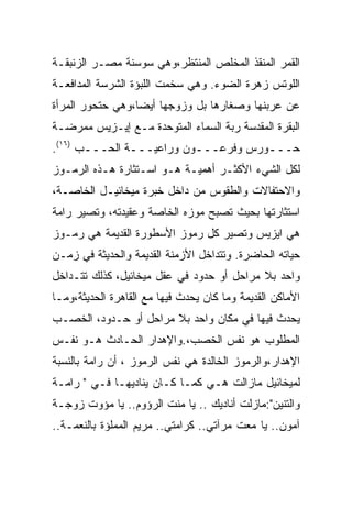 ‫ﺍﻟﻘﻤﺭ ﺍﻟﻤﻨﻘﺫ ﺍﻟﻤﺨﻠﺹ ﺍﻟﻤﻨﺘﻅﺭ،ﻭﻫﻲ ﺴﻭﺴﻨﺔ ﻤﺼـﺭ ﺍﻟﺯﻨﺒﻘـﺔ‬
‫ﺍﻟﻠﻭﺘﺱ ﺯﻫﺭﺓ ﺍﻟﻀﻭﺀ. ﻭﻫﻲ ﺴﺨﻤﺕ ﺍﻟﻠﺒﺅﺓ ﺍﻟﺸﺭﺴﺔ ﺍﻟﻤﺩﺍﻓﻌـﺔ‬
‫ﻋﻥ ﻋﺭﺒﻨﻬﺎ ﻭﺼﻐﺎﺭﻫﺎ ﺒل ﻭﺯﻭﺠﻬﺎ ﺃﻴﻀﺎ،ﻭﻫﻲ ﺤﺘﺤﻭﺭ ﺍﻟﻤﺭﺃﺓ‬
‫ﺍﻟﺒﻘﺭﺓ ﺍﻟﻤﻘﺩﺴﺔ ﺭﺒﺔ ﺍﻟﺴﻤﺎﺀ ﺍﻟﻤﺘﻭﺤﺩﺓ ﻤـﻊ ﺇﻴـﺯﻴﺱ ﻤﻤﺭﻀـﺔ‬
‫ﺤـــﻭﺭﺱ ﻭﻓﺭﻋـــﻭﻥ ﻭﺭﺍﻋﻴـــﺔ ﺍﻟﺤـــﺏ )٦١(.‬
       ‫ـ‬       ‫ـ‬          ‫ـ‬          ‫ـ‬
‫ﻟﻜل ﺍﻟﺸﻲﺀ ﺍﻷﻜﺜـﺭ ﺃﻫﻤﻴـﺔ ﻫـﻭ ﺍﺴـﺘﺜﺎﺭﺓ ﻫـﺫﻩ ﺍﻟﺭﻤـﻭﺯ‬
‫ﻭﺍﻻﺤﺘﻔﺎﻻﺕ ﻭﺍﻟﻁﻘﻭﺱ ﻤﻥ ﺩﺍﺨل ﺨﺒﺭﺓ ﻤﻴﺨﺎﺌﻴـل ﺍﻟﺨﺎﺼـﺔ،‬
‫ﺍﺴﺘﺜﺎﺭﺘﻬﺎ ﺒﺤﻴﺙ ﺘﺼﺒﺢ ﻤﻭﺯﻩ ﺍﻟﺨﺎﺼﺔ ﻭﻋﻘﻴﺩﺘﻪ، ﻭﺘﺼﻴﺭ ﺭﺍﻤﺔ‬
‫ﻫﻲ ﺍﻴﺯﻴﺱ ﻭﺘﺼﻴﺭ ﻜل ﺭﻤﻭﺯ ﺍﻷﺴﻁﻭﺭﺓ ﺍﻟﻘﺩﻴﻤﺔ ﻫﻲ ﺭﻤـﻭﺯ‬
‫ﺤﻴﺎﺘﻪ ﺍﻟﺤﺎﻀﺭﺓ. ﻭﺘﺘﺩﺍﺨل ﺍﻷﺯﻤﻨﺔ ﺍﻟﻘﺩﻴﻤﺔ ﻭﺍﻟﺤﺩﻴﺜﺔ ﻓﻲ ﺯﻤـﻥ‬
‫ﻭﺍﺤﺩ ﺒﻼ ﻤﺭﺍﺤل ﺃﻭ ﺤﺩﻭﺩ ﻓﻲ ﻋﻘل ﻤﻴﺨﺎﺌﻴل، ﻜﺫﻟﻙ ﺘﺘـﺩﺍﺨل‬
‫ﺍﻷﻤﺎﻜﻥ ﺍﻟﻘﺩﻴﻤﺔ ﻭﻤﺎ ﻜﺎﻥ ﻴﺤﺩﺙ ﻓﻴﻬﺎ ﻤﻊ ﺍﻟﻘﺎﻫﺭﺓ ﺍﻟﺤﺩﻴﺜﺔ،ﻭﻤـﺎ‬
‫ﻴﺤﺩﺙ ﻓﻴﻬﺎ ﻓﻲ ﻤﻜﺎﻥ ﻭﺍﺤﺩ ﺒﻼ ﻤﺭﺍﺤل ﺃﻭ ﺤـﺩﻭﺩ، ﺍﻟﺨﺼـﺏ‬
‫ﺍﻟﻤﻁﻠﻭﺏ ﻫﻭ ﻨﻔﺱ ﺍﻟﺨﺼﺏ،.ﻭﺍﻹﻫﺩﺍﺭ ﺍﻟﺤـﺎﺩﺙ ﻫـﻭ ﻨﻔـﺱ‬
‫ﺍﻹﻫﺩﺍﺭ،ﻭﺍﻟﺭﻤﻭﺯ ﺍﻟﺨﺎﻟﺩﺓ ﻫﻲ ﻨﻔﺱ ﺍﻟﺭﻤﻭﺯ ، ﺃﻥ ﺭﺍﻤﺔ ﺒﺎﻟﻨﺴﺒﺔ‬
‫ﻟﻤﻴﺨﺎﺌﻴل ﻤﺎﺯﺍﻟﺕ ﻫـﻲ ﻜﻤـﺎ ﻜـﺎﻥ ﻴﻨﺎﺩﻴﻬـﺎ ﻓـﻲ " ﺭﺍﻤـﺔ‬
‫ﻭﺍﻟﺘﻨﻴﻥ":ﻤﺎﺯﻟﺕ ﺃﻨﺎﺩﻴﻙ .. ﻴﺎ ﻤﻨﺕ ﺍﻟﺭﺅﻭﻡ.. ﻴﺎ ﻤﺅﻭﺕ ﺯﻭﺠـﺔ‬
‫ﺁﻤﻭﻥ.. ﻴﺎ ﻤﻌﺕ ﻤﺭﺁﺘﻲ.. ﻜﺭﺍﻤﺘﻲ.. ﻤﺭﻴﻡ ﺍﻟﻤﻤﻠﺅﺓ ﺒﺎﻟﻨﻌﻤـﺔ..‬
 