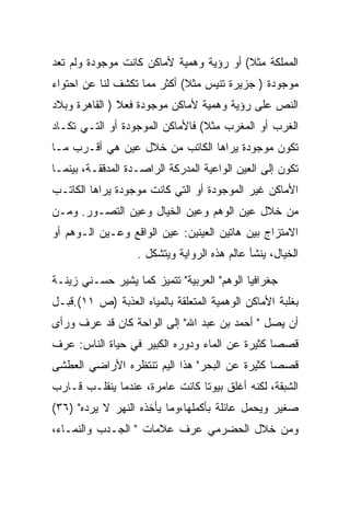 ‫ﺍﻟﻤﻤﻠﻜﺔ ﻤﺜﻼ( ﺃﻭ ﺭﺅﻴﺔ ﻭﻫﻤﻴﺔ ﻷﻤﺎﻜﻥ ﻜﺎﻨﺕ ﻤﻭﺠﻭﺩﺓ ﻭﻟﻡ ﺘﻌﺩ‬
‫ﻤﻭﺠﻭﺩﺓ ) ﺠﺯﻴﺭﺓ ﺘﻨﻴﺱ ﻤﺜﻼ( ﺃﻜﺜﺭ ﻤﻤﺎ ﺘﻜﺸﻑ ﻟﻨﺎ ﻋﻥ ﺍﺤﺘﻭﺍﺀ‬
‫ﺍﻟﻨﺹ ﻋﻠﻰ ﺭﺅﻴﺔ ﻭﻫﻤﻴﺔ ﻷﻤﺎﻜﻥ ﻤﻭﺠﻭﺩﺓ ﻓﻌﻼ ) ﺍﻟﻘﺎﻫﺭﺓ ﻭﺒﻼﺩ‬
‫ﺍﻟﻐﺭﺏ ﺃﻭ ﺍﻟﻤﻐﺭﺏ ﻤﺜﻼ( ﻓﺎﻷﻤﺎﻜﻥ ﺍﻟﻤﻭﺠﻭﺩﺓ ﺃﻭ ﺍﻟﺘـﻲ ﺘﻜـﺎﺩ‬
‫ﺘﻜﻭﻥ ﻤﻭﺠﻭﺩﺓ ﻴﺭﺍﻫﺎ ﺍﻟﻜﺎﺘﺏ ﻤﻥ ﺨﻼل ﻋﻴﻥ ﻫﻲ ﺃﻗـﺭﺏ ﻤـﺎ‬
‫ﺘﻜﻭﻥ ﺇﻟﻰ ﺍﻟﻌﻴﻥ ﺍﻟﻭﺍﻋﻴﺔ ﺍﻟﻤﺩﺭﻜﺔ ﺍﻟﺭﺍﺼـﺩﺓ ﺍﻟﻤﺩﻗﻘـﺔ، ﺒﻴﻨﻤـﺎ‬
‫ﺍﻷﻤﺎﻜﻥ ﻏﻴﺭ ﺍﻟﻤﻭﺠﻭﺩﺓ ﺃﻭ ﺍﻟﺘﻲ ﻜﺎﻨﺕ ﻤﻭﺠﻭﺩﺓ ﻴﺭﺍﻫﺎ ﺍﻟﻜﺎﺘـﺏ‬
‫ﻤﻥ ﺨﻼل ﻋﻴﻥ ﺍﻟﻭﻫﻡ ﻭﻋﻴﻥ ﺍﻟﺨﻴﺎل ﻭﻋﻴﻥ ﺍﻟﺘﺼـﻭﺭ. ﻭﻤـﻥ‬
‫ﺍﻻﻤﺘﺯﺍﺝ ﺒﻴﻥ ﻫﺎﺘﻴﻥ ﺍﻟﻌﻴﻨﻴﻥ: ﻋﻴﻥ ﺍﻟﻭﺍﻗﻊ ﻭﻋـﻴﻥ ﺍﻟـﻭﻫﻡ ﺃﻭ‬
                   ‫ﺍﻟﺨﻴﺎل، ﻴﻨﺸﺄ ﻋﺎﻟﻡ ﻫﺫﻩ ﺍﻟﺭﻭﺍﻴﺔ ﻭﻴﺘﺸﻜل .‬

‫ﺠﻐﺭﺍﻓﻴﺎ ﺍﻟﻭﻫﻡ" ﺍﻟﻌﺭﺒﻴﺔ" ﺘﺘﻤﻴﺯ ﻜﻤﺎ ﻴﺸﻴﺭ ﺤﺴـﻨﻲ ﺯﻴﻨـﺔ‬
‫ﺒﻐﻠﺒﺔ ﺍﻷﻤﺎﻜﻥ ﺍﻟﻭﻫﻤﻴﺔ ﺍﻟﻤﺘﻌﻠﻘﺔ ﺒﺎﻟﻤﻴﺎﻩ ﺍﻟﻌﺫﺒﺔ )ﺹ ١١(.ﻗﺒـل‬
‫ﺃﻥ ﻴﺼل " ﺃﺤﻤﺩ ﺒﻥ ﻋﺒﺩ ﺍﷲ" ﺇﻟﻰ ﺍﻟﻭﺍﺤﺔ ﻜﺎﻥ ﻗﺩ ﻋﺭﻑ ﻭﺭﺃﻯ‬
‫ﻗﺼﺼﺎ ﻜﺜﻴﺭﺓ ﻋﻥ ﺍﻟﻤﺎﺀ ﻭﺩﻭﺭﻩ ﺍﻟﻜﺒﻴﺭ ﻓﻲ ﺤﻴﺎﺓ ﺍﻟﻨﺎﺱ: ﻋﺭﻑ‬
‫ﻗﺼﺼﺎ ﻜﺜﻴﺭﺓ ﻋﻥ ﺍﻟﺒﺤﺭ" ﻫﺫﺍ ﺍﻟﻴﻡ ﺘﻨﺘﻅﺭﻩ ﺍﻷﺭﺍﻀﻲ ﺍﻟﻌﻁﺸﻰ‬
‫ﺍﻟﺸﺒﻘﺔ، ﻟﻜﻨﻪ ﺃﻏﻠﻕ ﺒﻴﻭﺘﺎ ﻜﺎﻨﺕ ﻋﺎﻤﺭﺓ، ﻋﻨﺩﻤﺎ ﻴﻨﻘﻠـﺏ ﻗـﺎﺭﺏ‬
‫ﺼﻐﻴﺭ ﻭﻴﺤﻤل ﻋﺎﺌﻠﺔ ﺒﺄﻜﻤﻠﻬﺎ،ﻭﻤﺎ ﻴﺄﺨﺫﻩ ﺍﻟﻨﻬﺭ ﻻ ﻴﺭﺩﻩ" )٦٣(‬
‫ﻭﻤﻥ ﺨﻼل ﺍﻟﺤﻀﺭﻤﻲ ﻋﺭﻑ ﻋﻼﻤﺎﺕ " ﺍﻟﺠـﺩﺏ ﻭﺍﻟﻨﻤـﺎﺀ،‬
 