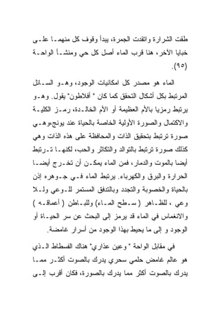 ‫ﻁﻘﺕ ﺍﻟﺸﺭﺍﺭﺓ ﻭﺍﺘﻘﺩﺕ ﺍﻟﺠﻤﺭﺓ، ﻴﺒﺩﺃ ﻭﻗﻭﻑ ﻜل ﻤﻨﻬﻤـﺎ ﻋﻠـﻰ‬
‫ﺨﺒﺎﻴﺎ ﺍﻵﺨﺭ، ﻫﻨﺎ ﻗﺭﺏ ﺍﻟﻤﺎﺀ ﺃﺼل ﻜل ﺤﻲ ﻭﻤﻨﺸـﺄ ﺍﻟﻭﺍﺤـﺔ‬
                                                ‫)٥٩(.‬

‫ﺍﻟﻤﺎﺀ ﻫﻭ ﻤﺼﺩﺭ ﻜل ﺍﻤﻜﺎﻨﻴﺎﺕ ﺍﻟﻭﺠﻭﺩ، ﻭﻫـﻭ ﺍﻟﺴـﺎﺌل‬
‫ﺍﻟﻤﺭﺘﺒﻁ ﺒﻜل ﺃﺸﻜﺎل ﺍﻟﺘﺤﻘﻕ ﻜﻤﺎ ﻜﺎﻥ " ﺃﻓﻼﻁﻭﻥ" ﻴﻘﻭل. ﻭﻫـﻭ‬
‫ﻴﺭﺘﺒﻁ ﺭﻤﺯﻴﺎ ﺒﺎﻷﻡ ﺍﻟﻌﻅﻴﻤﺔ ﺃﻭ ﺍﻷﻡ ﺍﻟﺨﺎﻟـﺩﺓ، ﺭﻤـﺯ ﺍﻟﻜﻠﻴـﺔ‬
‫ﻭﺍﻻﻜﺘﻤﺎل ﻭﺍﻟﺼﻭﺭﺓ ﺍﻷﻭﻟﻴﺔ ﺍﻟﺨﺎﺼﺔ ﺒﺎﻟﺤﻴﺎﺓ ﻋﻨﺩ ﻴﻭﻨﺞ،ﻭﻫـﻲ‬
‫ﺼﻭﺭﺓ ﺘﺭﺘﺒﻁ ﺒﺘﺤﻘﻴﻕ ﺍﻟﺫﺍﺕ ﻭﺍﻟﻤﺤﺎﻓﻅﺔ ﻋﻠﻰ ﻫﺫﻩ ﺍﻟﺫﺍﺕ ﻭﻫﻲ‬
‫ﻜﺫﻟﻙ ﺼﻭﺭﺓ ﺘﺭﺘﺒﻁ ﺒﺎﻟﺘﻭﺍﻟﺩ ﻭﺍﻟﺘﻜﺎﺜﺭ ﻭﺍﻟﺤﺏ، ﻟﻜﻨﻬـﺎ ﺘـﺭﺘﺒﻁ‬
‫ﺃﻴﻀﺎ ﺒﺎﻟﻤﻭﺕ ﻭﺍﻟﺩﻤﺎﺭ، ﻓﻤﻥ ﺍﻟﻤﺎﺀ ﻴﻤﻜـﻥ ﺃﻥ ﺘﺨـﺭﺝ ﺃﻴﻀـﺎ‬
‫ﺍﻟﺤﺭﺍﺭﺓ ﻭﺍﻟﺒﺭﻕ ﻭﺍﻟﻜﻬﺭﺒﺎﺀ. ﻴﺭﺘﺒﻁ ﺍﻟﻤﺎﺀ ﻓـﻲ ﺠـﻭﻫﺭﻩ ﺇﺫﻥ‬
‫ﺒﺎﻟﺤﻴﺎﺓ ﻭﺍﻟﺨﺼﻭﺒﺔ ﻭﺍﻟﺘﺠﺩﺩ ﻭﺒﺎﻟﺘﺩﻓﻕ ﺍﻟﻤﺴﺘﻤﺭ ﻟﻠـﻭﻋﻲ ﻭﻟـﻼ‬
‫ﻭﻋﻲ ، ﻟﻠﻅـﺎﻫﺭ ) ﺴـﻁﺢ ﺍﻟﻤـﺎﺀ( ﻭﻟﻠﺒـﺎﻁﻥ ) ﺃﻋﻤﺎﻗـﻪ (‬
‫ﻭﺍﻻﻨﻐﻤﺎﺱ ﻓﻲ ﺍﻟﻤﺎﺀ ﻗﺩ ﻴﺭﻤﺯ ﺇﻟﻰ ﺍﻟﺒﺤﺙ ﻋﻥ ﺴﺭ ﺍﻟﺤﻴـﺎﺓ ﺃﻭ‬
    ‫ﺍﻟﻭﺠﻭﺩ ﻭ ﺇﻟﻰ ﻤﺎ ﻴﺤﻴﻁ ﺒﻬﺫﺍ ﺍﻟﻭﺠﻭﺩ ﻤﻥ ﺃﺴﺭﺍﺭ ﻏﺎﻤﻀﺔ.‬

‫ﻓﻲ ﻤﻘﺎﺒل ﺍﻟﻭﺍﺤﺔ " ﻭﻋﻴﻥ ﻋﺫﺍﺭﻱ" ﻫﻨﺎﻙ ﺍﻟﻔﺴﻁﺎﻁ ﺍﻟـﺫﻱ‬
‫ﻫﻭ ﻋﺎﻟﻡ ﻏﺎﻤﺽ ﺤﻠﻤﻲ ﺴﺤﺭﻱ ﻴﺩﺭﻙ ﺒﺎﻟﺼﻭﺕ ﺃﻜﺜـﺭ ﻤﻤـﺎ‬
‫ﻴﺩﺭﻙ ﺒﺎﻟﺼﻭﺕ ﺃﻜﺜﺭ ﻤﻤﺎ ﻴﺩﺭﻙ ﺒﺎﻟﺼﻭﺭﺓ، ﻓﻜﺎﻥ ﺃﻗﺭﺏ ﺇﻟـﻰ‬
 