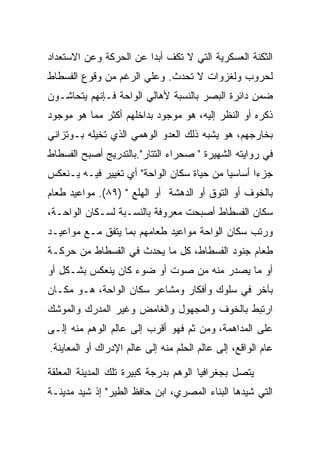 ‫ﺍﻟﺜﻜﻨﺔ ﺍﻟﻌﺴﻜﺭﻴﺔ ﺍﻟﺘﻲ ﻻ ﺘﻜﻑ ﺃﺒﺩﺍ ﻋﻥ ﺍﻟﺤﺭﻜﺔ ﻭﻋﻥ ﺍﻻﺴﺘﻌﺩﺍﺩ‬
                        ‫‪‬‬
‫ﻟﺤﺭﻭﺏ ﻭﻟﻐﺯﻭﺍﺕ ﻻ ﺘﺤﺩﺙ. ﻭﻋﻠﻲ ﺍﻟﺭﻏﻡ ﻤﻥ ﻭﻗﻭﻉ ﺍﻟﻔﺴﻁﺎﻁ‬
‫ﻀﻤﻥ ﺩﺍﺌﺭﺓ ﺍﻟﺒﺼﺭ ﺒﺎﻟﻨﺴﺒﺔ ﻷﻫﺎﻟﻲ ﺍﻟﻭﺍﺤﺔ ﻓـﺈﻨﻬﻡ ﻴﺘﺤﺎﺸـﻭﻥ‬
‫ﺫﻜﺭﻩ ﺃﻭ ﺍﻟﻨﻅﺭ ﺇﻟﻴﻪ، ﻫﻭ ﻤﻭﺠﻭﺩ ﺒﺩﺍﺨﻠﻬﻡ ﺃﻜﺜﺭ ﻤﻤﺎ ﻫﻭ ﻤﻭﺠﻭﺩ‬
‫ﺒﺨﺎﺭﺠﻬﻡ، ﻫﻭ ﻴﺸﺒﻪ ﺫﻟﻙ ﺍﻟﻌﺩﻭ ﺍﻟﻭﻫﻤﻲ ﺍﻟﺫﻱ ﺘﺨﻴﻠﻪ ﺒـﻭﺘﺯﺍﻨﻲ‬
‫ﻓﻲ ﺭﻭﺍﻴﺘﻪ ﺍﻟﺸﻬﻴﺭﺓ " ﺼﺤﺭﺍﺀ ﺍﻟﺘﺘﺎﺭ".ﺒﺎﻟﺘﺩﺭﻴﺞ ﺃﺼﺒﺢ ﺍﻟﻔﺴﻁﺎﻁ‬
‫ﺠﺯﺀﺍ ﺃﺴﺎﺴﻴﺎ ﻤﻥ ﺤﻴﺎﺓ ﺴﻜﺎﻥ ﺍﻟﻭﺍﺤﺔ" ﺃﻱ ﺘﻐﻴﻴﺭ ﻓﻴـﻪ ﻴـﻨﻌﻜﺱ‬
‫ﺒﺎﻟﺨﻭﻑ ﺃﻭ ﺍﻟﺘﻭﻕ ﺃﻭ ﺍﻟﺩﻫﺸﺔ ﺃﻭ ﺍﻟﻬﻠﻊ " )٩٨(. ﻤﻭﺍﻋﻴﺩ ﻁﻌﺎﻡ‬
‫ﺴﻜﺎﻥ ﺍﻟﻔﺴﻁﺎﻁ ﺃﺼﺒﺤﺕ ﻤﻌﺭﻭﻓﺔ ﺒﺎﻟﻨﺴـﺒﺔ ﻟﺴـﻜﺎﻥ ﺍﻟﻭﺍﺤـﺔ،‬
‫ﻭﺭﺘﺏ ﺴﻜﺎﻥ ﺍﻟﻭﺍﺤﺔ ﻤﻭﺍﻋﻴﺩ ﻁﻌﺎﻤﻬﻡ ﺒﻤﺎ ﻴﺘﻔﻕ ﻤـﻊ ﻤﻭﺍﻋﻴـﺩ‬
‫ﻁﻌﺎﻡ ﺠﻨﻭﺩ ﺍﻟﻔﺴﻁﺎﻁ، ﻜل ﻤﺎ ﻴﺤﺩﺙ ﻓﻲ ﺍﻟﻔﺴﻁﺎﻁ ﻤﻥ ﺤﺭﻜـﺔ‬
‫ﺃﻭ ﻤﺎ ﻴﺼﺩﺭ ﻤﻨﻪ ﻤﻥ ﺼﻭﺕ ﺃﻭ ﻀﻭﺀ ﻜﺎﻥ ﻴﻨﻌﻜﺱ ﺒﺸـﻜل ﺃﻭ‬
‫ﺒﺂﺨﺭ ﻓﻲ ﺴﻠﻭﻙ ﻭﺃﻓﻜﺎﺭ ﻭﻤﺸﺎﻋﺭ ﺴﻜﺎﻥ ﺍﻟﻭﺍﺤﺔ، ﻫـﻭ ﻤﻜـﺎﻥ‬
‫ﺍﺭﺘﺒﻁ ﺒﺎﻟﺨﻭﻑ ﻭﺍﻟﻤﺠﻬﻭل ﻭﺍﻟﻐﺎﻤﺽ ﻭﻏﻴﺭ ﺍﻟﻤﺩﺭﻙ ﻭﺍﻟﻤﻭﺸﻙ‬
‫ﻋﻠﻰ ﺍﻟﻤﺩﺍﻫﻤﺔ، ﻭﻤﻥ ﺜﻡ ﻓﻬﻭ ﺃﻗﺭﺏ ﺇﻟﻰ ﻋﺎﻟﻡ ﺍﻟﻭﻫﻡ ﻤﻨﻪ ﺇﻟـﻰ‬
‫ﻋﺎﻡ ﺍﻟﻭﺍﻗﻊ، ﺇﻟﻰ ﻋﺎﻟﻡ ﺍﻟﺤﻠﻡ ﻤﻨﻪ ﺇﻟﻰ ﻋﺎﻟﻡ ﺍﻹﺩﺭﺍﻙ ﺃﻭ ﺍﻟﻤﻌﺎﻴﻨﺔ.‬

‫ﻴﺘﺼل ﺒﺠﻐﺭﺍﻓﻴﺎ ﺍﻟﻭﻫﻡ ﺒﺩﺭﺠﺔ ﻜﺒﻴﺭﺓ ﺘﻠﻙ ﺍﻟﻤﺩﻴﻨﺔ ﺍﻟﻤﻌﻠﻘﺔ‬
‫ﺍﻟﺘﻲ ﺸﻴﺩﻫﺎ ﺍﻟﺒﻨﺎﺀ ﺍﻟﻤﺼﺭﻱ، ﺍﺒﻥ ﺤﺎﻓﻅ ﺍﻟﻁﻴﺭ" ﺇﺫ ﺸﻴﺩ ﻤﺩﻴﻨـﺔ‬
 