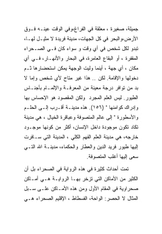 ‫ﺠﻤﻴﻠﺔ، ﺼﻐﻴﺭﺓ ، ﻤﻌﻠﻘﺔ ﻓﻲ ﺍﻟﻔﺭﺍﻍ،ﻭﻓﻲ ﺍﻟﻭﻗﺕ ﻋﻴﻨـﻪ ﻓـﻭﻕ‬
‫ﺍﻷﺭﺽ،ﻭﺍﻟﺒﺤﺭ ﻓﻲ ﻜل ﺍﻟﺠﻬﺎﺕ، ﻤﺩﻴﻨﺔ ﻓﺭﻴﺩﺓ ﻻ ﻤﺜﻴـل ﻟﻬـﺎ،‬
‫ﺘﺒﺩﻭ ﻟﻜل ﺸﺨﺹ ﻓﻲ ﺃﻱ ﻭﻗﺕ ﻭ ﺴﻭﺍﺀ ﻜﺎﻥ ﻓـﻲ ﺍﻟﺼـﺤﺭﺍﺀ‬
‫ﺍﻟﻤﻘﻔﺭﺓ ، ﺃﻭ ﺍﻟﺒﻘﺎﻉ ﺍﻟﻌﺎﻤﺭﺓ، ﻓﻲ ﺍﻟﺒﺤﺎﺭ ﻭﺍﻷﻨﻬـﺎﺭ، ﻓـﻲ ﺃﻱ‬
‫ﻤﻜﺎﻥ ، ﺃﻱ ﺠﻬﺔ ، ﺃﻴﻨﻤﺎ ﻭﻟﻴﺕ ﺍﻟﻭﺠﻬﺔ ﻴﻤﻜﻥ ﺍﺴﺘﺤﻀﺎﺭﻫﺎ ﺜـﻡ‬
‫ﺩﺨﻭﻟﻬﺎ ﻭﺍﻹﻗﺎﻤﺔ. ﻟﻜﻥ .. ﻫﺫﺍ ﻏﻴﺭ ﻤﺘﺎﺡ ﻷﻱ ﺸﺨﺹ ﻭﺇﻤﺎ ﻻ‬
‫ﺒﺩ ﻤﻥ ﺘﻭﺍﻓﺭ ﺩﺭﺠﺔ ﻤﻌﻴﻨﺔ ﻤﻥ ﺍﻟﻤﻌﺭﻓـﺔ ﻭﺍﻹﻟﻤـﺎﻡ ﺒﺄﺠﻨـﺎﺱ‬
‫ﺍﻟﻁﻴﻭﺭ. ﻟﻴﺱ ﺍﻟﻌﻠﻡ ﺍﻟﻤﺠﺭﺩ ﻭﻟﻜﻥ ﺍﻟﻤﻘﺼﻭﺩ ﻫﻭ ﺍﻹﺤﺴﺎﺱ ﺒﻬﺎ‬
‫ﻭﺇﺩﺭﺍﻙ ﻜﻭﺍﻤﻨﻬﺎ " )٦٥١(. ﻫﺫﻩ ﻤﺩﻴﻨـﺔ ﺃﻗـﺭﺏ ﺇﻟـﻰ ﺍﻟﺤﻠـﻡ‬
‫ﻭﺍﻷﺴﻁﻭﺭﺓ " ﺇﻟﻰ ﻋﺎﻟﻡ ﺍﻟﻤﺘﺼﻭﻓﺔ ﻭﻋﺒﺎﻗﺭﺓ ﺍﻟﺨﻴﺎل ، ﻫﻲ ﻤﺩﻴﻨﺔ‬
‫ﺘﻜﺎﺩ ﺘﻜﻭﻥ ﻤﻭﺠﻭﺩﺓ ﺩﺍﺨل ﺍﻹﻨﺴﺎﻥ، ﺃﻜﺜﺭ ﻤﻥ ﻜﻭﻨﻬﺎ ﻤﻭﺠـﻭﺩ‬
‫ﺨﺎﺭﺠﻪ، ﻫﻲ ﻤﺩﻴﻨﺔ ﺍﻟﻌﻠﻡ ﺍﻟﻔﻬﻡ ﺍﻟﻜﻠﻲ ، ﺍﻟﻤﺩﻴﻨﺔ ﺍﻟﺘﻲ ﺴـﺎﻓﺭﺕ‬
‫ﺇﻟﻴﻬﺎ ﻁﻴﻭﺭ ﻓﺭﻴﺩ ﺍﻟﺩﻴﻥ ﻭﺍﻟﻌﻁﺎﺭ ﻭﺍﻟﺤﻜﻤﺎﺀ، ﻤﺩﻴﻨـﺔ ﺍﷲ ﺍﻟﺘـﻲ‬
                              ‫ﺴﻌﻰ ﺇﻟﻴﻬﺎ ﺃﻏﻠﺏ ﺍﻟﻤﺘﺼﻭﻓﺔ.‬

‫ﺘﻤﺕ ﺃﺤﺩﺍﺙ ﻜﺜﻴﺭﺓ ﻓﻲ ﻫﺫﻩ ﺍﻟﺭﻭﺍﻴﺔ ﻓﻲ ﺍﻟﺼﺤﺭﺍﺀ ﺒل ﺃﻥ‬
‫ﺍﻟﻜﺜﻴﺭ ﻤﻥ ﺍﻷﻤﺎﻜﻥ ﺍﻟﺘﻲ ﺘﺯﺨﺭ ﺒﻬـﺎ ﺍﻟﺭﻭﺍﻴـﺔ ﻫـﻲ ﺃﻤـﺎﻜﻥ‬
‫ﺼﺤﺭﺍﻭﻴﺔ ﻓﻲ ﺍﻟﻤﻘﺎﻡ ﺍﻷﻭل ﻭﻤﻥ ﻫﺫﻩ ﺍﻷﻤـﺎﻜﻥ ﻋﻠـﻰ ﺴـﺒل‬
‫ﺍﻟﻤﺜﺎل ﻻ ﺍﻟﺤﺼﺭ: ﺍﻟﻭﺍﺤﺔ، ﺍﻟﻔﺴﻁﺎﻁ ، ﺍﻹﻗﻠﻴﻡ ﺍﻟﺼﺤﺭﺍﺀ ﻫـﻲ‬
 