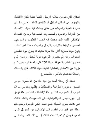 ‫ﺍﻟﻤﻜﺎﻥ ﺍﻟﺫﻱ ﻴﺘﻡ ﻤﻥ ﺨﻼﻟﻪ ﺍﻟﺭﺤﻴل، ﻟﻜﻨﻬﺎ ﺃﻴﻀﺎ ﻤﻜﺎﻥ ﺍﻻﻜﺘﻤﺎل‬
‫ﻭﺍﻟﻬﺩﻭﺀ. ﻫﻲ ﺍﻟﻤﻜﺎﻥ ﺍﻟﻤﻘﺎﺒل ﺃﻭ ﺍﻟﻨﻘﻴﺽ ﻟﻠﻤﺎﺀ ، ﻫـﻲ ﻤﻜـﺎﻥ‬
‫ﺼﺭﺍﻉ ﺍﻟﺤﻴﺎﺓ ﻭﺍﻟﻤﻭﺕ، ﻫﻲ ﻤﻜﺎﻥ ﻴﺤﺩﺙ ﻓﻴﻪ ﺃﺤﻴﺎﻨﺎ ﺍﻻﺘﺤـﺎﺩ‬
‫ﺒﻴﻥ ﺍﻟﻌﺭﺍﻤﺔ ﻭﺍﻟﻘـﻭﺓ ﻭﺍﻟﺨﺼـﻭﺒﺔ ﺍﻟﺠﺴـﺩﻴﺔ ﻭﺒـﻴﻥ ﺍﻟﻔﺴـﺎﺩ‬
‫ﺍﻷﺨﻼﻗﻲ، ﻟﻜﻨﻪ ﻤﻜﺎﻥ ﻴﺤﺩﺙ ﻓﻴﻪ ﺃﻴﻀـﺎ ﺍﻟﺘﻁﻬـﺭ ﻭﺍﻟـﻭﺤﻲ.‬
‫ﺍﻟﺼﺤﺭﺍﺀ ﺘﺭﺘﺒﻁ ﺒﺎﻟﺘﺭﺍﺏ ﻭﺍﻟﺭﻤﺎل ﻭﺍﻟﻤﻭﺕ ، ﻫﺫﺍ ﺍﻟﻤﻭﺕ ﻗـﺩ‬
‫ﻴﻜﻭﻥ ﻤﻭﺘﺎ ﻤﻌﻨﻭﻴﺎ ﺃﻜﺜﺭ ﻤﻨﻪ ﻤﻭﺘﺎ ﻤﺎﺩﻴﺎ، ﻗﺩ ﻴﻜﻭﻥ ﻤﻭﺘﺎ ﻟﻁﻐﻴﺎﻥ‬
‫ﺍﻟﺸﻬﻭﺍﺕ ﻭﻤﻥ ﺜﻡ ﺤﻀﻭﺭ ﺍﻟﻠﻭﻋﻲ، ﻤﻭﺘﺎ ﻟﻠﺠﻬل، ﻭﻤـﻥ ﺜـﻡ‬
‫ﺤﻀﻭﺭﺍ ﻟﻠﻌﻠﻡ ﻭﺍﻟﻤﻌﺭﻓﺔ، ﻤﻭﺘﺎ ﻟﻼﻨﺸﻐﺎل ﺒﺎﻟﺼﻐﺎﺌﺭ، ﻭﻤﻥ ﺜـﻡ‬
                                                ‫‪‬‬
‫ﻤﺯﻴﺩﺍ ﻤﻥ ﺍﻻﻫﺘﻤﺎﻡ ﺒﺎﻟﻘﻀﺎﻴﺎ ﺍﻟﻜﻠﻴﺔ، ﻤﻭﺘﺎ ﻟﻼﻨﺸـﻐﺎل ﺒﺎﻟـﺫﺍﺕ‬
                      ‫ﻭﺍﻨﺒﻌﺎﺜﺎ ﻟﻼﻫﺘﻤﺎﻡ ﺒﺎﻵﺨﺭ ، ﺒﺎﻟﻤﺠﻤﻭﻉ.‬

‫ﻨﻌﺘﻘﺩ ﺃﻥ ﺭﺤﻠﺔ" ﺃﺤﻤﺩ ﺒﻥ ﻋﺒﺩ ﺍﷲ" ﻤﻥ ﺍﻟﻘـﺎﻫﺭﺓ، ﻋﺒـﺭ‬
‫ﺍﻟﺼﺤﺭﺍﺀ ﻤﺭﻭﺭﺍ ﺒﺎﻟﻭﺍﺤﺔ ﻭﺍﻟﻔﺴﻁﺎﻁ ﻭﺍﻹﻗﻠﻴﻡ، ﻭﺤﺘـﻰ ﺒـﻼﺩ‬
‫ﺍﻟﻐﺭﺏ ﺃﻭ ﺍﻟﻤﻐﺭﺏ، ﻜﺎﻨﺕ ﺭﺤﻠﺔ ﻻﻜﺘﺸﺎﻑ ﺍﻟﺫﺍﺕ، ﺭﺤﻠﺔ ﺘﺭﻤﺯ‬
‫ﺇﻟﻰ ﻋﺒﻭﺭﻩ ﻟﺒﺤﺭ ﺍﻟﺤﻴﺎﺓ،ﻭﺘﻐﻠﺒﻪ ﻋﻠﻰ ﺍﻟﺼﻌﻭﺒﺎﺕ ﻭﺍﻟﻤﺸـﻜﻼﺕ‬
‫ﺍﻟﺘﻲ ﻜﺎﻨﺕ ﺘﻌﻭﻕ ﺍﻜﺘﻤﺎﻟﻪ ﺘﻤﻨﻊ ﻓﻬﻤﻪ ﺍﻟﻜﻠﻲ ﻟﻠﻭﺠﻭﺩ ﻭﻟﻠﺤﻴـﺎﺓ،‬
‫ﺭﺤﻠﺔ ﻋﺒﺭ ﻓﻴﻬﺎ ﻤﻥ ﺍﻟﻨﻘﺹ ﺇﻟﻰ ﺍﻻﻜﺘﻤﺎل،ﻭﻤﻥ ﺍﻟﺠﻬـل ﺇﻟـﻰ‬
‫ﺍﻟﻤﻌﺭﻓﺔ ﻭﻤﻥ ﺜﻡ ﺘﺤﻭﻟﺕ ﻫﺫﻩ ﺍﻟﺫﺍﺕ ﺇﻟـﻰ ﺫﺍﺕ ﺘﺘﺤـﺭﻙ ﻓـﻲ‬
 