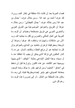 ‫ﻓﻀﺎﺀ ﺍﻟﺤﺭﻴﺔ ﺒﻌﺩ ﺃﻥ ﻜﺎﻨﺕ ﺫﺍﺘﺎ ﻤﻨﻐﻠﻘﺔ ﻓﻲ ﺇﻁﺎﺭ ﺍﻟﻀـﺭﻭﺭﺓ:‬
‫ﻟﻘﺩ ﻋﺭﻑ" ﺃﺤﻤﺩ ﺒﻥ ﻋﺒﺩ ﺍﷲ" ، ﻭﻤﻥ ﺨﻼل ﻋﺭﻑ " ﺠﻤﺎل ﺒﻥ‬
‫ﻋﺒﺩ ﺍﷲ" ﻭﻤﻥ ﺨﻼﻟﻪ ﻋﺭﻑ " ﺠﻤﺎل ﺍﻟﻐﻴﻁﺎﻨﻲ" ، ﻭﻤﻥ ﺨﻼﻟـﻪ‬
‫ﻋﺭﻓﻨﺎ ﺃﻥ ﺍﻟﻔﺭﻭﻕ ﻭﺍﻟﺤﻭﺍﺠﺯ ﺍﻟﻤﻭﻀﻭﻋﻴﺔ ﺒﻴﻥ ﺍﻟﺸﺭﻕ ﺍﻟﻌﺭﺒﻲ‬
‫ﻭﺍﻟﻤﻐﺭﺒﻲ ﺍﻟﻌﺭﺒﻲ ﻫﻲ ﻓﺭﻭﻕ ﻤﺼﻁﻨﻌﺔ ﻭﻫﻤﻴﺔ،ﻭ ﺃﻥ ﺍﻟﻭﺤـﺩﺓ‬
‫ﺍﻟﻌﺭﺒﻴﺔ ﻫﻲ ﺍﻟﺤل ﺍﻟﻤﺜﺎﻟﻲ ﻭﺍﻟﻀﺭﻭﺭﻱ ﻟﻜل ﻤﺎ ﻴﻌﺎﻨﻴﻪ ﺍﻟﻌـﺭﺏ‬
‫ﺍﻵﻥ ﻤﻥ ﻤﺸﻜﻼﺕ ﻭﺍﻨﻬﻴﺎﺭﺍﺕ ﻭﺘﺨﻠﻑ، ﻟﻘﺩ ﻋﺭﻓﻭﺍ ﻭﻋﺭﻓﻨﺎ ﺃﻥ‬
‫ﺘﺎﺭﻴﺨﻨﺎ ﻭﺠﻐﺭﺍﻓﻴﺘﻨﺎ ﺘﺯﺨﺭﺍﻥ ﺒﺎﻟﻌﺩﻴﺩ ﻤﻥ ﺍﻟﺒﺩﺍﺌﻊ ﻭﺍﻟﺠﻭﺍﻫﺭ،ﻭﺃﻥ‬
‫ﻜل ﻤﺎ ﻨﺤﺘﺎﺠﻪ ﻫﻭ ﺃﻥ ﻨﺭﻓﻊ ﺍﻟﻐﻁﺎﺀ ﻭﻨﻜﺸﻑ ﺍﻟﺴﺘﺎﺭ ﻋﻥ ﻫـﺫﺍ‬
‫ﺍﻟﺩﺍﺭ ﺍﻟﻤﻜﻨﻭﻥ ﻓﻲ ﺘﺭﺍﺜﻨﺎ ﺍﻟﺫﻱ ﻴﻤﻜﻥ ﺃﻥ ﻴﻐﻴﺏ ﺇﺫﺍ ﺘﻐﺎﻓﻠﻨﺎ ﻋﻨـﻪ‬
‫ﺃﻭ ﻨﺴﻴﻨﺎﻩ ،ﻭﻫﺫﺍ ﺍﻟﻌﻤل ﺍﻹﺒﺩﺍﻋﻲ ﺒﻤﺜﺎﺒﺔ " ﺍﻟﻬﺎﺘﻑ " ﺍﻟﺫﻱ ﻴﻨﺒﻬﻨﺎ‬
‫ﻭﻴﻭﺠﻬﻨﺎ ﻨﺤﻭ ﺍﻟﻜﺸﻑ ﻋﻥ ﻫﺫﻩ ﺍﻟﻜﻨﻭﺯ ﻭﺇﺒﺭﺍﺯﻫﺎ ﻗﺒل ﺃﻥ ﺘﺴﻘﻁ‬
‫ﻓﻲ ﺃﻋﻤﺎﻕ " ﺍﻟﻤﻐﻴﺏ" ﻭﻤﻥ ﺜﻡ ﻓﻬﻭ ﺒﻘﺩﺭ ﻤﺎ ﻴﺅﻜﺩ ﻭﺤﺩﺓ ﺍﻟﻭﺠﻭﺩ‬
‫ﺒﻤﻌﻨﺎﻫﺎ ﺍﻟﺼﻭﻓﻲ، ﻓﻬﻭ ﻴﺸﻴﺭ ﺃﻴﻀﺎ،ﻭﺒﻁﺭﻴﻘﺔ ﻓﻨﻴﺔ، ﺇﻟﻰ ﻭﺤـﺩﺓ‬
‫ﺴﻜﺎﻥ ﻫﺫﻩ ﺍﻟﻤﻨﻁﻘﺔ ﻤﻥ ﺍﻟﻌﺎﻟﻡ ، ﺃﻭ ﺇﻟﻰ ﻀﺭﻭﺭﺓ ﻫﺫﻩ ﺍﻟﻭﺤـﺩﺓ‬
                                             ‫ﺭﻏﻡ ﻜل ﺸﺊ.‬
 