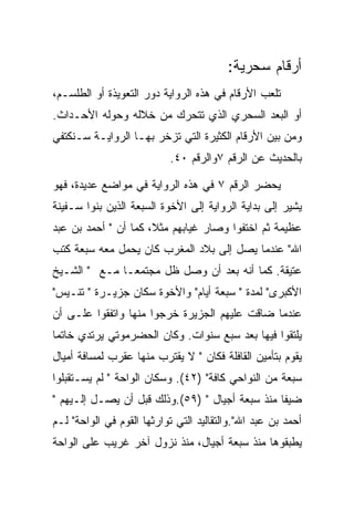 ‫ﺃﺭﻗﺎﻡ ﺴﺤﺭﻴﺔ:‬
‫ﺘﻠﻌﺏ ﺍﻷﺭﻗﺎﻡ ﻓﻲ ﻫﺫﻩ ﺍﻟﺭﻭﺍﻴﺔ ﺩﻭﺭ ﺍﻟﺘﻌﻭﻴﺫﺓ ﺃﻭ ﺍﻟﻁﻠﺴـﻡ،‬
‫ﺃﻭ ﺍﻟﺒﻌﺩ ﺍﻟﺴﺤﺭﻱ ﺍﻟﺫﻱ ﺘﺘﺤﺭﻙ ﻤﻥ ﺨﻼﻟﻪ ﻭﺤﻭﻟﻪ ﺍﻷﺤـﺩﺍﺙ.‬
‫ﻭﻤﻥ ﺒﻴﻥ ﺍﻷﺭﻗﺎﻡ ﺍﻟﻜﺜﻴﺭﺓ ﺍﻟﺘﻲ ﺘﺯﺨﺭ ﺒﻬـﺎ ﺍﻟﺭﻭﺍﻴـﺔ ﺴـﻨﻜﺘﻔﻲ‬
                           ‫ﺒﺎﻟﺤﺩﻴﺙ ﻋﻥ ﺍﻟﺭﻗﻡ ٧ﻭﺍﻟﺭﻗﻡ ٠٤.‬

‫ﻴﺤﻀﺭ ﺍﻟﺭﻗﻡ ٧ ﻓﻲ ﻫﺫﻩ ﺍﻟﺭﻭﺍﻴﺔ ﻓﻲ ﻤﻭﺍﻀﻊ ﻋﺩﻴﺩﺓ، ﻓﻬﻭ‬
‫ﻴﺸﻴﺭ ﺇﻟﻰ ﺒﺩﺍﻴﺔ ﺍﻟﺭﻭﺍﻴﺔ ﺇﻟﻰ ﺍﻷﺨﻭﺓ ﺍﻟﺴﺒﻌﺔ ﺍﻟﺫﻴﻥ ﺒﻨﻭﺍ ﺴـﻔﻴﻨﺔ‬
‫ﻋﻅﻴﻤﺔ ﺜﻡ ﺍﺨﺘﻔﻭﺍ ﻭﺼﺎﺭ ﻏﻴﺎﺒﻬﻡ ﻤﺜﻼ، ﻜﻤﺎ ﺃﻥ " ﺃﺤﻤﺩ ﺒﻥ ﻋﺒﺩ‬
‫ﺍﷲ" ﻋﻨﺩﻤﺎ ﻴﺼل ﺇﻟﻰ ﺒﻼﺩ ﺍﻟﻤﻐﺭﺏ ﻜﺎﻥ ﻴﺤﻤل ﻤﻌﻪ ﺴﺒﻌﺔ ﻜﺘﺏ‬
‫ﻋﺘﻴﻘﺔ. ﻜﻤﺎ ﺃﻨﻪ ﺒﻌﺩ ﺃﻥ ﻭﺼل ﻅل ﻤﺠﺘﻤﻌـﺎ ﻤـﻊ " ﺍﻟﺸـﻴﺦ‬
‫ﺍﻷﻜﺒﺭﻯ" ﻟﻤﺩﺓ " ﺴﺒﻌﺔ ﺃﻴﺎﻡ" ﻭﺍﻷﺨﻭﺓ ﺴﻜﺎﻥ ﺠﺯﻴـﺭﺓ " ﺘﻨـﻴﺱ"‬
‫ﻋﻨﺩﻤﺎ ﻀﺎﻗﺕ ﻋﻠﻴﻬﻡ ﺍﻟﺠﺯﻴﺭﺓ ﺨﺭﺠﻭﺍ ﻤﻨﻬﺎ ﻭﺍﺘﻔﻘﻭﺍ ﻋﻠـﻰ ﺃﻥ‬
‫ﻴﻠﺘﻘﻭﺍ ﻓﻴﻬﺎ ﺒﻌﺩ ﺴﺒﻊ ﺴﻨﻭﺍﺕ. ﻭﻜﺎﻥ ﺍﻟﺤﻀﺭﻤﻭﺘﻲ ﻴﺭﺘﺩﻱ ﺨﺎﺘﻤﺎ‬
‫ﻴﻘﻭﻡ ﺒﺘﺄﻤﻴﻥ ﺍﻟﻘﺎﻓﻠﺔ ﻓﻜﺎﻥ " ﻻ ﻴﻘﺘﺭﺏ ﻤﻨﻬﺎ ﻋﻘﺭﺏ ﻟﻤﺴﺎﻓﺔ ﺃﻤﻴﺎل‬
‫ﺴﺒﻌﺔ ﻤﻥ ﺍﻟﻨﻭﺍﺤﻲ ﻜﺎﻓﺔ" )٢٤(. ﻭﺴﻜﺎﻥ ﺍﻟﻭﺍﺤﺔ " ﻟﻡ ﻴﺴـﺘﻘﺒﻠﻭﺍ‬
‫ﻀﻴﻔﺎ ﻤﻨﺫ ﺴﺒﻌﺔ ﺃﺠﻴﺎل " )٩٥(.ﻭﺫﻟﻙ ﻗﺒل ﺃﻥ ﻴﺼـل ﺇﻟـﻴﻬﻡ "‬
‫ﺃﺤﻤﺩ ﺒﻥ ﻋﺒﺩ ﺍﷲ".ﻭﺍﻟﺘﻘﺎﻟﻴﺩ ﺍﻟﺘﻲ ﺘﻭﺍﺭﺜﻬﺎ ﺍﻟﻘﻭﻡ ﻓﻲ ﺍﻟﻭﺍﺤﺔ" ﻟـﻡ‬
‫ﻴﻁﺒﻘﻭﻫﺎ ﻤﻨﺫ ﺴﺒﻌﺔ ﺃﺠﻴﺎل، ﻤﻨﺫ ﻨﺯﻭل ﺁﺨﺭ ﻏﺭﻴﺏ ﻋﻠﻰ ﺍﻟﻭﺍﺤﺔ‬
 