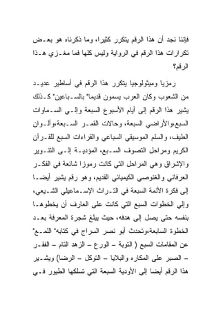 ‫ﻓﺈﻨﻨﺎ ﻨﺠﺩ ﺃﻥ ﻫﺫﺍ ﺍﻟﺭﻗﻡ ﻴﺘﻜﺭﺭ ﻜﺜﻴﺭﺍ، ﻭﻤﺎ ﺫﻜﺭﻨﺎﻩ ﻫﻭ ﺒﻌـﺽ‬
‫ﺘﻜﺭﺍﺭﺍﺕ ﻫﺫﺍ ﺍﻟﺭﻗﻡ ﻓﻲ ﺍﻟﺭﻭﺍﻴﺔ ﻭﻟﻴﺱ ﻜﻠﻬﺎ ﻓﻤﺎ ﻤﻐـﺯﻱ ﻫـﺫﺍ‬
                                                   ‫ﺍﻟﺭﻗﻡ؟‬

‫ﺭﻤﺯﻴﺎ ﻭﻤﻴﺜﻭﻟﻭﺠﻴﺎ ﻴﺘﻜﺭﺭ ﻫﺫﺍ ﺍﻟﺭﻗﻡ ﻓﻲ ﺃﺴﺎﻁﻴﺭ ﻋﺩﻴـﺩ‬
‫ﻤﻥ ﺍﻟﺸﻌﻭﺏ ﻭﻜﺎﻥ ﺍﻟﻌﺭﺏ ﻴﺴﻤﻭﻥ ﻗﺩﻴﻤﺎ" ﺒﺎﻟﺴـﺒﺎﻋﻴﻥ" ﻜـﺫﻟﻙ‬
‫ﻴﺸﻴﺭ ﻫﺫﺍ ﺍﻟﺭﻗﻡ ﺇﻟﻰ ﺃﻴﺎﻡ ﺍﻷﺴﺒﻭﻉ ﺍﻟﺴﺒﻌﺔ ﻭﺇﻟـﻲ ﺍﻟﺴـﻤﺎﻭﺍﺕ‬
‫ﺍﻟﺴﺒﻊ،ﻭﺍﻷﺭﺍﻀﻲ ﺍﻟﺴﺒﻌﺔ، ﻭﺤﺎﻻﺕ ﺍﻟﻘﻤـﺭ ﺍﻟﺴـﺒﻌﺔ،ﻭﺃﻟـﻭﺍﻥ‬
‫ﺍﻟﻁﻴﻑ، ﻭﺍﻟﺴﻠﻡ ﺍﻟﻤﻭﺴﻴﻘﻲ ﺍﻟﺴﺒﺎﻋﻲ ﻭﺍﻟﻘﺭﺍﺀﺍﺕ ﺍﻟﺴﺒﻊ ﻟﻠﻘـﺭﺁﻥ‬
‫ﺍﻟﻜﺭﻴﻡ ﻭﻤﺭﺍﺤل ﺍﻟﺘﺼﻭﻑ ﺍﻟﺴـﺒﻊ، ﺍﻟﻤﺅﺩﻴـﺔ ﺇﻟـﻰ ﺍﻟﺘﻨـﻭﻴﺭ‬
‫ﻭﺍﻹﺸﺭﺍﻕ ﻭﻫﻲ ﺍﻟﻤﺭﺍﺤل ﺍﻟﺘﻲ ﻜﺎﻨﺕ ﺭﻤﻭﺯﺍ ﺸﺎﺌﻌﺔ ﻓﻲ ﺍﻟﻔﻜـﺭ‬
‫ﺍﻟﻌﺭﻓﺎﻨﻲ ﻭﺍﻟﻐﻨﻭﺼﻲ ﺍﻟﻜﻴﻤﻴﺎﺌﻲ ﺍﻟﻘﺩﻴﻡ، ﻭﻫﻭ ﺭﻗﻡ ﻴﺸﻴﺭ ﺃﻴﻀـﺎ‬
‫ﺇﻟﻰ ﻓﻜﺭﺓ ﺍﻷﺌﻤﺔ ﺍﻟﺴﺒﻌﺔ ﻓﻲ ﺍﻟﺘـﺭﺍﺙ ﺍﻹﺴـﻤﺎﻋﻴﻠﻲ ﺍﻟﺸـﻴﻌﻲ،‬
‫ﻭﺇﻟﻲ ﺍﻟﺨﻁﻭﺍﺕ ﺍﻟﺴﺒﻊ ﺍﻟﺘﻲ ﻜﺎﻨﺕ ﻋﻠﻰ ﺍﻟﻌﺎﺭﻑ ﺃﻥ ﻴﺨﻁﻭﻫـﺎ‬
‫ﺒﻨﻔﺴﻪ ﺤﺘﻰ ﻴﺼل ﺇﻟﻰ ﻫﺩﻓﻪ، ﺤﻴﺙ ﻴﺒﻠﻎ ﺸﺠﺭﺓ ﺍﻟﻤﻌﺭﻓﺔ ﺒﻌـﺩ‬
‫ﺍﻟﺨﻁﻭﺓ ﺍﻟﺴﺎﺒﻌﺔ،ﻭﺘﺤﺩﺙ ﺃﺒﻭ ﻨﺼﺭ ﺍﻟﺴﺭﺍﺝ ﻓﻲ ﻜﺘﺎﺒﻪ" ﺍﻟﻠﻤـﻊ"‬
‫ﻋﻥ ﺍﻟﻤﻘﺎﻤﺎﺕ ﺍﻟﺴﺒﻊ ) ﺍﻟﺘﻭﺒﺔ – ﺍﻟﻭﺭﻉ – ﺍﻟﺯﻫﺩ ﺍﻟﺘﺎﻡ – ﺍﻟﻔﻘـﺭ‬
‫– ﺍﻟﺼﺒﺭ ﻋﻠﻰ ﺍﻟﻤﻜﺎﺭﻩ ﻭﺍﻟﺒﻼﻴﺎ – ﺍﻟﺘﻭﻜل – ﺍﻟﺭﻀﺎ( ﻭﻴﺸـﻴﺭ‬
‫ﻫﺫﺍ ﺍﻟﺭﻗﻡ ﺃﻴﻀﺎ ﺇﻟﻰ ﺍﻷﻭﺩﻴﺔ ﺍﻟﺴﺒﻌﺔ ﺍﻟﺘﻲ ﺘﺴﻠﻜﻬﺎ ﺍﻟﻁﻴﻭﺭ ﻓـﻲ‬
 