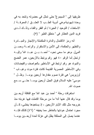 ‫ﻁﺭﻴﻘﻬﺎ ﺇﻟﻰ " ﺍﻟﺴﻴﻤﻭﻍ" ﺤﺘﻰ ﺘﻤﺜل ﻓﻲ ﺤﻀﺭﺘﻪ ﻭﺘﺘﺤﺩ ﺒﻪ ﻓﻲ‬
‫ﻭﺤﺩﺓ ﺸﻬﻭﺩﻴﺔ،ﻭﻫﻲ ﺃﺩﻭﻴﺔ ﺍﻟﻁـﺏ ﻻ ﺍﻟﻌﺸـﻕ / ﺍﻟﻤﻌﺭﻓـﺔ /‬
‫ﺍﻻﺴﺘﻐﻨﺎﺀ / ﺍﻟﺘﻭﺤﻴﺩ / ﺍﻟﺤﻴﺭﺓ / ﺜﻡ ﺍﻟﻔﻘﺭ ﻭﺍﻟﻔﻨﺎﺀ ﻭﺫﻟـﻙ ﻟـﺩﻯ‬
                ‫ﻓﺭﻴﺩ ﺍﻟﺩﻴﻥ ﺍﻟﻌﻁﺎﺭ ﻓﻲ " ﻤﻨﻁﻕ ﺍﻟﻁﻴﺭ " )٥(.‬

‫ﺃﻨﻪ ﺭﻤﺯ ﺍﻻﻜﺘﻤﺎل ﻭﺍﻟﺩﺍﺌﺭﺓ ﺍﻟﻤﻜﺘﻤﻠﺔ ﻭﺍﻹﻨﺠﺎﺯ ﻭﺍﻟﻤﺒـﺎﺩﺭﺓ‬
‫ﻭﺍﻟﺘﻁﻬﺭ ﻭﺍﻟﺤﻜﻤﺔ، ﺇﻟﻰ ﺍﻷﻤﻥ ﻭﺍﻻﺴﺘﻘﺭﺍﺭ ﻭﺍﻟﺭﺍﺤـﺔ ﻭﺤﺴـﻥ‬
‫ﺍﻟﻤﻰل ،ﻭﻫﻭ ﻤﺎ ﺴﻌﻰ ﻨﺤﻭﻩ " ﺃﺤﻤـﺩ ﺒـﻥ ﻋﺒـﺩ ﺍﷲ" ﻭﺇﻟﻴـﻪ‬
‫ﺍﺭﺘﺤل.ﺃﻤﺎ ﺍﻟﺭﻗﻡ ٠٤ ﻓﻬﻭ ﺭﻗﻡ ﻴﺭﺘﺒﻁ ﺒﺎﻷﺭﺒﻌﻴﻥ، ﻋﻤﺭ ﺍﻟﻨﻀﺞ‬
‫ﻭﺍﻟﻨﺒﻭﺓ، ﻫﻭ ﺭﻗﻡ ﺍﺭﺘﺒﻁ ﻓﻲ ﺍﻷﺴﺎﻁﻴﺭ ﺒﺎﻟﻌﻭﺍﺼﻑ ﻭﺍﻟﻔﻴﻀﺎﻨﺎﺕ‬
‫ﻭﻓﻲ ﺍﻷﺴﺎﻁﻴﺭ ﺍﻟﻤﺼﺭﻴﺔ ﺍﻟﻘﺩﻴﻤﺔ ﻜﺎﻨﺕ ﻓﺘﺭﺓ ﻤﻭﺕ ﻭﻏﻴـﺎﺏ "‬
‫ﺃﻭﺯﻴﺭﻴﺱ" ﻫﻲ ﻓﺘﺭﺓ ﺼﻭﻡ ﻤﻘﺩﺍﺭﻫﺎ ﺃﺭﺒﻌﻴﻥ ﻴﻭﻤـﺎ. ﻭﻅـل "‬
‫ﻤﻭﺴﻲ" ﻋﻠﻴﻪ ﺍﻟﺴﻼﻡ ﻓﻭﻕ ﺍﻟﺠﺒل ﺃﺭﺒﻌﻴﻥ ﻴﻭﻤـﺎ ﺤﺘـﻰ ﺴـﻤﻊ‬
                                              ‫ﺼﻭﺕ ﺍﷲ.‬

‫ﺍﺴﺘﻐﺭﻗﺕ ﺭﺤﻠﺔ " ﺃﺤﻤﺩ ﺒﻥ ﻋﺒﺩ ﺍﷲ" ﻤﻊ ﺍﻟﻘﺎﻓﻠﺔ ﺃﺭﺒﻌـﻴﻥ‬
‫ﻴﻭﻤﺎ ﻭﻗﺩ ﻗﺎل ﻋﻨﻬﺎ ﺃﻨﻪ" ﻤﺎ ﻤﻥ ﻤﺭﺤﻠﺔ ﺍﻜﺘﻤﻠﺕ ﻓﻴﻬﺎ ﻏﺭﺒﺘﻪ ﻤﻨﺫ‬
‫ﺨﺭﻭﺠﻪ ﻤﺜل ﺘﻠﻙ ﺍﻷﻴﺎﻡ ﺍﻷﺭﺒﻌﻴﻥ ، ﺇﺫ ﻴﺴﺘﻌﻴﺩﻫﺎ ﻴﺨﺸﻰ، ﻜـﺄﻥ‬
‫ﻤﺠﺭﺩ ﺍﺤﺘﻤﺎل ﻋﻭﺩﺘﻬﺎ ﺒﺎﻟﺨﺎﻁﺭ ﻤﻤﺎ ﻴﺨﻴﻔﻪ " )٦٤( ﻜﺫﻟﻙ ﻓﺈﻨـﻪ‬
‫ﻋﻨﺩﻤﺎ ﻴﺼل ﺇﻟﻰ ﺍﻟﻤﻤﻠﻜﺔ ﻴﻅل ﻓﻲ ﻋﺯﻟﺔ ﻟﻤﺩﺓ ﺃﺭﺒﻌـﻴﻥ ﻴﻭﻤـﺎ‬
 