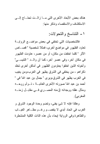 ‫ﻫﻨﺎﻙ ﺒﻌﺽ ﺍﻷﺒﻌﺎﺩ ﺍﻷﺨﺭﻯ ﺍﻟﺘﻲ ﻤـﺎ ﺯﺍﻟـﺕ ﺘﺤﺘـﺎﺝ ﺇﻟـﻰ‬
                      ‫ﺍﻻﺴﺘﻜﺸﺎﻑ ﻭﺍﻻﺴﺘﻘﺼﺎﺀ ﻭﻨﺫﻜﺭ ﻤﻨﻬﺎ:‬

                          ‫١- ﺍﻟﺘﻨﺎﺴﺦ ﻭﺍﻟﺘﺤﻭﻻﺕ:‬
‫ﻓﺎﻟﺸﺨﺼﻴﺎﺕ ﺍﻟﺘﻲ ﺘﺨﺘﻔﻲ ﻓﻲ ﺒﻌﺽ ﻤﻭﺍﻀـﻊ ﺍﻟﺭﻭﺍﻴـﺔ‬
‫ﺘﻌﺎﻭﺩ ﺍﻟﻅﻬﻭﺭ ﻓﻲ ﻤﻭﺍﻀﻊ ﺃﺨﺭﻯ، ﻓﻤﺜﻼ ﺸﺨﺼﻴﺔ " ﻗﺼـﺎﺹ‬
‫ﺍﻷﺜﺭ " ﻜﻠﻤﺎ ﺍﺨﺘﻔﺕ ﻤﻥ ﻤﻜﺎﻥ، ﺃﻭ ﻤﻥ ﻋﺼﺭ، ﻋﺎﻭﺩﺕ ﺍﻟﻅﻬﻭﺭ‬
‫ﻓﻲ ﻤﻜﺎﻥ ﺁﺨﺭ، ﻭﻓﻲ ﻋﺼﺭ ﺁﺨﺭ، ﻜﻤﺎ ﺃﻥ ﻭﺍﻟـﺩ " ﺍﻟﺘﻨﻴﺴـﻲ"‬
‫ﻭﺃﺨﻭﺘﻪ ﺍﻟﺫﻴﻥ ﺍﺨﺘﻔﻭﺍ ﻴﻌﺎﻭﺩﻭﻥ ﺍﻟﻅﻬﻭﺭ ﻓﻲ ﺃﻤﺎﻜﻥ ﺃﺨﺭﻯ ﺘﺨﻠﺩ‬
‫ﺫﻜﺭﺍﻫﻡ ، ﻤﻥ ﻴﺨﺘﻔﻲ ﻓﻲ ﺍﻟﺸﺭﻕ ﻴﻅﻬﺭ ﻓﻲ ﺍﻟﻐﺭﺏ،ﻭﻤﻥ ﻴﻐﻴﺏ‬
‫ﻓﻲ ﺍﻟﻐﺭﺏ ﻴﻅﻬﺭ ﻓﻲ ﺍﻟﺸﺭﻕ،ﻭﻴﺭﻯ " ﺠﻤﺎل ﺒﻥ ﻋﺒﺩ ﺍﷲ" ﻓﻲ "‬
‫ﺃﺤﻤﺩ ﺒﻥ ﻋﺒﺩ ﺍﷲ" ﺼﻭﺭﺘﻪ ﺍﻷﺨﺭﻯ ﺍﻟﻐﺎﺌﺒـﺔ ، ﺘـﻭﺃﻡ ﺭﻭﺤـﻪ‬
‫ﻭﻤﺜﺎل ﻋﻘﻠﻪ ﻭﻭﺠﺩﺍﻨﻪ )ﺯﻤﻨﻪ ﺍﻟﻤﺼـﺭﻱ ﻓـﻲ ﻤﻘﺎﺒـل ﺯﻤﻨـﻪ‬
                                              ‫ﺍﻟﻤﻐﺭﺒﻲ(.‬

‫ﻭﻫﻜﺫﺍ ﻓﺈﻨﻪ ﻻ ﺸﺊ ﻴﻔﻨﻰ، ﻭﺘﻀﻡ ﻭﺤﺩﺓ ﺍﻟﻭﺠﻭﺩ ﺍﻟﺸﺭﻕ ﻭ‬
‫ﺍﻟﻐﺭﺏ ﻓﻲ ﺍﺘﺤﺎﺩ ﺃﺒﺩﻱ ﻻ ﻴﻨﻔﺼـﻡ ﺭﻏـﻡ ﻤﻅـﺎﻫﺭ ﺍﻟﻐﻴـﺎﺏ‬
‫ﻭﺍﻟﻅﺎﻫﺭﺓ.ﻭﻓﻲ ﺍﻟﺭﻭﺍﻴﺔ ﺇﻴﺤﺎﺀ ﺒﺄﻥ ﻫﺫﻩ ﺍﻟﺫﺍﺕ ﺍﻟﻜﻠﻴﺔ ﺍﻟﻤﻨﺸﻁﺭﺓ‬
 