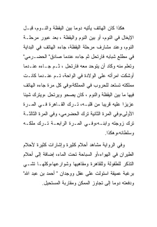 ‫ﻫﻜﺫﺍ ﻜﺎﻥ ﺍﻟﻬﺎﺘﻑ ﻴﺄﺘﻴﻪ ﺩﻭﻤﺎ ﺒﻴﻥ ﺍﻟﻴﻘﻅﺔ ﻭﺍﻟﻨـﻭﻡ، ﻗﺒـل‬
‫ﺍﻹﻴﻐﺎل ﻓﻲ ﺍﻟﻨﻭﻡ، ﺃﻭ ﺒﻴﻥ ﺍﻟﻨﻭﻡ ﻭﺍﻟﻴﻘﻅﺔ ، ﺒﻌﺩ ﻋﺒﻭﺭ ﻤﺭﺤﻠـﺔ‬
‫ﺍﻟﻨﻭﻡ، ﻭﻋﻨﺩ ﻤﺸﺎﺭﻑ ﻤﺭﺤﻠﺔ ﺍﻟﻴﻘﻅﺔ، ﺠﺎﺀﻩ ﺍﻟﻬﺎﺘﻑ ﻓﻲ ﺍﻟﺒﺩﺍﻴﺔ‬
‫ﻓﻲ ﻤﻁﻠﻊ ﺸﺒﺎﺒﻪ ﻓﺎﺭﺘﺤل ﺜﻡ ﺠﺎﺀﻩ ﻋﻨﺩﻤﺎ ﺼﺎﺩﻕ" ﺍﻟﺤﻀـﺭﻤﻲ"‬
‫ﻭﺘﻌﻠﻡ ﻤﻨﻪ ﻭﻜﺎﺩ ﺃﻥ ﻴﺘﻭﺤﺩ ﻤﻌﻪ ﻓﺎﺭﺘﺤل ، ﺜـﻡ ﺠـﺎﺀﻩ ﻋﻨـﺩﻤﺎ‬
‫ﺃﻭﺸﻜﺕ ﺍﻤﺭﺃﺘﻪ ﻋﻠﻰ ﺍﻟﻭﻻﺩﺓ ﻓﻲ ﺍﻟﻭﺍﺤﺔ، ﺘـﻡ ﻋﻨـﺩﻤﺎ ﻜﺎﻨـﺕ‬
‫ﻤﻤﻠﻜﺘﻪ ﺘﺴﺘﻌﺩ ﻟﻠﺤﺭﻭﺏ ﻓﻲ ﺍﻟﻤﻤﻠﻜﺔ،ﻭﻓﻲ ﻜل ﻤﺭﺓ ﺠﺎﺀﻩ ﺍﻟﻬﺎﺘﻑ‬
‫ﻓﻴﻬﺎ ﻤﺎ ﺒﻴﻥ ﺍﻟﻴﻘﻅﺔ ﻭﺍﻟﻨﻭﻡ ، ﻜﺎﻥ ﻴﺼﺤﻭ ﻭﻴﺭﺘﺤل ،ﻭﻴﺘﺭﻙ ﺸﻴﺌﺎ‬
‫ﻋﺯﻴﺯﺍ ﻋﻠﻴﻪ ﻗﺭﻴﺒﺎ ﻤﻥ ﻗﻠﺒـﻪ، ﺘـﺭﻙ ﺍﻟﻘـﺎﻫﺭﺓ ﻓـﻲ ﺍﻟﻤـﺭﺓ‬
‫ﺍﻷﻭﻟﻰ،ﻭﻓﻲ ﺍﻟﻤﺭﺓ ﺍﻟﺜﺎﻨﻴﺔ ﺘﺭﻙ ﺍﻟﺤﻀﺭﻤﻲ، ﻭﻓﻲ ﺍﻟﻤﺭﺓ ﺍﻟﺜﺎﻟﺜـﺔ‬
‫ﺘﺭﻙ ﺯﻭﺠﺘﻪ ﻭﺍﺒﻨـﻪ،ﻭﻓـﻲ ﺍﻟﻤـﺭﺓ ﺍﻟﺭﺍﺒﻌـﺔ ﺘـﺭﻙ ﻤﻠﻜـﻪ‬
                                         ‫ﻭﺴﻠﻁﺎﻨﻪ،ﻭﻫﻜﺫﺍ.‬

‫ﻭﻓﻲ ﺍﻟﺭﻭﺍﻴﺔ ﻤﺸﺎﻫﺩ ﺃﺤﻼﻡ ﻜﺜﻴﺭﺓ ﻭﺇﺸﺎﺭﺍﺕ ﻜﺜﻴﺭﺓ ﻷﺤﻼﻡ‬
‫ﺍﻟﻁﻴﺭﺍﻥ ﻓﻲ ﺍﻟﻬﻭﺍﺀ،ﺃﻭ ﺍﻟﺴﺒﺎﺤﺔ ﺘﺤﺕ ﺍﻟﻤﺎﺀ، ﺇﻀﺎﻓﺔ ﺇﻟﻰ ﺃﺤﻼﻡ‬
‫ﺍﻟﺘﺫﻜﺭ ﻟﻠﻁﻔﻭﻟﺔ ﻭﻟﻠﻘﺎﻫﺭﺓ ﻭﻤﻘﺎﻫﻴﻬﺎ ﻭﺸﻭﺍﺭﻋﻬﺎ،ﻭﻜﻠﻬـﺎ ﺘﺸـﻲ‬
‫ﺒﺭﻏﺒﺔ ﻋﻤﻴﻘﺔ ﺍﺴﺘﻭﻟﺕ ﻋﻠﻰ ﻋﻘل ﻭﻭﺠﺩﺍﻥ " ﺃﺤﻤﺩ ﺒﻥ ﻋﺒﺩ ﺍﷲ"‬
         ‫ﻭﺩﻓﻌﺘﻪ ﺩﻭﻤﺎ ﺇﻟﻰ ﺘﺠﺎﻭﺯ ﺍﻟﻤﻤﻜﻥ ﻭﻤﻘﺎﺭﺒﺔ ﺍﻟﻤﺴﺘﺤﻴل.‬
 