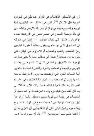 ‫ﺃﻭﺭ ﻓﻲ ﺍﻷﺴﺎﻁﻴﺭ ﺍﻷﻜﺎﺩﻴﺔ،ﻭﻫﻲ ﺍﻟﻌﺯﻱ ﻋﻨﺩ ﻁﺊ ﻓﻲ ﺍﻟﺠﺯﻴﺭﺓ‬
‫ﺍﻟﻌﺭﺒﻴﺔ ﻗﺒل ﺍﻹﺴﻼﻡ )٩١(. ﺍﻟﺘﻲ ﻫﻲ ﻋﺸﺘﺎﺭ ﻋﻨﺩ ﺍﻟﺒﺎﺒﻠﻴﻴﻥ، ﺇﻟﻬﺔ‬
‫ﺍﻟﺭﺒﻴﻊ ﻭﺍﻟﺤﺏ ﻭﺤﺒﻴﺒﺔ ﻤﺭﺩﻭﺥ" ﺃﻭ ﺒﻌل ﺇﻟﻪ ﺍﻷﺭﺽ ﻭﺍﻹﻨﺴـﺎﻥ‬
‫ﻓﻲ ﺒﺎﺒل،ﻭﻨﺠﻤﺔ ﺍﻟﺼﺒﺎﺡ ﻓﻲ ﻋﺼﺭ ﺤﻤﻭﺭﺍﺒﻲ ﺍﻓﺭﻭﺩﻴﺕ ﻋﻨـﺩ‬
                  ‫)٠٢(‬
‫)ﺒﻌل( ﻓﻲ ﻁﻔﻭﻟﺘﻪ‬          ‫ﺍﻹﻏﺭﻴﻕ ، ﻋﺸﺘﺎﺭ ﺍﻟﺘﻲ ﺨﺒﺄﺕ ﺃﺩﻭﻨﻴﺱ‬
‫ﻓﻲ ﺍﻟﺼﻨﺩﻭﻕ ﺍﻟﺫﻱ ﺃﻭﺩﻋﺘﻪ ﺒﺭﺴﻴﻔﻭﻥ، ﺒﻁﻠﺔ ﺃﺴﻁﻭﺭﺓ ﺍﻟﺒﺎﺒﻠﻴﻴﻥ‬
‫ﺭﻤﺯ ﺍﻟﺨﺼﺏ ﻭﺍﻟﺤﺏ ﻭﺍﻟﺠﻤﺎل، ﺃﻡ ﺍﻹﻟﻪ ﻭﺃﻡ ﺒﻨﻲ ﺍﻟﺒﺸﺭ، ﺍﻟﺘﻲ‬
‫ﺘﻁﻭﺭﺕ ﻤﻥ ﺼﻔﺎﺕ ﺃﺭﻀﻴﺔ ﺇﻟﻲ ﺼﻔﺎﺕ ﺴﻤﺎﻭﻴﺔ ﺤﺘﻰ ﺼﺎﺭﺕ‬
‫ﺍﻟﺯﻫﺭﺓ ﻋﻨﺩ ﺍﻷﻏﺭﻴﻕ. ﺭﺍﻤﺔ ﻫﻲ ﻜـل ﺫﻟـﻙ، ﻭﻫـﻲ ﺃﻴﻀـﺎ‬
‫ﺍﻟﻨﻭﺭﺱ ﻭﺍﻟﺒﺠﻌﺔ ﻭﺍﻟﺤﻤﺎﻤﺔ ﻭﺍﻟﺒﻘﺭﺓ ﻭﺍﻟﺸﺠﺭﺓ ﺍﻟﻤﻘﺩﺴﺔ ﺤﺘﺤﻭﺭ‬
‫ﺁﻟﻬﺔ ﺍﻟﺴﻤﺎﺀ، ﺍﻟﺒﻘﺭﺓ ﺍﻟﺘﻲ ﺃﺭﻀﻌﺕ ﺤـﻭﺭﺱ ﻓـﺎﺭﺘﺒﻁ ﺍﺴـﻤﻪ‬
‫ﺒﺎﺴﻤﻬﺎ ﻭﻤﻥ ﺜﻡ ﺃﺼﺒﺤﺕ ﺭﻤﺯﺍ ﻟﻸﻤﻭﻤﺔ ﺍﻟﺨﺎﻟﺩﺓ، ﻭﻫﻲ ﻋﺎﺒـﺩﺓ‬
‫ﺍﻟﻘﻤﺭ ﺍﻟﻘﺩﻴﻤﺔ، ﺘﻠﻙ ﺍﻟﻌﺒﺎﺩﺓ ﺍﻟﺨﺎﺼﺔ ﻋﻨﺩ ﺒﻨﺎﺕ ﺍﻵﻟﻬـﺔ ﺍﻟﻼﺘـﻲ‬
‫ﻴﺒ ـﺫﻟﻥ ﺃﻨﻔﺴ ـﻬﻥ ﻟﻠﺒﺸ ـﺭ، ﻭﻗ ـﺩ ﺍﻟﻤﺭﺘﻔﻌ ـﺔ ﺃﻭ ﺍﻟﺴ ـﺎﻤﻴﺔ ﺃﻭ‬
       ‫ـ‬         ‫ـ‬          ‫ـ‬      ‫ـ‬        ‫ـ‬         ‫ـ‬
‫ﺍﻟﻌﻅﻴﻤﺔ،ﻭﻫﻲ ﺃﻴﻀﺎ ﺍﺴﻡ ﻟﻘﺭﻴﺔ ﺼﻐﻴﺭﺓ ﻴﻌﺘﻘﺩ ﺒﺄﻨﻬﺎ " ﺭﺍﻡ ﺍﷲ"‬
‫ﺍﻵﻥ. ﻭﻴﺘﺤﺩﺙ ﺃﺭﻤﻴﺎ ﻋﻥ " ﺼﻭﺕ ﺴﻤﻊ ﻓﻲ ﺍﻟﺭﺍﻤـﺔ، ﻨـﻭﺡ‬
‫ﻭﺒﻜﺎﺀ ﻤﺭ، ﺭﺍﺤﻴل ﺘﺒﻜﻲ ﻋﻠﻰ ﺃﻭﻻﺩﻫﺎ ﻭﺘﺄﺒﻰ ﺃﻥ ﺘﺘﻌﺯﻱ ﻋـﻥ‬
‫ﺃﻭﻻﺩﻫﺎ ﻷﻨﻬﻡ ﻟﻴﺴﻭﺍ ﺒﻤﻭﺠﻭﺩﻴﻥ" )١٢(. ﺒل ﺃﻥ ﺍﺴﻡ ﺭﺍﻤـﺔ ﻫـﻭ‬
 