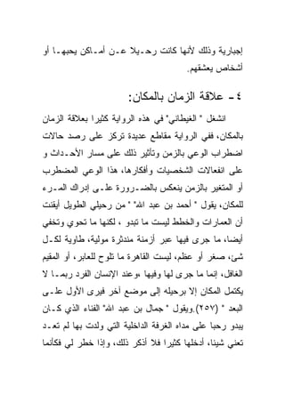 ‫ﺇﺠﺒﺎﺭﻴﺔ ﻭﺫﻟﻙ ﻷﻨﻬﺎ ﻜﺎﻨﺕ ﺭﺤـﻴﻼ ﻋـﻥ ﺃﻤـﺎﻜﻥ ﻴﺤﺒﻬـﺎ ﺃﻭ‬
                                        ‫ﺃﺸﺨﺎﺹ ﻴﻌﺸﻘﻬﻡ.‬

                       ‫٤- ﻋﻼﻗﺔ ﺍﻟﺯﻤﺎﻥ ﺒﺎﻟﻤﻜﺎﻥ:‬
‫ﺍﻨﺸﻐل " ﺍﻟﻐﻴﻁﺎﻨﻲ" ﻓﻲ ﻫﺫﻩ ﺍﻟﺭﻭﺍﻴﺔ ﻜﺜﻴﺭﺍ ﺒﻌﻼﻗﺔ ﺍﻟﺯﻤﺎﻥ‬
‫ﺒﺎﻟﻤﻜﺎﻥ، ﻓﻔﻲ ﺍﻟﺭﻭﺍﻴﺔ ﻤﻘﺎﻁﻊ ﻋﺩﻴﺩﺓ ﺘﺭﻜﺯ ﻋﻠﻰ ﺭﺼﺩ ﺤﺎﻻﺕ‬
‫ﺍﻀﻁﺭﺍﺏ ﺍﻟﻭﻋﻲ ﺒﺎﻟﺯﻤﻥ ﻭﺘﺄﺜﻴﺭ ﺫﻟﻙ ﻋﻠﻰ ﻤﺴﺎﺭ ﺍﻷﺤـﺩﺍﺙ ﻭ‬
‫ﻋﻠﻰ ﺍﻨﻔﻌﺎﻻﺕ ﺍﻟﺸﺨﺼﻴﺎﺕ ﻭﺃﻓﻜﺎﺭﻫﺎ، ﻫﺫﺍ ﺍﻟﻭﻋﻲ ﺍﻟﻤﻀﻁﺭﺏ‬
‫ﺃﻭ ﺍﻟﻤﺘﻐﻴﺭ ﺒﺎﻟﺯﻤﻥ ﻴﻨﻌﻜﺱ ﺒﺎﻟﻀـﺭﻭﺭﺓ ﻋﻠـﻰ ﺇﺩﺭﺍﻙ ﺍﻟﻤـﺭﺀ‬
‫ﻟﻠﻤﻜﺎﻥ، ﻴﻘﻭل " ﺃﺤﻤﺩ ﺒﻥ ﻋﺒﺩ ﺍﷲ" " ﻤﻥ ﺭﺤﻴﻠﻲ ﺍﻟﻁﻭﻴل ﺃﻴﻘﻨﺕ‬
‫ﺃﻥ ﺍﻟﻌﻤﺎﺭﺍﺕ ﻭﺍﻟﺨﻁﻁ ﻟﻴﺴﺕ ﻤﺎ ﺘﺒﺩﻭ ، ﻟﻜﻨﻬﺎ ﻤﺎ ﺘﺤﻭﻱ ﻭﺘﺨﻔﻲ‬
‫ﺃﻴﻀﺎ، ﻤﺎ ﺠﺭﻯ ﻓﻴﻬﺎ ﻋﺒﺭ ﺃﺯﻤﻨﺔ ﻤﻨﺩﺜﺭﺓ ﻤﻭﻟﻴﺔ، ﻁﺎﻭﻴﺔ ﻟﻜـل‬
‫ﺸﺊ، ﺼﻐﺭ ﺃﻭ ﻋﻅﻡ، ﻟﻴﺴﺕ ﺍﻟﻘﺎﻫﺭﺓ ﻤﺎ ﺘﻠﻭﺡ ﻟﻠﻌﺎﺒﺭ، ﺃﻭ ﺍﻟﻤﻘﻴﻡ‬
‫ﺍﻟﻐﺎﻓل، ﺇﻨﻤﺎ ﻤﺎ ﺠﺭﻯ ﻟﻬﺎ ﻭﻓﻴﻬﺎ ،ﻭﻋﻨﺩ ﺍﻹﻨﺴﺎﻥ ﺍﻟﻔﺭﺩ ﺭﺒﻤـﺎ ﻻ‬
‫ﻴﻜﺘﻤل ﺍﻟﻤﻜﺎﻥ ﺇﻻ ﺒﺭﺤﻴﻠﻪ ﺇﻟﻰ ﻤﻭﻀﻊ ﺁﺨﺭ ﻓﻴﺭﻯ ﺍﻷﻭل ﻋﻠـﻰ‬
‫ﺍﻟﺒﻌﺩ " )٧٥٢(.ﻭﻴﻘﻭل " ﺠﻤﺎل ﺒﻥ ﻋﺒﺩ ﺍﷲ" ﺍﻟﻔﻨﺎﺀ ﺍﻟﺫﻱ ﻜـﺎﻥ‬
‫ﻴﺒﺩﻭ ﺭﺤﺒﺎ ﻋﻠﻰ ﻤﺩﺍﻩ ﺍﻟﻐﺭﻓﺔ ﺍﻟﺩﺍﺨﻠﻴﺔ ﺍﻟﺘﻲ ﻭﻟﺩﺕ ﺒﻬﺎ ﻟﻡ ﺘﻌـﺩ‬
‫ﺘﻌﻨﻲ ﺸﻴﺌﺎ، ﺃﺩﺨﻠﻬﺎ ﻜﺜﻴﺭﺍ ﻓﻼ ﺃﺫﻜﺭ ﺫﻟﻙ، ﻭﺇﺫﺍ ﺨﻁﺭ ﻟﻲ ﻓﻜﺄﻨﻤﺎ‬
 